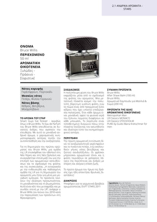 ΌΝΟΜΑ	
Bruce Willis
ΠΕΡΙΕΧΌΜΕΝΟ	
50 ml
ΑΡΩΜΑΤΙΚΉ
ΟΙΚΟΓΈΝΕΙΑ	
Ξυλώδες -
Πράσινο -
Σοφιστικέ
2.1 ΑΝΔΡΙΚΆ ΑΡΏΜΑΤΑ -
STARS
ΤΟ ΆΡΩΜΑ ΤΟΥ ΣΤΑΡ
Smart Guys live forever - ακριβώς
όπως ο Bruce Willis. Το Eau de Parfum
του Bruce Willis απευθύνεται σε δυ-
νατούς άνδρες που αγαπούν την
ελευθερία. Με αυτό το μοναδικό αν-
δρικό άρωμα, ο χαρισματικός κινη-
ματογραφικός αστέρας τονίζει την
αυτοπεποίθηση και την ανεξαρτησία.
Για τη δημιουργία του πρώτου αρώ-
ματος του Bruce Willis, μια ομάδα
της LR επισκέφθηκε τον ηθοποιό στη
Νέα Υόρκη και στη Νέα Ορλεάνη και
συνεργάστηκε στενά μαζί του για την
επιλογή των αρωματικών κατευθύν-
σεων και το σχεδιασμό της φιάλης
και της συσκευασίας. „Η συνεργασία
με την ενθουσιώδη και παθιασμένη
ομάδα της LR για τη δημιουργία του
αρώματός μου ήταν για μένα μια μο-
ναδική εμπειρία. Τα προϊόντα τονί-
ζουν την ιδιαίτερη προσωπικότητα,
τη μοναδικότητα και τη βιωσιμότητα.
Αυτό είναι κάτι που με εκφράζει και με
συνδέει στενά με την LR“, ανέφερε ο
Bruce Willis τον Ιούνιο του 2010 κατά
την παρουσίαση των προϊόντων στη
Φρανκφούρτη.
ΣΧΕΔΙΑΣΜΌΣ
Η πολύπλευρη φύση του Bruce Willis
εκφράζεται μέσα από το σχεδιασμό
της φιάλης του αρώματος. Μια με-
ταλλική πλακέτα κοσμεί την πολυ-
τελή, βαρύτιμη γυάλινη φιάλη, ενώ
το πώμα είναι από πραγματικό ξύλο
κέδρου που έχει υποστεί επεξεργα-
σία παλαίώσης. Έτσι κάθε άρωμα εί-
ναι μοναδικό, αφού τα φυσικά νερά
του ξύλινου πώματος διαφέρουν σε
κάθε μπουκάλι. Το λογότυπο είναι
τοποθετημένο διαγώνια πάνω στην
πλακέτα τονίζοντας τον ασυνήθιστο
και ιδιαίτερο τύπο του κινηματογρα-
φικού αστέρα.
ΠΕΡΙΓΡΑΦΉ
Την πρώτη αρωματική εντύπωση δί-
νει το αναζωογονητικό γκρέιπφρουτ
και το πικάντικο πιπέρι, ενώ ακολου-
θούν γήινες νότες βετιβέριας και
ζεστού σανδαλόξυλου. Οι φρέσκοι
μπρούσκοι αρωματικοί τόνοι και η
φιάλη ταιριάζουν σε χαλαρούς λά-
τρεις της περιπέτειας και άνδρες με
στέρεη και ακέραιη στάση ζωής.
Το πρώτο άρωμα του ήρωα της δρά-
σης έχει ήδη αποκτήσει θρυλικές δι-
αστάσεις!
ΔΙΑΚΡΊΣΕΙΣ
Υποψήφιο για τα γερμανικά βραβεία
αρωματοποιίας DUFT STARS 2011
	
ΣΥΝΑΦΉ ΠΡΟΪΌΝΤΑ
Bruce Willis
After Shave Balm (100 ml)
Bruce Willis
Αρωματικό Σαμπουάν για Μαλλιά 
Σώμα (200 ml)
ΠΡΟΪΌΝΤΑ ΤΗΣ ΊΔΙΑΣ
ΑΡΩΜΑΤΙΚΉΣ ΟΙΚΟΓΈΝΕΙΑΣ
Metropolitan Man
LR Classics MONACO
LR Classics STOCKHOLM
PURE by Guido Maria Kretschmer for
men
Ingredients (Eau de Parfum)
Alcohol denat., Parfum (Fragrance), Aqua (Water),
Diethylhexyl Syringylidene Malonate, Caprylic/Ca-
pric Triglyceride, Limonene, Linalool, Butylphenyl
Methylpropional, Citronellol, Hexyl Cinnamal,
Benzyl Alcohol, Citral, Eugenol, Hydroxycitronellal,
Benzyl Salicylate, Geraniol, Hydroxyisohexyl
3-Cyclohexene Carboxaldehyde, Farnesol, Benzyl
Benzoate, Alpha-Isomethyl Ionone, Evernia
Prunastri (Oakmoss) Extract, Evernia Furfuracea
(Treemoss) Extract, CI 60730 (Ext. Violet 2), CI
61570 (Green 5), CI 14700 (Red 4), CI 17200 (Red
33), CI 19140 (Yellow 5)
Νότες κορυφής
Γκρέιπφρουτ, Πορτοκάλι
Μεσαίες νότες
Πιπέρι, Φύλλα Γερανιού
Νότες βάσης
Κέδρος, Βετιβέρια,
Μοσχολίβανο
 