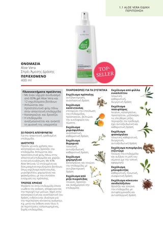 ΟΝΟΜΑΣΙΑ	
Aloe Vera
Σπρέι Άμεσης Δράσης
ΠΕΡΙΕΧΟΜΕΝΟ	
400 ml
ΣΕ ΠΟΙΟΥΣ ΑΠΕΥΘΥΝΕΤΑΙ
Για την απαιτητική, ερεθισμένη
επιδερμίδα.
ΙΔΙΟΤΗΤΕΣ
Προϊόν γενικής χρήσης που
καταπραΰνει και δροσίζει την
επιδερμίδα. Απλώνεται σαν
προστατευτικό φιλμ πάνω στην
απαιτητική επιδερμίδα και χαρίζει
εντατική ενυδάτωση. Με 83%
Aloe Vera και 12 επιλεγμένα και
δοκιμασμένα εκχυλίσματα βοτάνων,
όπως εκχύλισμα καλέντουλας,
μυριόφυλλου, χαμομηλιού και
φασκόμηλου, με την επιπλέον
ενίσχυση της πρόπολης.
ΤΡΟΠΟΣ ΧΡΗΣΗΣ
Ψεκάστε το στην επιδερμίδα όποτε
νιώθετε την ανάγκη, αποφεύγοντας
την περιοχή των ματιών. Χάρη στην
καταπραϋντική και αναπλαστική του
δράση, ενδείκνυται ιδιαίτερα για
την περιποίηση «έκτακτης ανάγκης»,
π.χ. μετά την έκθεση στον ήλιο, ή
σε περιπτώσεις ταλαιπωρημένης,
ξηρής επιδερμίδας.
ΠΛΗΡΟΦΟΡΙΕΣ ΓΙΑ ΤΑ ΣΥΣΤΑΤΙΚΑ
Εκχύλισμα πρόπολης
αντιβακτηριακή,
αναπλαστική δράση
Εκχύλισμα
καλέντουλας
επιταχύνει την επούλωση
της επιδερμίδας,
προστατεύει, βελτιώνει
την κυκλοφορία του
αίματος
Εκχύλισμα
μυριόφυλλου
αναπλαστική,
καθαριστική δράση
Εκχύλισμα
θυμαριού
τονωτική,
αντιοξειδωτική,
καθαριστική δράση
Εκχύλισμα
χαμομηλιού
καταπραΰνει και τονώνει
την επιδερμίδα, με
αντιβακτηριακή
δράση
Εκχύλισμα από
ρίζα πικραλίδας
τονώνει, δροσίζει
και αναζωογονεί την
επιδερμίδα
Εκχύλισμα από φύλλα
ευκαλύπτου
τονωτική,
καθαριστική,
διεγερτική δράση
Εκχύλισμα
πασιφλόρας
λειαίνει, καταπραΰνει,
προστατεύει, μπλοκάρει
τις ελεύθερες ρίζες,
περιορίζει τον ερεθισμό,
έχει αντιοξειδωτική και
καθαριστική δράση
Εκχύλισμα
φασκόμηλου
τονωτική, καθαριστική,
διεγερτική,
αντιοξειδωτική δράση
Εκχύλισμα πιπερόριζας
(τζίντζερ)
τονώνει την επιδερμίδα
και αυξάνει τη ροή του
αίματος (με την τοπική
εφαρμογή)
Εκχύλισμα
μπουράντζας
καθαριστική, τονωτική,
συσφικτική δράση
Εκχύλισμα κόκκινου
σανδαλόξυλου
δροσίζει και τονώνει
την επιδερμίδα, με
αντιφλεγμονώδη και
αντιαλλεργική δράση
TOP-
SELLER
1.1 ALOE VERA ΕΙΔΙΚΗ
ΠΕΡΙΠΟΙΗΣΗ
Πλεονεκτήματα προϊόντος
• Με έναν ισχυρό συνδυασμό
από 83% gel Aloe Vera και
12 εκχυλίσματα βοτάνων
• Απλώνεται σαν
προστατευτικό φιλμ πάνω
στην απαιτητική επιδερμίδα
• Καταπραΰνει και δροσίζει
• Η επιδερμίδα
αναζωογονείται και ανακτά
τη φυσική της ισορροπία
 