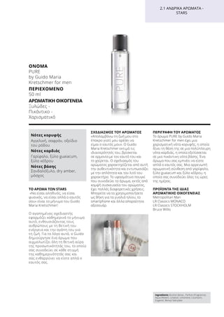 ΤΟ ΑΡΩΜΑ ΤΩΝ STARS
«Να είσαι αληθινός, να είσαι
φυσικός, να είσαι απλά ο εαυτός
σου» είναι το μήνυμα του Guido
Maria Kretschmer!
Ο αγαπημένος σχεδιαστής
εφαρμόζει καθημερινά το μήνυμα
αυτό, ενθουσιάζοντας τους
ανθρώπους με τη θετική του
ενέργεια και την αγάπη του για
τη ζωή. Για το λόγο αυτό, ο Guido
δημιούργησε ένα άρωμα που
αιχμαλωτίζει όλη τη θετική αύρα
της προσωπικότητάς του, το οποίο
σας συνοδεύει σε κάθε στιγμή
της καθημερινότητάς σας και
σας ενθαρρύνει να είστε απλά ο
εαυτός σας.
ΣΧΕΔΙΑΣΜΌΣ ΤΟΥ ΑΡΩΜΑΤΟΣ
«Απολαμβάνω τη ζωή μου στο
έπακρο γιατί μου αρέσει να
είμαι ο εαυτός μου». Ο Guido
Maria Kretschmer εκτιμά τις
ιδιαιτερότητές του, βρίσκεται
σε αρμονία με τον εαυτό του και
το χαίρεται. Ο σχεδιασμός του
αρώματος χαρακτηρίζεται από αυτή
την αυθεντικότητα και εντυπωσιάζει
με την απλότητα και τον λιτό του
χαρακτήρα. Το υφασμάτινο πουγκί
που συνοδεύει το άρωμα, εκτός από
κομψή συσκευασία του αρώματος,
έχει πολλές διαφορετικές χρήσεις.
Μπορείτε να το χρησιμοποιήσετε
ως θήκη για τα γυαλιά ηλίου, το
smartphone και άλλα απαραίτητα
αξεσουάρ.
ΠΕΡΙΓΡΑΦΉ ΤΟΥ ΑΡΩΜΑΤΟΣ
Το άρωμα PURE by Guido Maria
Kretschmer for men έχει μια
χαρισματική νότα κορυφής, η οποία
δίνει τη θέση της σε μια πολύπλευρη
νότα καρδιάς, η οποία εξελίσσεται
σε μια πικάντικη νότα βάσης. Ένα
άρωμα που σας εμπνέει να είστε
απλά ο εαυτός σας. Μια αρρενωπή
αρωματική σύνθεση από γαρίφαλο,
ξύλο guaiacum και ξύλο κέδρου, η
οποία σας συνοδεύει όλες τις ώρες
της ημέρας.
ΠΡΟΪΟΝΤΑ ΤΗΣ ΙΔΙΑΣ
ΑΡΩΜΑΤΙΚΗΣ ΟΙΚΟΓΕΝΕΙΑΣ
Metropolitan Man
LR Classics MONACO
LR Classics STOCKHOLM
Bruce Willis
Ingredients Alcohol denat., Parfum (Fragrance),
Aqua (Water), Linalool, Limonene, Coumarin,
Eugenol, Benzyl Salicylate
Νότες κορυφής
Αγγελική, σαφράν, οξείδιο
του ρόδου
Νότες καρδιάς
Γαρίφαλο, ξύλο guaiacum,
ξύλο κέδρου
Νότες βάσης
Σανδαλόξυλο, dry amber,
μόσχος
ΌΝΟΜΑ	
PURE
by Guido Maria
Kretschmer for men
ΠΕΡΙΕΧΌΜΕΝΟ	
50 ml
ΑΡΩΜΑΤΙΚΉ ΟΙΚΟΓΈΝΕΙΑ	
Ξυλώδες -
Πικάντικο -
Χαρισματικό
2.1 ΑΝΔΡΙΚΆ ΑΡΏΜΑΤΑ -
STARS
 