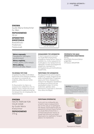 ΤΟ ΆΡΩΜΑ ΤΟΥ STAR
Ο σχεδιαστής μόδας Guido Maria
Kretschmer είναι διάσημος διεθνώς
στο χώρο της γυναικείας και
ανδρικής μόδας εδώ και πολλά
χρόνια.
Οι δημιουργίες του έχουν ως
γνώμονα τους ανθρώπους που τις
φορούν. Όμως, σημαντικό για μια
ολοκληρωμένη εμφάνιση είναι και
ένα άρωμα που να υπογραμμίζει την
προσωπικότητα.
ΣΧΕΔΙΑΣΜΌΣ ΤΟΥ ΑΡΩΜΑΤΟΣ
Η πρώτη αρωματική συλλογή
του Guido Maria Kretschmer
ονομάζεται Haute Parfum. Όπως οι
κολεξιόν του, τα δυο αρώματά του
Guido φέρουν την προσωπική του
σφραγίδα: στιλάτη και διαχρονική
κομψότητα, προσοχή στη
λεπτομέρεια και μια πνοή διεθνούς
κομψότητας.
ΠΕΡΙΓΡΑΦΉ ΤΟΥ ΑΡΩΜΑΤΟΣ
Μια ξεχωριστή και εκλεπτυσμένη
σύνθεση με κομψό, διαχρονικό και
αυθεντικό χαρακτήρα. Οι φρέσκοι
αρρενωποί τόνοι περγαμόντου,
πιπεριού και δέρματος προσδίδουν
στο άρωμα μια γοητευτική και
ακαταμάχητη αύρα. Οι λεπτές,
πικάντικες, φρέσκες νότες
ξεδιπλώνουν σιγά σιγά τις ιδιότητές
τους πάνω στο δέρμα.
ΠΡΟΪΌΝΤΑ ΤΗΣ ΊΔΙΑΣ
ΑΡΩΜΑΤΙΚΉΣ ΟΙΚΟΓΈΝΕΙΑΣ
Racing
Bruce Willis Personal Edition
Jungle Man
LR Classics SINGAPORE
ΌΝΟΜΑ	
Guido Maria Kretschmer
for Men
ΠΕΡΙΕΧΌΜΕΝΟ	
50 ml
ΑΡΩΜΑΤΙΚΉ
ΟΙΚΟΓΈΝΕΙΑ	
Ανατολίτικο -
Πικάντικο -
Γοητευτικό
Ingredients (Eau de Parfum)
Alcohol denat., Parfum (Fragrance), Aqua (Water),
Limonene, Coumarin, Linalool, Butyl Methoxydi-
benzoylmethane, Ethylhexyl Methoxycinnamate,
Eugenol, Ethylhexyl Salicylate, Citral, Citronellol,
Geraniol, CI 14700 (Red 4), CI 42090 (Blue 1), CI
19140 (Yellow 5)
2.1 ΑΝΔΡΙΚΆ ΑΡΏΜΑΤΑ -
STARS
Νότες κορυφής
Περγαμόντο, μανταρίνι,
ψευδοπιπεριά
Νότες καρδιάς
Πιπέρι, γεράνι, ξύλο κασμίρ
Νότες βάσης
Βανίλια, βετιβέρ, δέρμα
ΌΝΟΜΑ	
HAUTE PARFUM FOR
YOUR HOME
by Guido Maria
Kretschmer
ΠΕΡΙΕΧΌΜΕΝΟ	
310 g
ΠΕΡΙΓΡΑΦΗ ΠΡΟΪΟΝΤΟΣ
Εκτός από την επιδερμίδα σας,
μπορείτε τώρα να αρωματίσετε
και το σπίτι σας με το αγαπημένο
σας άρωμα. Εμπνευσμένα από την
αρωματική συλλογή Haute Parfum
του Guido Maria Kretschmer, η
συλλογή αρωματικών κεριών με
κομψό look αποτελεί μια ακόμη
δημιουργία του σχεδιαστή. Τα κεριά
φέρουν την προσωπική
Αισθησιακή Κομψότητα
Χαρισματική Γοητεία
 