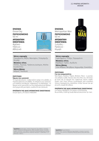 ΠΕΡΙΓΡΑΦΉ
Ήρωες του ωκεανού
Το κύμα φουσκώνει, η αδρεναλίνη τρέχει στις φλέβες, η
παραλία φαίνεται στο βάθος. Το απέραντο του ωκεανού,
μια αίσθηση ελευθερίας, παφλασμού της θάλασσας - το
άρωμα αυτό μαγνητίζει με ένα αναζωογονητικό θαλασ-
σινό μίγμα από μανταρίνι, ευκάλυπτο και πατσουλί.
ΠΡΟΪΌΝΤΑ ΤΗΣ ΊΔΙΑΣ ΑΡΩΜΑΤΙΚΉΣ ΟΙΚΟΓΈΝΕΙΑΣ
LR Just Sport, LR Classics NIAGARA
ΌΝΟΜΑ	
Ocean‘Sky
ΠΕΡΙΕΧΌΜΕΝΟ
50 ml
ΑΡΩΜΑΤΙΚΉ
ΟΙΚΟΓΈΝΕΙΑ	
Φρέσκο -
Υδάτινο -
Αθλητικό
ΠΕΡΙΓΡΑΦΉ
Για τον κοσμοπολίτη
Νέα Υόρκη, Λονδίνο, Παρίσι, Μιλάνο, Τόκιο - ο μοντέρ-
νος άνδρας νιώθει παντού σαν στο σπίτι του. Αντίστοι-
χο είναι και το άρωμά του: σοφιστικέ, άνετο, αισθη-
σιακό, cool. Ένας τέλειος συνδυασμός από κιτρώδεις
τόνους περγαμόντου, σοκολάτα, πιπέρι Sezuan και αρ-
ρενωπή, κομψή βετιβέρια.
ΠΡΟΪΌΝΤΑ ΤΗΣ ΊΔΙΑΣ ΑΡΩΜΑΤΙΚΉΣ ΟΙΚΟΓΈΝΕΙΑΣ
LR Classics MONACO, LR Classics STOCKHOLM,
Bruce Willis, PURE by Guido Maria Kretschmer for men
ΌΝΟΜΑ	
Metropolitan Man
ΠΕΡΙΕΧΌΜΕΝΟ
50 ml
ΑΡΩΜΑΤΙΚΉ
ΟΙΚΟΓΈΝΕΙΑ	
Ξυλώδες -
Πράσινο -
Κομψό
2.2 ΑΝΔΡΙΚΆ ΑΡΏΜΑΤΑ -
DESIGN
Νότες κορυφής
Περγαμόντο, Μήλο, Μανταρίνι, Πιπερόριζα,
Θυμάρι
Μεσαίες νότες
Πεπόνι, Αγγούρι, Πράσινος Δυόσμος, Φύλλα
Ευκαλύπτου
Νότες βάσης
Κέδρος, Πατσουλί
Νότες κορυφής
Γκρέιπφρουτ, Πιπέρι, Περγαμόντο
Μεσαίες νότες
Κάρδαμο, Γεράνι, Αγιόξυλο
Νότες βάσης
Ξύλο Κέδρου, Βετιβέρια, Κεχριμπάρι, Σοκολάτα
Ingredients Alcohol denat., Parfum (Fragrance), Aqua (Water), Limonene,
Linalool, Butylphenyl Methylpropional, Alpha-Isomethyl Ionone, Citronellol,
Eugenol, Geraniol, Citral, Methyl 2-Octynoate, Ethylhexyl Methoxycinnamate,
Butyl Methoxydibenzoylmethane, Ethylhexyl Salicylate, CI 42090 (Blue 1), CI
60730 (Ext. Violet 2)
Ingredients (Eau de Parfum)
Alcohol denat., Parfum (Fragrance), Aqua (Water), Limonene, Coumarin,
Linalool, Citral, Geraniol, Butylphenyl Methylpropional, Benzyl Benzoate,
Citronellol
 