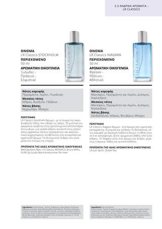 ΠΕΡΙΓΡΑΦΉ
LR Classics Stockholm Άρωμα - με το όνομα της σκαν-
διναβικής πόλης που οδηγεί τις τάσεις. Το μυστικό του
αρώματος κρύβεται στην αριστοτεχνική αλληλεπίδρα-
ση ευωδιών: μια ανάσα κέδρου συναντά τους μπρού-
σκους φρέσκους τόνους περγαμόντου και σαγηνευ-
τικού κεχριμπαριού, συνθέτοντας ένα συναρπαστικό
αρρενωπό άρωμα. Για δυναμικούς άνδρες που είναι
μέσα στο πνεύμα της εποχής.
ΠΡΟΪΌΝΤΑ ΤΗΣ ΊΔΙΑΣ ΑΡΩΜΑΤΙΚΉΣ ΟΙΚΟΓΈΝΕΙΑΣ
Metropolitan Man, LR Classics MONACO, Bruce Willis,
PURE by Guido Maria Kretschmer for men
ΌΝΟΜΑ
LR Classics STOCKHOLM
ΠΕΡΙΕΧΌΜΕΝΟ
50 ml
ΑΡΩΜΑΤΙΚΉ ΟΙΚΟΓΈΝΕΙΑ	
Ξυλώδες -
Πράσινο -
Σοφιστικέ
ΠΕΡΙΓΡΑΦΉ
LR Classics Niagara Άρωμα - ένα άρωμα σαν ορμητικός
καταρράκτης: δυναμικό και ατίθασο. Οι θαλασσινές νό-
τες κορυφής με δροσερή λεβάντα δίνουν τη θέση τους
σε ένα αστραφτερό, ζεστό αρωματικό βάθος από ξύλο
κέδρου. Το Niagara είναι ένα άρωμα για άνδρες γεμά-
τους ενέργεια, πάθος και αυτοπεποίθηση.
ΠΡΟΪΌΝΤΑ ΤΗΣ ΊΔΙΑΣ ΑΡΩΜΑΤΙΚΉΣ ΟΙΚΟΓΈΝΕΙΑΣ
LR Just Sport, Ocean‘Sky
ΌΝΟΜΑ
LR Classics NIAGARA
ΠΕΡΙΕΧΌΜΕΝΟ
50 ml
ΑΡΩΜΑΤΙΚΉ ΟΙΚΟΓΈΝΕΙΑ	
Φρέσκο -
Υδάτινο -
Αθλητικό
2.3 ΑΝΔΡΙΚΆ ΑΡΏΜΑΤΑ -
LR CLASSICS
Νότες κορυφής
Περγαμόντο, Λεμόνι, Γλυκάνισο
Μεσαίες νότες
Κέδρος, Αγιόξυλο, Γάλβανο
Νότες βάσης
Κεχριμπάρι, Μόσχος
Νότες κορυφής
Μανταρίνι, Περγαμόντο και Λεμόνι, Δυόσμος,
Κορίανδρος
Μεσαίες νότες
Μανταρίνι, Περγαμόντο και Λεμόνι, Δυόσμος,
Κορίανδρος
Νότες βάσης
Σανδαλόξυλο, Κέδρος, Βετιβέρια, Μόσχος
Ingredients Alcohol denat., Parfum (Fragrance), Aqua (Water), Ethylhexyl
Methoxycinnamate, Butyl Methoxydibenzoylmethane, Ethylhexyl Salicylate,
Linalool, Limonene, Alpha-Isomethyl Ionone, Coumarin, Butylphenyl Methyl-
propional, Hexyl Cinnamal, Hydroxyisohexyl 3-Cyclohexene Carboxaldehyde,
Benzyl Benzoate, Hydroxycitronellal, Citral, Citronellol, Geraniol, CI 19140
(Yellow 5), CI 60730 (Ext. Violet 2)
Ingredients (Eau de Parfum)
Alcohol denat., Parfum (Fragrance), Aqua (Water), Limonene, Linalool, Hydro-
xyisohexyl 3-Cyclohexene Carboxaldehyde, Citral, Benzyl Benzoate, Hydro-
xycitronellal, Citronellol, Geraniol, Alpha-Isomethyl Ionone, Evernia Prunastri
(Oakmoss) Extract, Ethylhexyl Methoxycinnamate, Butyl Methoxydibenzoylme-
thane, Ethylhexyl Salicylate, CI 42090 (Blue 1), CI 60730 (Ext. Violet 2)
 