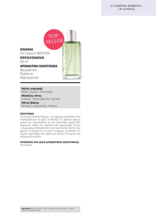 ΠΕΡΙΓΡΑΦΉ
LR Classics Boston Άρωμα - ένα άρωμα για άνδρες που
απολαμβάνουν τη ζωή. Συνδυάζει το φρέσκο άρωμα
μήλου και πορτοκαλιού με ένα φινετσάτο μίγμα από
σοφιστικέ κέδρο και σαγηνευτικό Κεχριμπάρι. Όπως
η Αμερικανική Μητρόπολη της Ανατολικής Ακτής που
χάρισε το όνομά της σε αυτό το άρωμα, το Boston εκ-
πέμπει αισιοδοξία και όρεξη για ζωή με δυναμικό και
απαράμιλλο τρόπο.
ΠΡΟΪΌΝΤΑ ΤΗΣ ΊΔΙΑΣ ΑΡΩΜΑΤΙΚΉΣ ΟΙΚΟΓΈΝΕΙΑΣ
Terminator
ΌΝΟΜΑ
LR Classics BOSTON
ΠΕΡΙΕΧΌΜΕΝΟ
50 ml
ΑΡΩΜΑΤΙΚΉ ΟΙΚΟΓΈΝΕΙΑ	
Αρωματικό -
Πράσινο -
Χαρισματικό
2.3 ΑΝΔΡΙΚΆ ΑΡΏΜΑΤΑ -
LR CLASSICS
TOP-
SELLER
Νότες κορυφής
Μήλο, Λεμόνι, Πορτοκάλι
Μεσαίες νότες
Γιασεμί, Τριαντάφυλλο, Κρινάκι
Νότες βάσης
Μόσχος, Κεχριμπάρι, Κέδρος
Ingredients Alcohol denat., Parfum (Fragrance), Aqua (Water), Linalool,
Limonene, Eugenol, Citral
 
