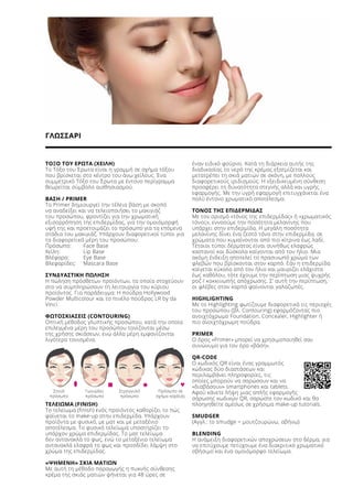 ΓΛΩΣΣΑΡΙ
ΤΟΞΟ ΤΟΥ ΕΡΩΤΑ (ΧΕΙΛΗ)
Το Τόξο του Έρωτα είναι η γραμμή σε σχήμα τόξου
που βρίσκεται στο κέντρο του άνω χείλους. Ένα
συμμετρικό Τόξο του Έρωτα με έντονο περίγραμμα
θεωρείται σύμβολο αισθησιασμού.
ΒΑΣΗ / PRIMER
Το Primer δημιουργεί την τέλεια βάση με σκοπό
να αναδείξει και να τελειοποιήσει το μακιγιάζ
του προσώπου, φροντίζει για την χρωματική
εξισορρόπηση της επιδερμίδας, για την ομοιόμορφή
υφή της και προετοιμάζει το πρόσωπο για τα επόμενα
στάδια του μακιγιάζ. Υπάρχουν διαφορετικοί τύποι για
τα διαφορετικά μέρη του προσώπου:
Πρόσωπο:	 Face Base
Χείλη: 	 Lip Base
Βλέφαρα:	 Eye Base
Βλεφαρίδες:	 Mascara Base
ΣΥΝΔΥΑΣΤΙΚΗ ΠΩΛΗΣΗ
Η πώληση πρόσθετων προϊόντων, τα οποία στοχεύουν
στο να συμπληρώσουν τη λειτουργία του κύριου
προϊόντος. Για παράδειγμα: Η πούδρα Hollywood
Powder Multicolour και το πινέλο πούδρας LR by da
Vinci.
ΦΩΤΟΣΚΙΑΣΕΙΣ (CONTOURING)
Οπτική μέθοδος γλυπτικής προσώπου, κατά την οποία
επιλεγμένα μέρη του προσώπου τονίζονται μέσω
της χρήσης σκιάσεων, ενώ άλλα μέρη εμφανίζονται
λιγότερο τονισμένα.
ΤΕΛΕΙΩΜΑ (FINISH)
Το τελείωμα (finish) ενός προϊόντος καθορίζει το πώς
φαίνεται το make-up στην επιδερμίδα. Υπάρχουν
προϊόντα με φυσικό, με ματ και με μεταξένιο
αποτέλεσμα. Το φυσικό τελείωμα υποστηρίζει το
υπάρχον χρώμα επιδερμίδας. Το ματ τελείωμα
δεν αντανακλά το φως, ενώ το μεταξένιο τελείωμα
αντανακλά ελαφρά το φως και προσδίδει λάμψη στο
χρώμα της επιδερμίδας.
«ΨΗΜΕΝΗ» ΣΚΙΑ ΜΑΤΙΩΝ
Με αυτή τη μέθοδο παραγωγής η πυκνής σύνθεσης
κρέμα της σκιάς ματιών ψήνεται για 48 ώρες σε
έναν ειδικό φούρνο. Κατά τη διάρκεια αυτής της
διαδικασίας το νερό της κρέμας εξατμίζεται και
μετατρέπει τη σκιά ματιών σε σκόνη, με πολλούς
διαφορετικούς ιριδισμούς. Η εξειδικευμένη σύνθεση
προσφέρει τη δυνατότητα στεγνής αλλά και υγρής
εφαρμογής. Με την υγρή εφαρμογή επιτυγχάνεται ένα
πολύ έντονο χρωματικό αποτέλεσμα.
ΤΟΝΟΣ ΤΗΣ ΕΠΙΔΕΡΜΙΔΑΣ
Με τον ορισμό «τόνος της επιδερμίδας» ή «χρωματικός
τόνος», εννοούμε την ποσότητα μελανίνης που
υπάρχει στην επιδερμίδα. Η μεγάλη ποσότητα
μελανίνης δίνει ένα ζεστό τόνο στην επιδερμίδα, σε
χρώματα που κυμαίνονται από πιο κίτρινα έως λαδί.
Τέτοιοι τύποι δέρματος είναι συνήθως ελαφρώς
καστανοί και δύσκολα καίγονται από τον ήλιο. Μια
ακόμη ένδειξη αποτελεί το πρασινωπό χρώμα των
φλεβών που βρίσκονται στον καρπό. Εάν η επιδερμίδα
καίγεται εύκολα από τον ήλιο και μαυρίζει ελάχιστα
έως καθόλου, τότε έχουμε την περίπτωση μιας ψυχρής
ροζ / κοκκινωπής απόχρωσης. Σ’ αυτή την περίπτωση,
οι φλέβες στον καρπό φαίνονται γαλαζωπές.
HIGHLIGHTING
Με το Highlighting φωτίζουμε διαφορετικά τις περιοχές
του προσώπου (βλ. Contouring) εφαρμόζοντας πιο
ανοιχτόχρωμο Foundation, Concealer, Highlighter ή
πιο ανοιχτόχρωμη πούδρα.
PRIMER
Ο όρος «Primer» μπορεί να χρησιμοποιηθεί σαν
συνώνυμο για τον όρο «βάση».
QR-CODE
Ο κωδικός QR είναι ένας γραμμωτός
κώδικας δύο διαστάσεων και
περιλαμβάνει πληροφορίες, τις
οποίες μπορούν να σαρώσουν και να
«διαβάσουν» smartphones και tablets.
Αφού κάνετε λήψη μιας απλής εφαρμογής
σάρωσης κωδικών QR, σαρώστε τον κωδικό και θα
πλοηγηθείτε αμέσως σε χρήσιμα make-up tutorials.
SMUDGER
(Αγγλ.: to smudge = μουτζουρώνω, σβήνω)
BLENDING
Η ανάμειξη διαφορετικών αποχρώσεων στο δέρμα, για
να επιτύχουμε πετύχουμε ένα διακριτικό χρωματικό
σβήσιμο και ένα ομοιόμορφο τελείωμα.
	 Στενό	 Γωνιώδες	 Στρογγυλό	 Πρόσωπο σε
	 πρόσωπο	 πρόσωπο	 πρόσωπο	 σχήμα καρδιάς
 