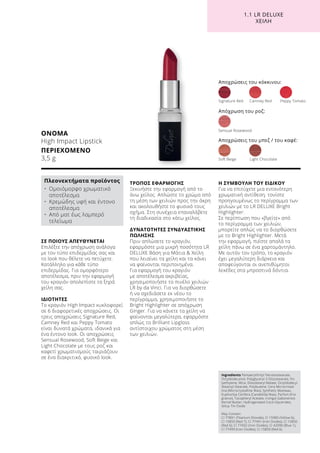 1.1 LR DELUXE
ΧΕΙΛΗ
ΣΕ ΠΟΙΟΥΣ ΑΠΕΥΘΥΝΕΤΑΙ
Επιλέξτε την απόχρωση ανάλογα
με τον τύπο επιδερμίδας σας και
το look που θέλετε να πετύχετε.
Κατάλληλο για κάθε τύπο
επιδερμίδας. Για ομορφότερο
αποτέλεσμα, πριν την εφαρμογή
του κραγιόν απολεπίστε τα ξηρά
χείλη σας.
ΙΔΙΟΤΗΤΕΣ
Το κραγιόν High Impact κυκλοφορεί
σε 6 διαφορετικές αποχρώσεις. Οι
τρεις αποχρώσεις Signature Red,
Camney Red και Peppy Tomato
είναι δυνατά χρώματα, ιδανικά για
ένα έντονο look. Οι αποχρώσεις
Sensual Rosewood, Soft Beige και
Light Chocolate με τους ροζ και
καφετί χρωματισμούς ταιριάζουν
σε ένα διακριτικό, φυσικό look.
ΤΡΟΠΟΣ ΕΦΑΡΜΟΓΗΣ
Ξεκινήστε την εφαρμογή από το
άνω χείλος. Απλώστε το χρώμα από
τη μέση των χειλιών προς την άκρη
και ακολουθήστε το φυσικό τους
σχήμα. Στη συνέχεια επαναλάβετε
τη διαδικασία στο κάτω χείλος.
ΔΥΝΑΤΟΤΗΤΕΣ ΣΥΝΔΥΑΣΤΙΚΗΣ
ΠΩΛΗΣΗΣ
Πριν απλώσετε το κραγιόν,
εφαρμόστε μια μικρή ποσότητα LR
DELUXE Βάση για Μάτια  Χείλη
που λειαίνει τα χείλη και τα κάνει
να φαίνονται περιποιημένα.
Για εφαρμογή του κραγιόν
με αποτέλεσμα ακριβείας,
χρησιμοποιήστε το πινέλο χειλιών
LR by da Vinci. Για να διορθώσετε
ή να σχεδιάσετε εκ νέου το
περίγραμμα, χρησιμοποιήστε το
Bright Highlighter σε απόχρωση
Ginger. Για να κάνετε τα χείλη να
φαίνονται μεγαλύτερα, εφαρμόστε
απλώς το Brilliant Lipgloss
αντίστοιχου χρώματος στη μέση
των χειλιών.
Η ΣΥΜΒΟΥΛΗ ΤΟΥ ΕΙΔΙΚΟΥ
Για να επιτύχετε μια εντονότερη
χρωματική αντίθεση, τονίστε
προηγουμένως το περίγραμμα των
χειλιών με το LR DELUXE Bright
Highlighter.
Σε περίπτωση που «βγείτε» από
το περίγραμμα των χειλιών,
μπορείτε απλώς να το διορθώσετε
με το Bright Highlighter. Μετά
την εφαρμογή, πιέστε απαλά τα
χείλη πάνω σε ένα χαρτομάντηλο.
Με αυτόν τον τρόπο, το κραγιόν
έχει μεγαλύτερη διάρκεια και
αποφεύγονται οι ανεπιθύμητοι
λεκέδες στα μπροστινά δόντια.
ΟΝΟΜΑ
High Impact Lipstick
ΠΕΡΙΕΧΟΜΕΝΟ	
3,5 g
Αποχρώσεις του κόκκινου:
Signature Red	 Camney Red	 Peppy Tomato
Soft Beige	 Light Chocolate
Sensual Rosewood
Απόχρωση του ροζ:
Αποχρώσεις του μπεζ / του καφέ:
Ingredients Pentaerythrityl Tetraisostearate,
Octyldodecanol, Polyglyceryl-3 Diisostearate, Po-
lyethylene, Mica, Diisostearyl Malate, Octyldodecyl
Stearoyl Stearate, Polybutene, Cera Microcristal-
lina (Microcrystalline Wax), Synthetic Beeswax,
Euphorbia Cerifera (Candelilla) Wax), Parfum (Fra-
grance), Tocopheryl Acetate, Irvingia Gabonensis
Kernel Butter, Hydrogenated Coco-Glycerides,
Silica, Tin Oxide
May Contain:
CI 77891 (Titanium Dioxide), CI 15985 (Yellow 6),
CI 15850 (Red 7), CI 77491 (Iron Oxides), CI 15850
(Red 6), CI 77492 (Iron Oxides), CI 42090 (Blue 1),
CI 77499 (Iron Oxides), CI 15850 (Red 6)
Πλεονεκτήματα προϊόντος
•	Ομοιόμορφο χρωματικό
αποτέλεσμα
•	Κρεμώδης υφή και έντονο
αποτέλεσμα
•	Από ματ έως λαμπερό
τελείωμα
 