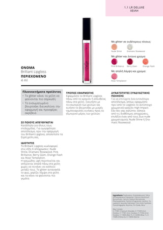 1.1 LR DELUXE
ΧΕΙΛΗ
ΣΕ ΠΟΙΟΥΣ ΑΠΕΥΘΥΝΕΤΑΙ
Κατάλληλο για όλους τους
επιδερμίδας. Για ομορφότερο
αποτέλεσμα, πριν την εφαρμογή
του Brilliant Lipgloss, απολεπίστε τα
ξηρά χείλη σας.
ΙΔΙΟΤΗΤΕΣ
Το Brilliant Lipgloss κυκλοφορεί
στις εξής 6 αποχρώσεις: Nude
Shine, Dramatic Rosewood, Pink
Brilliance, Berry Glam, Orange Flash
και Rose Temptation.
Η κρεμώδης υφή περιποιείται και
απλώνεται απαλά πάνω στα χείλη
χωρίς να τα κάνει να κολλούν
μεταξύ τους. Tο glitter αντανακλά
το φως, χαρίζει λάμψη στα χείλη
και τα κάνει να φαίνονται πιο
γεμάτα.
ΤΡΟΠΟΣ ΕΦΑΡΜΟΓΗΣ
Εφαρμόστε το Brilliant Lipgloss
πάνω από το κραγιόν ή απευθείας
πάνω στα χείλη. Ξεκινήστε με
το εσωτερικό των χειλιών και
κινήστε το βουρτσάκι με μικρές
ταμποναριστές κινήσεις προς το
εξωτερικό μέρος των χειλιών.
ΔΥΝΑΤΟΤΗΤΕΣ ΣΥΝΔΥΑΣΤΙΚΗΣ
ΠΩΛΗΣΗΣ
Για να επιτύχετε ένα εντονότερο
αποτέλεσμα, απλώς εφαρμόστε
πριν από το Lipgloss το αντίστοιχο
χρωματικά κραγιόν High Impact.
Εάν δεν σας καλύπτει κάποια
από τις διαθέσιμες αποχρώσεις,
επιλέξτε έναν από τους δυο nude
χρωματισμούς Nude Shine ή Dra-
matic Rosewood.
ΟΝΟΜΑ
Brilliant Lipgloss
ΠΕΡΙΕΧΟΜΕΝΟ	
4 ml
Πλεονεκτήματα προϊόντος
•	Το glitter κάνει τα χείλη να
φαίνονται πιο σαρκώδη
•	Το ενσωματωμένο
βουρτσάκι διευκολύνει την
εφαρμογή και προσφέρει
ακρίβεια
Με glitter σε ουδέτερους τόνους:
Nude Shine	 Dramatic Rosewood
Rose Temptation
Pink Brilliance	 Berry Glam	 Orange Flash
Με glitter και έντονο χρώμα:
Με απαλή λάμψη και χρώμα:
Ingredients Polybutene, Octyldodecanol, Silica,
VP/Hexydecene Copolymer, Calcium Aluminum
Borosilicate, Calcium Sodium Borosilicate,
Phenoxyethanol, Parfum (Fragrance), Lecithin, To-
copherol, Ascorbyl Palmitate, Citric Acid, Synthetic
Fluorphlogopite, Alumina, Tin Oxide, Mica
May Contain:
CI 77891 (Titanium Dioxide), CI 77499 (Iron
Oxides), CI 77491 (Iron Oxides), CI 77492 (Iron
Oxides), CI 15850 (Red 7), CI 42090 (Blue 1), CI
15985 (Yellow 6), CI 15850 (Red 6)
 