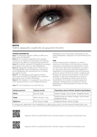 Χρώμα ματιών Χρώμα σκιάς Προτάσεις σκιών Artistic Quattro Eyeshadow
Μπλε Χρυσό, Καφέ Velvet Vintage, Secret Dawn, Delighted Nude
Καφέ Μπλε, Βιολετί, Γκρι
Sublime Marine, Velvet Vintage, Secret Dawn,
Delighted Nude
Πράσινο Ροζ, Κίτρινο, Καφέ Delighted Nude, Velvet Vintage
ΜΑΤΙΑ
Τρόπος εφαρμογής, συμβουλές και χρωματική ποικιλία
ΤΡΟΠΟΣ ΕΦΑΡΜΟΓΗΣ	
Βήμα 1ο
: Εφαρμόστε αρχικά τη Βάση για Μάτια και
Χείλη πάνω στο βλέφαρο.
Βήμα 2ο
: Στη συνέχεια, εφαρμόστε στην περιοχή
των ματιών τις σκιές που αντιστοιχούν στο look που
επιθυμείτε και «σβήστε» τα χρώματα όσο χρειάζεται.
Βήμα 3ο
: Αν θέλετε, μπορείτε να τραβήξετε μια γραμμή
με το Eyeliner στις ρίζες των πάνω βλεφαρίδων.
Βήμα 4ο
: Εφαρμόστε τη Μascara στις πάνω και στις
κάτω βλεφαρίδες. Δώστε προσοχή στις εσωτερικές,
κοντές βλεφαρίδες και σιγουρευτείτε ότι το προϊόν
έχει φτάσει σ’ αυτές.
Βήμα 5ο
: Τα καλοσχηματισμένα φρύδια παίζουν
πολύ σημαντικό ρόλο στην έκφραση του προσώπου.
Σχηματίστε τα με το Perfect Browstyler.
Βήμα 6ο
: Μην ξεχάσετε το ντεμακιγιάζ πριν πέσετε για
ύπνο! Χρησιμοποιήστε γι’ αυτό Ξεβαφτικό Ματιών.
Βήμα 7ο
: Για να διεγείρετε την ανάπτυξη των
βλεφαρίδων και να αποκτήσετε μακρύτερες και πιο
παχιές βλεφαρίδες, εφαρμόστε τον ορό Activating Lash
Serum.
TIPS
Αν έχετε κόκκινα μάτια, αποφύγετε τις σκιές σε
κόκκινους ή λιλά τόνους, διότι θα κάνουν τα μάτια
να φαίνονται κουρασμένα και δακρυσμένα. Σ’ αυτή
την περίπτωση προτιμήστε αποχρώσεις του καφέ ή
του γκρι χωρίς κόκκινα στοιχεία. Μην ξεχάσετε να
εφαρμόσετε μια ανοιχτόχρωμη σκιά στην εσωτερική
γωνία του ματιού. Μ’ αυτό τον τρόπο, το βλέμμα σας
θα φανεί πιο ανοιχτό και ξεκούραστο. Εκτός αυτού,
προσέξτε το εξής: όταν αναμειγνύετε τις σκιές με
το πινέλο για blending της σειράς LR by da Vinci,
προσπαθήστε να επιτύχετε μια ομαλή χρωματική
μετάβαση. Ολοκληρώστε το μακιγιάζ των ματιών
εφαρμόζοντας πάντα μάσκαρα στις πάνω και κάτω
βλεφαρίδες.
Η απόχρωση „Night Rock“ είναι κατάλληλη για κάθε χρώμα ματιών για ένα κλασικό Smokey Eyes Look.
Σαρώστε απλά τον κωδικό QR και δείτε πως θα πετύχετε το μοντέρνο Smokey Eyes Look.
Σαρώστε απλά τον κωδικό QR και δείτε πως θα πετύχετε το κλασικό Smokey Eyes Look.
 