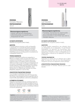 Ingredients Aqua (Water), Glyceryl Stearate, Cera Microcristallina (Micro-
crystalline Wax), Ricinus Communis (Castor) Seed Oil, Copernicia Cerifera
(Carnauba) Wax, Polyvinyl Alcohol, Propylene Glycol, Stearic Acid, Trietha-
nolamine, Palmitic Acid, Glycerin, Sodium Dehydroacetate, PVP, Cellulose,
Lecithin, Methylparaben, Ethylparaben, Propylparaben, Butylparaben,
Phenoxyethanol, Tocopherol, Ascorbyl Palmitate, Citric Acid, CI 77499 (Iron
Oxides), CI 77266 (Black 2)(nano)
ΟΝΟΜΑ
Fantastic Mascara
ΠΕΡΙΕΧΟΜΕΝΟ	
10 ml
Πλεονεκτήματα προϊόντος
• Χαρίζει εφέ ψεύτικων βλεφαρίδων
• Ειδικό βουρτσάκι για μέγιστο μήκος,
διαχωρισμό και όγκο
ΣΕ ΠΟΙΟΥΣ ΑΠΕΥΘΥΝΕΤΑΙ
Κατάλληλο και για χρήστες φακών επαφής.
ΙΔΙΟΤΗΤΕΣ
Η Fantastic Mascara επιμηκύνει, τονίζει και διαχωρίζει
τις βλεφαρίδες. Το κυματοειδές βουρτσάκι χρωματίζει
κάθε βλεφαρίδα ξεχωριστά και χαρίζει όγκο και βαθύ
μαύρο χρωματικό αποτέλεσμα. Μπορείτε να «χτίσετε» το
αποτέλεσμα, χωρίς να μουτζουρώνεστε ή να μπερδεύονται
οι βλεφαρίδες μεταξύ τους.
ΤΡΟΠΟΣ ΕΦΑΡΜΟΓΗΣ
Κρατήστε το βουρτσάκι οριζόντια και εφαρμόστε τη
Mascara με ελαφρές κινήσεις ζιγκ-ζαγκ από τη βάση προς
τις άκρες, για να επιτύχετε τον επιθυμητό όγκο και το
επιθυμητό μήκος. Στη συνέχεια, γυρίστε το βουρτσάκι
κάθετα και κινήστε το προς τα πάνω για να διαχωρίσετε και
να λυγίσετε τις βλεφαρίδες. Επαναλάβετε απαλά, καθώς η
Fantastic Mascara με κάθε εφαρμογή χαρίζει περισσότερο
χρώμα, όγκο και διαχωρισμό στις βλεφαρίδες. Αφού
σιγουρευτείτε ότι η Mascara έχει στεγνώσει στις επάνω
βλεφαρίδες, εφαρμόστε τη και στις κάτω.
ΔΥΝΑΤΟΤΗΤΕΣ ΣΥΝΔΥΑΣΤΙΚΗΣ ΠΩΛΗΣΗΣ
Για να επιτύχετε το μεγαλύτερο δυνατό μήκος,
χρησιμοποιήστε το Lash Booster πριν από τη Fantastic Mas-
cara. Επίσης, ο ορός Activating Lash Serum φροντίζει, ώστε να
ενεργοποιηθεί μακροπρόθεσμα η ανάπτυξη των βλεφαρίδων.
Η ΣΥΜΒΟΥΛΉ ΤΟΥ ΕΙΔΙΚΟΎ
Εφαρμόστε περισσότερο προϊόν στο υψηλότερο σημείο του
φρυδιού. Και παρακαλούμε μην βάζετε και βγάζετε έντονα το
βουρτσάκι στο σωληνάριο! Η κίνηση αυτή οδηγεί στην είσοδο
περισσότερου αέρα στο σωληνάριο, με αποτέλεσμα η Mascara
να στεγνώνει γρηγορότερα.
Ingredients Aqua (Water), Sucrose Stearate, Hydrogenated Rice Bran Wax,
Synthetic Beeswax, C18-36 Acid Triglyceride, Pentylene Glycol, Cetearyl
Alcohol, Oryza Sativa Cera (Rice) Bran Wax, CI 77891 (Titanium Dioxide), Poly-
butene, Phenoxyethanol, Caprylyl Glycol, Nylon-66, Ammonium Acryloyldime-
thyltaurate/ Beheneth-25 Methacrylate Crosspolymer, Panthenol, Butylene
Glycol, Hydrolyzed Coix Lacryma-Jobi Ma-Yuen Seed
ΟΝΟΜΑ
Lash Booster
ΠΕΡΙΕΧΟΜΕΝΟ	
9 ml
Πλεονεκτήματα προϊόντος
• Προσφέρει περιποίηση που προετοιμάζει
για το καλύτερο δυνατό αποτέλεσμα
• Χρησιμοποιήστε το σαν Primer πριν από τη
Fantastic Mascara
ΣΕ ΠΟΙΟΥΣ ΑΠΕΥΘΥΝΕΤΑΙ
Κατάλληλο και για χρήστες φακών επαφής.
ΙΔΙΟΤΗΤΕΣ
Η λευκή σύνθεση εφαρμόζεται σαν μάσκαρα πάνω
στις βλεφαρίδες και τις διαχωρίζει. Το Lash Booster
διαμορφώνει και φροντίζει για περισσότερο όγκο,
μήκος και διαχωρισμό. Οι λεπτές ίνες της βούρτσας
εφαρμόζουν το προϊόν σε όλες τις βλεφαρίδες και τις
προετοιμάζουν ιδανικά για την εφαρμογή της Fantas-
tic Mascara.
ΤΡΟΠΟΣ ΕΦΑΡΜΟΓΗΣ
Εφαρμόστε το προϊόν σαν μια μάσκαρα από τη βάση
μέχρι την άκρη των πάνω και των κάτω βλεφαρίδων.
Περιμένετε για λίγο και εφαρμόστε μαύρη μάσκαρα.
ΔΥΝΑΤΟΤΗΤΕΣ ΣΥΝΔΥΑΣΤΙΚΗΣ ΠΩΛΗΣΗΣ
Χρησιμοποιήστε τη Fantastic Mascara μετά το Lash
Booster.
1.2 LR DELUXE
ΜΆΤΙΑ
 