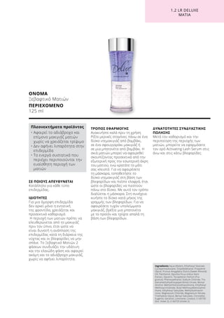 1.2 LR DELUXE
ΜΆΤΙΑ
ΣΕ ΠΟΙΟΥΣ ΑΠΕΥΘΥΝΕΤΑΙ
Κατάλληλο για κάθε τύπο
επιδερμίδας.
ΙΔΙΟΤΗΤΕΣ
Για μια όμορφη επιδερμίδα
δεν αρκεί μόνο η εντατική
της φροντίδα, χρειάζεται και
προσεκτικό καθαρισμό.
Η περιοχή των ματιών πρέπει να
ελευθερώνεται από το μακιγιάζ
πριν τον ύπνο, έτσι ώστε να
είναι δυνατή η ανάπλαση της
επιδερμίδας κατά τη διάρκεια της
νύχτας και οι βλεφαρίδες να μην
σπάνε. Το Ξεβαφτικό Ματιών 2
φάσεων συνδυάζει την υδάτινη
και την ελαιώδη φάση και αφαιρεί
ακόμη και το αδιάβροχο μακιγιάζ,
χωρίς να αφήνει λιπαρότητα.
ΤΡΟΠΟΣ ΕΦΑΡΜΟΓΗΣ
Ανακινήστε καλά πριν τη χρήση.
Ρίξτε μερικές σταγόνες πάνω σε ένα
δίσκο ντεμακιγιάζ από βαμβάκι,
σε ένα σφουγγαράκι μακιγιάζ ή
σε μια μπατονέτα από βαμβάκι. Η
σκιά ματιών μπορεί να αφαιρεθεί
σκουπίζοντας προσεκτικά από την
εξωτερική προς την εσωτερική άκρη
του ματιού, ενώ κρατάτε το μάτι
σας κλειστό. Για να αφαιρέσετε
τη μάσκαρα, τοποθετήστε το
δίσκο ντεμακιγιάζ στη βάση των
βλεφαρίδων και πιέστε ελαφρά, έτσι
ώστε οι βλεφαρίδες να πιεστούν
πάνω στο δίσκο. Με αυτό τον τρόπο
διαλύεται η μάσκαρα. Στη συνέχεια
κινήστε το δίσκο κατά μήκος της
γραμμής των βλεφαρίδων. Για να
αφαιρέσετε τυχόν υπολείμματα
μακιγιάζ, βρέξτε μια μπατονέτα
με το προϊόν και τρίψτε απαλά τη
βάση των βλεφαρίδων.
ΔΥΝΑΤΟΤΗΤΕΣ ΣΥΝΔΥΑΣΤΙΚΗΣ
ΠΩΛΗΣΗΣ
Μετά τον καθαρισμό και την
περιποίηση της περιοχής των
ματιών, μπορείτε να εφαρμόσετε
τον ορό Activating Lash Serum στις
άνω και στις κάτω βλεφαρίδες.
ΟΝΟΜΑ
Ξεβαφτικό Ματιών
ΠΕΡΙΕΧΟΜΕΝΟ
125 ml
Ingredients Aqua (Water), Ethylhexyl Stearate,
Cyclopentasiloxane, Octyldodecanol, Propylene
Glycol, Prunus Amygdalus Dulcis (Sweet Almond)
Oil, Panthenol, Opuntia Ficus-Indica Stem
Extract, Glycerin, Tocopherol, Parfum (Fra-
grance), Phenoxyethanol, Sodium Chloride, Tris
(tetramethylhydroxypiperidinol) Citrate, Benzyl
Alcohol, Methylchloroisothiazolinone, Ethylhexyl
Methoxycinnamate, Butyl Methoxydibenzoylme-
thane, Ethylhexyl Salicylate, Methylisothiazoli-
none, Magnesium Chloride, Magnesium Nitrate,
Triethylene Glycol, Benzyl Salicylate, Citronellol,
Eugenol, Geraniol, Limonene, Linalool, CI 60730
(Ext. Violet 2), CI 60725 (Violet 2)
Πλεονεκτήματα προϊόντος
• Αφαιρεί το αδιάβροχο και
επίμονο μακιγιάζ ματιών
χωρίς να χρειάζεται τρίψιμο
• Δεν αφήνει λιπαρότητα στην
επιδερμίδα
• Τα ενεργά συστατικά που
περιέχει περιποιούνται την
ευαίσθητη περιοχή των
ματιών
 