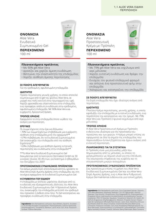 ΣΕ ΠΟΙΟΥΣ ΑΠΕΥΘΥΝΕΤΑΙ
Για την ερεθισμένη, αφυδατωμένη επιδερμίδα
ΙΔΙΟΤΗΤΕΣ
Προϊόν περιποίησης γενικής χρήσης, το οποίο αποτελεί
συμπύκνωμα από το gel του φύλλου Aloe Vera, σε
μορφή που πολύ κοντινή στην πρωταρχική του υφή.
Χαρίζει φρεσκάδα και ελαστικότητα στην επιδερμίδα,
ενώ προσφέρει απόλυτη ενυδάτωση στην ερεθισμένη,
αφυδατωμένη επιδερμίδα. Με 90% Aloe Vera και
ευχάριστη, δροσιστική δράση.
ΤΡΟΠΟΣ ΧΡΗΣΗΣ
Εφαρμόστε το στην επιδερμίδα όποτε νιώθετε την
ανάγκη για περιποίηση.
ΕΡΕΥΝΕΣ
Οι συμμετέχοντες στην έρευνα δήλωσαν:
• 70% των συμμετεχόντων επιβεβαίωσε μια ευχάριστη
αίσθηση στην επιδερμίδα μετά την εφαρμογή**
• 67% επιβεβαίωσε, ότι το Ενυδατικό Συμπυκνωμένο
Gel ανακουφίζει την επιδερμίδα από την αίσθηση
ξηρότητας**
• 63% επιβεβαίωσε μια αίσθηση άμεσης εντατικής
περιποίησης και ενυδάτωσης στην επιδερμίδα**
**Το Aloe Vera Ενυδατικό Συμπυκνωμένο Gel
δοκιμάστηκε από το Ινστιτούτο Dermatest GmbH σε 30
γυναίκες ηλικίας 30-49 ετών, για διάστημα 2 εβδομάδων
τον Οκτώβριο του 2007.
ΠΡΟΤΕΙΝΟΜΕΝΟΣ ΣΥΝΔΥΑΣΜΟΣ ΠΡΟΪΟΝΤΩΝ
Για ακόμα μεγαλύτερη αποτελεσματικότητα, ψεκάστε το
Aloe Vera Σπρέι Άμεσης Δράσης στην επιδερμίδα, και στη
συνέχεια εφαρμόστε το Ενυδατικό Συμπυκνωμένο Gel.
Η ΣΥΜΒΟΥΛΗ ΤΟΥ ΕΙΔΙΚΟΥ
Η επιδερμίδα με ατέλειες ωφελείται ιδιαίτερα από τις
ενυδατικές και εξισορροπητικές ιδιότητες του Aloe Vera
Ενυδατικού Συμπυκνωμένου Gel. Η δροσιστική δράση
του, ανακουφίζει την επιδερμίδα μετά από τον ερεθισμό
που προκαλεί η έκθεση στον ήλιο. Το Gel καταπραΰνει και
προσφέρει ενυδάτωση στην επιδερμίδα.
ΟΝΟΜΑΣΙΑ	
Aloe Vera
Ενυδατικό
Συμπυκνωμένο Gel
ΠΕΡΙΕΧΟΜΕΝΟ	
100 ml
ΣΕ ΠΟΙΟΥΣ ΑΠΕΥΘΥΝΕΤΑΙ
Για ξηρή επιδερμίδα που έχει ιδιαίτερη ανάγκη από
περιποίηση.
ΙΔΙΟΤΗΤΕΣ
Πλούσια Κρέμα περιποίησης, γενικής χρήσης, η οποία
εφοδιάζει την επιδερμίδα με εντατική ενυδάτωση, ενώ
παράλληλα την καταπραΰνει και την ηρεμεί. Με 79%
Aloe Vera και Πρόπολη (=φυσικό εκχύλισμα από κερί
μέλισσας).
ΤΡΟΠΟΣ ΧΡΗΣΗΣ
Η Aloe Vera Προστατευτική Κρέμα με Πρόπολη
ενδείκνυται ιδιαίτερα για την προστασία του
προσώπου και των χεριών. Η Κρέμα μπορεί επίσης να
εφαρμοστεί σε όλα τα σημεία της επιδερμίδας που
παρουσιάζουν έντονη ξηρότητα και έχουν ανάγκη από
εντατική περιποίηση.
ΠΛΗΡΟΦΟΡΙΕΣ ΓΙΑ ΤΑ ΣΥΣΤΑΤΙΚΑ
Η Πρόπολη είναι μια ρητινώδης μάζα που
δημιουργείται από τις μέλισσες, οι οποίες τη
χρησιμοποιούν ως δομικό υλικό για την επένδυση
της εσωτερικής επιφάνειας της κυψέλης και τη
στεγανοποίηση μικρών ανοιγμάτων.
ΠΡΟΤΕΙΝΟΜΕΝΟΣ ΣΥΝΔΥΑΣΜΟΣ ΠΡΟΪΟΝΤΩΝ
Σας προτείνουμε επίσης τη χρήση του Aloe Vera
Ενυδατικού Συμπυκνωμένου Gel και του Aloe Vera
Σπρέι Άμεσης Δράσης, ενώ η Aloe Vera Ρυθμιστική
Κρέμα DermaIntense ενδείκνυται για τοπική χρήση.
ΟΝΟΜΑΣΙΑ	
Aloe Vera
Προστατευτική
Κρέμα με Πρόπολη
ΠΕΡΙΕΧΟΜΕΝΟ	
100 ml
1.1 ALOE VERA ΕΙΔΙΚΗ
ΠΕΡΙΠΟΙΗΣΗ
Πλεονεκτήματα προϊόντος
• Με 90% gel Aloe Vera
• Δροσίζει και χαρίζει άμεση ενυδάτωση
• Βελτιώνει την ελαστικότητα της επιδερμίδας
• Χαρίζει αίσθηση άμεσης περιποίησης
Πλεονεκτήματα προϊόντος
• Με 79% gel Aloe Vera και εκχύλισμα από
κερί μέλισσας
• Χαρίζει εντατική ενυδάτωση και θρέφει την
επιδερμίδα
• Ενισχύει τον φυσικό επιδερμικό φραγμό
και απλώνει ένα προστατευτικό φιλμ στην
επιδερμίδα
• Χαλαρώνει και καταπραΰνει την επιδερμίδα
Ingredients Aloe Barbadensis Leaf Juice, Aqua (Water), Glycerin, Acrylates
/ C10-30 Alkyl Acrylate Crosspolymer, Phenoxyethanol, Sodium Hydroxide,
Ethylhexylglycerin, Tocopherol, Allantoin, Lactic Acid, Citric Acid, Potassium
Sorbate, Sodium Benzoate
Ingredients Aloe Barbadensis Leaf Juice, Coco-Caprylate/Caprate, Glycerin,
Cera Alba (Beeswax), Ethylhexyl Stearate, C10-18 Triglycerides, Glyceryl
Stearate, Cetyl Alcohol, Dimethicone, Olus (Vegetable) Oil, Phenoxyethanol,
Propylene Glycol, Hydroxyethyl Acrylate/Sodium Acryloyldimethyl Taurate
Copolymer, PEG-75 Stearate, Squalane, Tocopherol, Steareth-20, Ceteth-20,
Parfum (Fragrance), Ethylhexylglycerin, Allantoin, Propolis Extract, Polysor-
bate 60, Symphytum Officinalis Root Extract, Lactic Acid, Helianthus Annuus
(Sunflower) Seed Oil, Hexyl Cinnamal, Chamomilla Recutita (Matricaria),
Limonene, Potassium Sorbate, Citric Acid, Butylphenyl Methylpropional, So-
dium Benzoate, Hydroxyisohexyl 3-Cyclohexene Carboxaldehyde, Citronellol,
Alpha-Isomethyl Ionone, Linalool, Geraniol, Benzyl Benzoate, Beta-Carotene
 