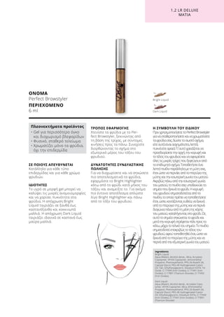 1.2 LR DELUXE
ΜΆΤΙΑ
ΟΝΟΜΑ
Perfect Browstyler
ΠΕΡΙΕΧΟΜΕΝΟ	
6 ml
Ingredients
Bright Liquid:
Aqua (Water), Alcohol denat., Mica, Acrylates
Copolymer, VP/VA Copolymer, Aminomethyl
Propanol, Phenoxyethanol, PPG-26-Buteth-26,
Caprylyl Glycol, PEG-40 Hydrogenated Castor
Oil, Talc, Ethylhexylglycerin, Disodium EDTA, Tin
Oxide, CI 77499 (Iron Oxides), CI 77491 (Iron
Oxides), CI 77891 (Titanium Dioxide), CI 77492
(Iron Oxides)
Dark Liquid:
Aqua (Water), Alcohol denat., Acrylates Copo-
lymer, VP/VA Copolymer, Mica, Aminomethyl
Propanol, Phenoxyethanol, PPG-26-Buteth-26,
Caprylyl Glycol, PEG-40 Hydrogenated Castor
Oil, Ethylhexylglycerin, Disodium EDTA, CI 77499
(Iron Oxides), CI 77491 (Iron Oxides), CI 77891
(Titanium Dioxide)
ΣΕ ΠΟΙΟΥΣ ΑΠΕΥΘΥΝΕΤΑΙ
Κατάλληλο για κάθε τύπο
επιδερμίδας και για κάθε χρώμα
φρυδιών.
ΙΔΙΟΤΗΤΕΣ
Το υγρό σε μορφή gel μπορεί να
καλύψει τις μικρές ανομοιομορφίες
και να χαρίσει πυκνότητα στα
φρύδια. Η απόχρωση Bright
Liquid ταιριάζει σε ξανθά έως
καστανόξανθα και κοκκινωπά
μαλλιά. Η απόχρωση Dark Liquid
ταιριάζει ιδανικά σε καστανά έως
μαύρα μαλλιά.
ΤΡΟΠΟΣ ΕΦΑΡΜΟΓΗΣ
Χτενίστε τα φρύδια με το Per-
fect Browstyler, ξεκινώντας από
τη βάση της τρίχας, με σύντομες
κινήσεις προς τα πάνω. Συνεχίστε
διορθώνοντας το σχήμα στο
εξωτερικό μέρος του τόξου του
φρυδιού.
ΔΥΝΑΤΟΤΗΤΕΣ ΣΥΝΔΥΑΣΤΙΚΗΣ
ΠΩΛΗΣΗΣ
Για να διαχωρίσετε και να σηκώσετε
πιο αποτελεσματικά τα φρύδια,
εφαρμόστε το Bright Highlighter
κάτω από το φρύδι κατά μήκος του
τόξου και αναμείξτε το. Για ακόμα
πιο έντονο αποτέλεσμα απλώστε
λίγο Bright Highlighter και πάνω
από το τόξο του φρυδιού.
Η ΣΥΜΒΟΥΛΗ ΤΟΥ ΕΙΔΙΚΟΥ
ΠρινχρησιμοποιήσετετοPerfectBrowstyler
γιανασταθεροποιήσετεκαιναχρωματίσετε
ταφρύδιασας,δώστετοσωστόσχήμα,
είτεαυτάείναιασχημάτιστα,λεπτά,
πυκνάείτεαραιά.Γι’αυτόχρειάζεταινα
προσδιορίσετετηναρχή,τηνκορυφήκαι
τοτέλοςτουφρυδιούκαινααφαιρέσετε
όλεςτιςμικρέςτρίχεςπουξεφεύγουναπό
τοεπιθυμητόσχήμα.Τοποθετήστεένα
λεπτόπινέλοπαράλληλαμετημύτησας,
έτσιώστεναπερνάειαπότοπτερύγιοτης
μύτηςκαιτηνεσωτερικήγωνίατουματιού.
Ακριβώςπάνωαπότηνεσωτερικήγωνία
τουματιού,τοπινέλοσαςυποδεικνύειτο
σημείοπουξεκινάτοφρύδι.Ηκορυφή
τουφρυδιούσηματοδοτείταιαπότο
πινέλο,τοοποίοπρέπεινατοποθετήσετε
έτσι,ώστε,κοιτάζονταςευθεία,ναξεκινά
απότοπτερύγιοτηςμύτηςκαιναπερνά
διαγώνιαπάνωαπότημέσητηςκόρης
τουματιού,καταλήγονταςστοφρύδι.Ως
αυτότοσημείοσηκώνεταιτοφρύδικαι
μετάτηνκορυφήστρέφεταιπάλιπροςτα
κάτω,μέχριτοτελικότουσημείο.Τοπινέλο
σηματοδοτείεπακριβώςτοτέλοςτου
φρυδιού,αφούτοποθετηθείέτσι,ώστενα
ξεκινάαπότοπτερύγιοτηςμύτηςκαινα
περνάαπότηνεξωτερικήγωνίατουματιού.
Πλεονεκτήματα προϊόντος
• Gel για περισσότερο όγκο
και διαχωρισμό βλεφαρίδων
• Φυσικό, σταθερό τελείωμα
• Χρωματίζει μόνο τα φρύδια,
όχι την επιδερμίδα
Dark Liquid
Bright Liquid
 
