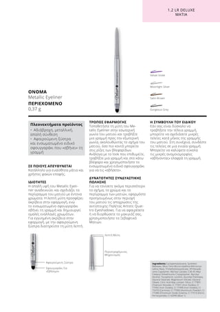 1.2 LR DELUXE
ΜΆΤΙΑ
ΟΝΟΜΑ
Metallic Eyeliner
ΠΕΡΙΕΧΟΜΕΝΟ	
0,37 g
Ingredients Cyclopentasiloxane, Synthetic
Beeswax, Mica, Cera Microcristallina (Microcrys-
talline Wax), Trimethylsiloxysilicate, VP/Hexade-
cene Copolymer, Myristyl Lactate, C30-45 Alkyl
Cetearyl Dimethicone Crosspolymer, Myristyl
Alcohol, Tocopherol, Lecithin, Ascorbyl Palmitate,
Glyceryl Stearate, Magnesium Silicate, Glyceryl
Oleate, Citric Acid May contain: Silica, CI 77891
(Titanium Dioxide), CI 77491 (Iron Oxides), CI
77492 (Iron Oxides), CI 77499 (Iron Oxides), CI
75470 (Carmine), CI 77000 (Aluminum Powder), CI
77288 (Chromium Oxide Greens), CI 77510 (Ferric
Ferrocyanide), CI 42090 (Blue 1)
ΣΕ ΠΟΙΟΥΣ ΑΠΕΥΘΥΝΕΤΑΙ
Κατάλληλο για ευαίσθητα μάτια και
χρήστες φακών επαφής.
ΙΔΙΟΤΗΤΕΣ
Η απαλή υφή του Metallic Eyeli-
ner αναδεικνύει και σχεδιάζει το
περίγραμμα του ματιού με έντονα
χρώματα. Η λεπτή μύτη προσφέρει
ακρίβεια στην εφαρμογή, ενώ
το ενσωματωμένο σφουγγαράκι
σβήνει τη γραμμή και δημιουργεί
ομαλές εναλλαγές χρωμάτων.
Για εγγυημένη ακρίβεια στην
εφαρμογή, με την αφαιρούμενη
ξύστρα διατηρείστε τη μύτη λεπτή.
ΤΡΟΠΟΣ ΕΦΑΡΜΟΓΗΣ
Τοποθετήστε τη μύτη του Me-
tallic Eyeliner στην εσωτερική
γωνία του ματιού και τραβήξτε
μια γραμμή προς την εξωτερική
γωνία, ακολουθώντας το σχήμα του
ματιού, όσο πιο κοντά μπορείτε
στις ρίζες των βλεφαρίδων.
Ανάλογα με το look που επιθυμείτε,
τραβήξτε μια γραμμή και στο κάτω
βλέφαρο και χρησιμοποιήστε το
ενσωματωμένο ειδικό σφουγγαράκι
για να τις «σβήσετε».
ΔΥΝΑΤΟΤΗΤΕΣ ΣΥΝΔΥΑΣΤΙΚΗΣ
ΠΩΛΗΣΗΣ
Για να τονίσετε ακόμα περισσότερο
το σχήμα, το χρώμα και το
περίγραμμα των ματιών, εφαρμόστε
προηγουμένως στην περιοχή
του ματιού τις αποχρώσεις της
αντίστοιχης Παλέτας Artistic Quat-
tro Eyeshadows. Για να αφαιρέσετε
ή να διορθώσετε το μακιγιάζ σας,
χρησιμοποιήστε το Ξεβαφτικό
Ματιών.
Η ΣΥΜΒΟΥΛΗ ΤΟΥ ΕΙΔΙΚΟΥ
Εάν σας είναι δύσκολο να
τραβήξετε την τέλεια γραμμή,
μπορείτε να σχεδιάσετε μικρές
τελείες κατά μήκος της γραμμής
του ματιού. Στη συνέχεια, συνδέστε
τις τελείες σε μια ενιαία γραμμή.
Μπορείτε να καλύψετε εύκολα
τις μικρές ανομοιομορφίες
«σβήνοντας» ελαφρά τη γραμμή.
Πλεονεκτήματα προϊόντος
•	 Αδιάβροχη, μεταλλική,
απαλή σύνθεση
•	 Αφαιρούμενη ξύστρα
και ενσωματωμένο ειδικό
σφουγγαράκι που «σβήνει» τη
γραμμή
Σφουγγαράκι Για
«Σβήσιμο»
Λεπτή Μύτη
Αφαιρούμενη Ξύστρα
Περιστρεφόμενος
Μηχανισμός
Gorgeous Grey
Satin Brown
Moonlight Silver
Velvet Violet
 