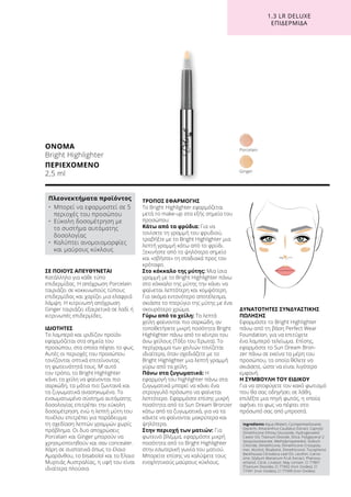 1.3 LR DELUXE
ΕΠΙΔΕΡΜΊΔΑ
ΣΕ ΠΟΙΟΥΣ ΑΠΕΥΘΥΝΕΤΑΙ
Κατάλληλο για κάθε τύπο
επιδερμίδας. Η απόχρωση Porcelain
ταιριάζει σε κοκκινωπούς τύπους
επιδερμίδας και χαρίζει μια ελαφριά
λάμψη. Η κιτρινωπή απόχρωση
Ginger ταιριάζει εξαιρετικά σε λαδί ή
κιτρινωπές επιδερμίδες.
ΙΔΙΟΤΗΤΕΣ
Το λαμπερό και ιριδίζον προϊόν
εφαρμόζεται στα σημεία του
προσώπου, στα οποία πέφτει το φως.
Αυτές οι περιοχές του προσώπου
τονίζονται οπτικά επιτείνοντας
τη φωτεινότητά τους. Μ’ αυτό
τον τρόπο, το Bright Highlighter
κάνει τα χείλη να φαίνονται πιο
σαρκώδη, τα μάτια πιο ζωντανά και
τα ζυγωματικά ανασηκωμένα. Το
ενσωματωμένο σύστημα αυτόματης
δοσολογίας επιτρέπει την εύκολη
δοσομέτρηση, ενώ η λεπτή μύτη του
πινέλου επιτρέπει για παράδειγμα
τη σχεδίαση λεπτών γραμμών χωρίς
πρόβλημα. Οι δυο αποχρώσεις
Porcelain και Ginger μπορούν να
χρησιμοποιηθούν και σαν concealer.
Χάρη σε συστατικά όπως το έλαιο
Αμαράνθου, το bisabolol και το Έλαιο
Μυρτιάς Αυστραλίας, η υφή του είναι
ιδιαίτερα πλούσια.
ΤΡΟΠΟΣ ΕΦΑΡΜΟΓΗΣ
Το Bright Highlighter εφαρμόζεται
μετά το make-up στα εξής σημεία του
προσώπου:
Κάτω από τα φρύδια: Για να
τονίσετε τη γραμμή του φρυδιού,
τραβήξτε με το Bright Highlighter μια
λεπτή γραμμή κάτω από το φρύδι.
Ξεκινήστε από το ψηλότερο σημείο
και «σβήστε» τη σταδιακά προς τον
κρόταφο.
Στο κόκκαλο της μύτης: Μια ίσια
γραμμή με το Bright Highlighter πάνω
στο κόκκαλο της μύτης την κάνει να
φαίνεται λεπτότερη και κομψότερη.
Για ακόμα εντονότερο αποτέλεσμα,
σκιάστε το πτερύγιο της μύτης με ένα
σκουρότερο χρώμα.
Γύρω από τα χείλη: Τα λεπτά
χείλη φαίνονται πιο σαρκώδη, αν
τοποθετήσετε μικρή ποσότητα Bright
Highlighter πάνω από το κέντρο του
άνω χείλους (Τόξο του Έρωτα). Το
περίγραμμα των χειλιών τονίζεται
ιδιαίτερα, όταν σχεδιάζετε με το
Bright Highlighter μια λεπτή γραμμή
γύρω από τα χείλη.
Πάνω στα ζυγωματικά: Η
εφαρμογή του highlighter πάνω στα
ζυγωματικά μπορεί να κάνει ένα
στρογγυλό πρόσωπο να φαίνεται
λεπτότερο. Εφαρμόστε επίσης μικρή
ποσότητα από το Sun Dream Bronzer
κάτω από τα ζυγωματικά, για να τα
κάνετε να φαίνονται μακρύτερα και
ψηλότερα.
Στην περιοχή των ματιών: Για
φωτεινό βλέμμα, εφαρμόστε μικρή
ποσότητα από το Bright Highlighter
στην εσωτερική γωνία του ματιού.
Μπορείτε επίσης να καλύψετε τους
ενοχλητικούς μαύρους κύκλους.
ΔΥΝΑΤΟΤΗΤΕΣ ΣΥΝΔΥΑΣΤΙΚΗΣ
ΠΩΛΗΣΗΣ
Εφαρμόστε το Bright Highlighter
πάνω από τη βάση Perfect Wear
Foundation, για να επιτύχετε
ένα λαμπερό τελείωμα. Επίσης,
εφαρμόστε το Sun Dream Bron-
zer πάνω σε εκείνα τα μέρη του
προσώπου, τα οποία θέλετε να
σκιάσετε, ώστε να είναι λιγότερο
εμφανή.
Η ΣΥΜΒΟΥΛΗ ΤΟΥ ΕΙΔΙΚΟΥ
Για να αποφύγετε τον κακό φωτισμό
που θα σας οδηγήσει σε λάθη,
επιλέξτε μια πηγή φωτός, η οποία
αφήνει το φως να πέφτει στο
πρόσωπό σας από μπροστά.
ΟΝΟΜΑ
Bright Highlighter
ΠΕΡΙΕΧΟΜΕΝΟ
2,5 ml
Ingredients Aqua (Water), Cyclopentasiloxane,
Glycerin, Amaranthus Caudatus Extract, Caprylyl
Dimethicone Ethoxy Glucoside, Hydrogenated
Castor Oil, Titanium Dioxide, Silica, Polyglyceryl-2
Sesquiisostearate, Methylpropanediol, Sodium
Chloride, Dimethicone, Dimethicone Crosspoly-
mer, Alcohol, Bisabolol, Dimethiconol, Tocopherol,
Backhousia Citriodora Leaf Oil, Lecithin, Carno-
sine, Silybum Marianum Fruit Extract, Phenoxy-
ethanol, Citral, Linalool. May contain: CI 77891
(Titanium Dioxide), CI 77492 (Iron Oxides), CI
77491 (Iron Oxides), CI 77499 (Iron Oxides)
Πλεονεκτήματα προϊόντος
•	Μπορεί να εφαρμοστεί σε 5
περιοχές του προσώπου
•	Εύκολη δοσομέτρηση με
το συστήμα αυτόματης
δοσολογίας
•	Καλύπτει ανομοιομορφίες
και μαύρους κύκλους
Ginger
Porcelain
 