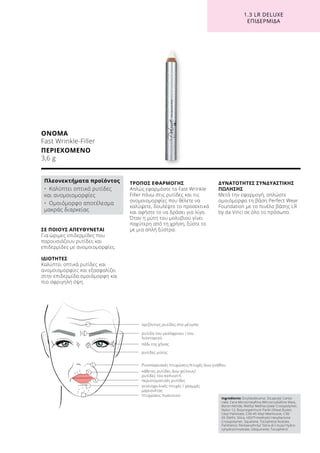 1.3 LR DELUXE
ΕΠΙΔΕΡΜΊΔΑ
ΟΝΟΜΑ
Fast Wrinkle-Filler
ΠΕΡΙΕΧΟΜΕΝΟ
3,6 g
Ingredients Octyldodecanol, Dicaprylyl Carbo-
nate, Cera Microcristallina (Microcrystalline Wax),
Boron Nitride, Methyl Methacrylate Crosspolymer,
Nylon-12, Butyrospermum Parkii (Shea) Butter,
Cetyl Palmitate, C30-45 Alkyl Methicone, C30-
45 Olefin, Silica, HDI/Trimethylol Hexyllactone
Crosspolymer, Squalane, Tocopheryl Acetate,
Panthenol, Pentaerythrityl Tetra-di-t-butyl Hydro-
xyhydrocinnamate, Ubiquinone, Tocopherol
ΣΕ ΠΟΙΟΥΣ ΑΠΕΥΘΥΝΕΤΑΙ
Για ώριμες επιδερμίδες που
παρουσιάζουν ρυτίδες και
επιδερμίδες με ανομοιομορφίες.
ΙΔΙΟΤΗΤΕΣ
Καλύπτει οπτικά ρυτίδες και
ανομοιομορφίες και εξασφαλίζει
στην επιδερμίδα ομοιόμορφη και
πιο σφριγηλή όψη.
ΤΡΟΠΟΣ ΕΦΑΡΜΟΓΗΣ
Απλώς εφαρμόστε το Fast Wrinkle
Filler πάνω στις ρυτίδες και τις
ανομοιομορφίες που θέλετε να
καλύψετε, δουλέψτε το προσεκτικά
και αφήστε το να δράσει για λίγο.
Όταν η μύτη του μολυβιού γίνει
παχύτερη από τη χρήση, ξύστε το
με μια απλή ξύστρα.
ΔΥΝΑΤΟΤΗΤΕΣ ΣΥΝΔΥΑΣΤΙΚΗΣ
ΠΩΛΗΣΗΣ
Μετά την εφαρμογή, απλώστε
ομοιόμορφα τη βάση Perfect Wear
Foundation με το πινέλο βάσης LR
by da Vinci σε όλο το πρόσωπο.
Πλεονεκτήματα προϊόντος
•	 Καλύπτει οπτικά ρυτίδες
και ανομοιομορφίες
•	 Ομοιόμορφο αποτέλεσμα
μακράς διαρκείας
οριζόντιες ρυτίδες στο μέτωπο
ρυτίδα του μεσόφρυου / του
λιονταριού
ρυτίδες μύτης
πόδι της χήνας
Ρινοπαρειακές πτυχώσεις/πτυχές άνω γνάθου
κάθετες ρυτίδες άνω χείλους/
ρυτίδες του καπνιστή
περιστοματικές ρυτίδες
γενειοχειλικές πτυχές / γραμμές
μαριονέτας
πτυχώσεις πιγουνιού
 