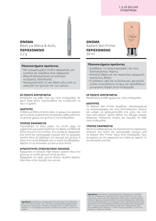 1.3 LR DELUXE
ΕΠΙΔΕΡΜΊΔΑ
Ingredients Isododecane, Hydrogenated Coco-Glycerides, Cera Alba (Bees-
wax), Silica, Boron Nitride, Talc, Cera Microcristallina (Microcrystalline Wax),
Quaternium-18 Bentonite, Propylene Carbonate, Mica, CI 77891 (Titanium
Dioxide), CI 77742 (Manganese Violet), CI 77492 (Iron Oxides), CI 77491 (Iron
Oxides)
Ingredients Aqua (Water), Cyclopentasiloxane, Dimethicone, Cetyl PEG/
PPG-10/1 Dimethicone, Propylnene Glycol, Cetyl Dimethicone, Talc, Phen-
oxyethanol, Sodium Chloride, Magnesium Sulfate, Sodium Dehydroacetate,
Parfum (Fragrance), Disteardimonium Hectorite, Methylparaben, Benzimida-
zole Diamond Amidoethyl Urea Carbamoyl Propyl, Polymethylsilsesquioxane,
Tetrasodium EDTA, Hydrogenated Dimethicone, Ethylparaben, Butylparaben,
BHT, Propylene Carbonate, Aluminium Hydroxide, Propylparaben, Dime-
thicone/Methicone Copolymer, CI 77891 (Titanium Dioxide), CI 77491 (Iron
Oxides), CI 77492 (Iron Oxides)
ΟΝΟΜΑ
Βάση για Μάτια  Χείλη
ΠΕΡΙΕΧΟΜΕΝΟ
2,2 g
ΟΝΟΜΑ
Radiant Skin-Primer
ΠΕΡΙΕΧΟΜΕΝΟ
30 ml
Πλεονεκτήματα προϊόντος
• Με ενσωματωμένο πινέλο εφαρμογής για
ευκολία και ακρίβεια στην εφαρμογή
• Ιδανική δοσομέτρηση με σύστημα
αυτόματης δοσολογίας
• Χρησιμοποιήστε το σαν βάση κάτω από το
μακιγιάζ των χειλιών και των ματιών
Πλεονεκτήματα προϊόντος
• Διορθώνει τις ανομοιομορφίες και τους
διεσταλμένους πόρους
• Αποτελεί βάση για την περαιτέρω εφαρμογή
προϊόντων βάσης
• Η ροδακινί υφή και οι βιολογικές χρωστικές
ουσίες αντανακλούν το φως και προσδίδουν
μια φυσική λάμψη στην επιδερμίδα
ΣΕ ΠΟΙΟΥΣ ΑΠΕΥΘΥΝΕΤΑΙ
Κατάλληλο για κάθε χρώμα και τύπο επιδερμίδας.
ΙΔΙΟΤΗΤΕΣ
Το Radiant Skin Primer διορθώνει αποτελεσματικά
τις ανομοιομορφίες και τους διεσταλμένους πόρους
και μπορεί να χρησιμοποιηθεί είτε μόνο του είτε
πριν από κάποιο προϊόν βάσης για κάλυψη μακράς
διάρκειας. Απλώνεται εύκολα και ταιριάζει σε κάθε
τόνο επιδερμίδας.
ΤΡΟΠΟΣ ΕΦΑΡΜΟΓΗΣ
Μετά τον καθαρισμό και την περιποίηση του προσώπου
απλώστε ένα λεπτό και ομοιόμορφο στρώμα από
το Radiant Skin Primer πάνω στην επιδερμίδα. Πριν
συνεχίσετε με την εφαρμογή του make-up, αφήστε το
να στεγνώσει για λίγο.
ΣΕ ΠΟΙΟΥΣ ΑΠΕΥΘΥΝΕΤΑΙ
Κατάλληλο για κάθε τόνο και τύπο επιδερμίδας. Αν
έχετε ξηρά χείλη, περιποιηθείτε και ενυδατώστε τα
πριν τη χρήση.
ΙΔΙΟΤΗΤΕΣ
Η Βάση για Μάτια  Χείλη κάνει το χρώμα του κραγιόν
και της σκιάς να φαίνονται εντονότερα, καθώς καλύπτει
το φυσικό χρώμα των χειλιών ή της επιδερμίδας.
ΤΡΟΠΟΣ ΕΦΑΡΜΟΓΗΣ
Περιστρέψτε το κάτω μέρος του στυλό μέχρι να
εμφανιστεί μια μικρή ποσότητα της Βάσης για Μάτια 
Χείλη στη μύτη του πινέλου. Στη συνέχεια, εφαρμόστε
ένα λεπτό και ομοιόμορφο στρώμα από το κρεμώδες
προϊόν πάνω σε ολόκληρη την περιοχή των χειλιών ή
πάνω στο κινητό βλέφαρο και τη γωνία του βλεφάρου.
Αφήστε το να στεγνώσει για ένα με δύο λεπτά.
ΔΥΝΑΤΟΤΗΤΕΣ ΣΥΝΔΥΑΣΤΙΚΗΣ ΠΩΛΗΣΗΣ
Εφαρμόστε το κραγιόν High Impact Lipstick πάνω στα
χείλη με το πινέλο χειλιών LR by da Vinci.
Εφαρμόστε τις σκιές ματιών Artistic Quattro Eyesha-
dow πάνω στην περιοχή των ματιών.
 