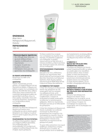 ΣΕ ΠΟΙΟΥΣ ΑΠΕΥΘΥΝΕΤΑΙ
Κατάλληλο για κάθε τύπο
επιδερμίδας.
ΙΔΙΟΤΗΤΕΣ
Προϊόν περιποίησης γενικής
χρήσης, με ελαφριά θερμαντική και
περιποιητική δράση. Η θερμαντική
δράση ενισχύει την κυκλοφορία του
αίματος. Με 45% Aloe Vera, αιθέρια
έλαια όπως έλαιο ευκαλύπτου και
πυραλίδας (wintergreen) καθώς και
φυσικά θρεπτικά έλαια, όπως το
έλαιο jojoba, ελαιόλαδο, έλαιο από
κουκούτσι βερίκοκου, σησαμέλαιο
κ.α. Για βελούδινα απαλή
επιδερμίδα.
ΤΡΟΠΟΣ ΧΡΗΣΗΣ
Απλώστε την Aloe Vera Χαλαρωτική
Θερμαντική Λοσιόν στην
επιδερμίδα και κάντε απαλό μασάζ.
Αποφύγετε την επαφή με τα μάτια!
Πλύνετε καλά τα χέρια σας μετά την
εφαρμογή!
ΠΛΗΡΟΦΟΡΙΕΣ ΓΙΑ ΤΑ ΣΥΣΤΑΤΙΚΑ
Τα αιθέρια έλαια χαρίζουν αρχικά
μια ελαφριά αίσθηση φρεσκάδας
στη επιδερμίδα μέχρι να
απελευθερωθεί στη συνέχεια μια
ευχάριστη αίσθηση θερμότητας που
επιφέρει άμεση χαλάρωση.
Το έλαιο ευκαλύπτου ενισχύει
την κυκλοφορία του αίματος στην
περιοχή, ενώ δροσίζει ευχάριστα
την επιδερμίδα. Η μεγάλη
περιεκτικότητα σε Aloe Vera και η
πλούσια σύνθεση με θρεπτικά έλαια
έχει ιδιαίτερα ευεργετικές ιδιότητες
για την επιδερμίδα.
ΠΡΟΤΕΙΝΟΜΕΝΟΣ ΣΥΝΔΥΑΣΜΟΣ
ΠΡΟΪΟΝΤΩΝ
Δοκιμάστε και τους υπόλοιπους
Ειδικούς της περιποίησης Aloe
Vera:Ενυδατικό Συμπυκνωμένο Gel,
Aloe Vera Προστατευτική Κρέμα με
Πρόπολη, Σπρέι Άμεσης Δράσης,
Πολυλειτουργικό MSM Body Gel και
Ρυθμιστική Κρέμα DermaIntense.
Η ΣΥΜΒΟΥΛΗ ΤΟΥ ΕΙΔΙΚΟΥ
H Aloe Vera Χαλαρωτική Θερμαντική
Λοσιόν σας χαλαρώνει και σας
ανακουφίζει από την κούραση
της καθημερινότητας: μετά
από πολύωρη καθιστική στάση
ή ορθοστασία, η λοσιόν σε
συνδυασμό με μασάζ ανακουφίζει
τα πόδια και τις καταπονημένες
αρθρώσεις. Μετά την περιποίηση,
ξαπλώστε για λίγο με τα πόδια ψηλά
και χαλαρώστε.
Η Aloe Vera Χαλαρωτική Θερμαντική
Λοσιόν συνδυάζει τα ενυδατικά
συστατικά της Aloe Vera με
φυσικά έλαια που ενισχύουν την
κυκλοφορία του αίματος, όπως το
έλαιο ευκαλύπτου και πυραλίδας
(wintergreen). Η Λοσιόν είναι
κατάλληλη για περιποιητικό και
χαλαρωτικό μασάζ.
Τα κρύα πόδια αποτελούν ένα συχνό
πρόβλημα, ανεξαρτήτως εποχής,
ιδιαίτερα για τις γυναίκες. Αν
αντιμετωπίζετε αυτό το πρόβλημα
και δυσκολεύεστε να αποκοιμηθείτε,
συνιστάται η συστηματική χρήση
της θερμαντικής λοσιόν στα πόδια
σας.
ΣΥΜΒΟΥΛΗ 1:
ΜΑΣΑΖ ΜΕ ΤΗΝ ALOE VERA
ΘΕΡΜΑΝΤΙΚΗ ΛΟΣΙΟΝ
Η Χαλαρωτική Θερμαντική Λοσιόν
μπορεί να χρησιμοποιηθεί ως κρέμα
για μασάζ, χάρη στην προσθήκη
φυσικών ελαίων, όπως το έλαιο
jojoba, το έλαιο από κουκούτσι
βερίκοκου και το σησαμέλαιο. Για
μεγαλύτερη αποτελεσματικότητα,
ψεκάστε πρώτα την επιδερμίδα
με Σπρέι Άμεσης Δράσης, για να
αυξηθεί η απορροφητικότητά της.
ΣΥΜΒΟΥΛΗ 2:
ΑΝΑΚΟΥΦΙΣΗ ΑΠΟ ΤΟΥΣ
ΜΥΪΚΟΥΣ ΠΟΝΟΥΣ ΣΤΟΝ ΑΥΧΕΝΑ
ΜΕ ΤΗΝ ALOE VERA ΘΕΡΜΑΝΤΙΚΗ
ΛΟΣΙΟΝ
Απλώστε λίγη Χαλαρωτική
Θερμαντική Λοσιόν στους
κροτάφους και τον αυχένα, για να
ανακουφιστείτε από το δυσάρεστο
μυϊκό πιάσιμο. Ενισχύει την
κυκλοφορία του αίματος και
ανακουφίζει από τη δυσκαμψία των
αρθρώσεων.
ΟΝΟΜΑΣΙΑ	
Aloe Vera
Χαλαρωτική Θερμαντική
Λοσιόν
ΠΕΡΙΕΧΟΜΕΝΟ	
100 ml
1.1 ALOE VERA ΕΙΔΙΚΗ
ΠΕΡΙΠΟΙΗΣΗ
Πλεονεκτήματα προϊόντος
• Με 45% gel Aloe Vera και
φυσικά αιθέρια έλαια
• Χαρίζει ενυδάτωση και
περιποίηση
• Ενισχύει τη ροή του
αίματος στους μυς
• Χαλαρώνει τους μυς και
φροντίζει την επιδερμίδα
Ingredients Aloe Barbadensis Leaf Juice, Aqua
(Water), Glyceryl Stearate, Caprylic/Capric
Triglyceride, Cetearyl Alcohol, Propylene Glycol,
Dimethicone, Ethylhexyl Stearate, Ceteareth-20,
Eucylaptus Globulus Leaf Oil, Vanillyl Butyl Ether,
Gaultheria Procumbens (Wintergreen) Leaf Oil,
Olea Europaea (Olive) Fruit Oil, Prunus Armeniaca
(Apricot) Kernel Oil, Simmondsia Chinensis
(Jojoba) Seed Oil, Cetyl Palmitate, Phenoxyetha-
nol, Carbomer, Ceteareth-12, Sesamum Indicum
(Sesame) Seed Oil, Ethylhexylglycerin, Tocopherol,
Menthol, Sodium Hydroxide, Lactic Acid, Potassi-
um Sorbate, Sodium Benzoate, Citric Acid,
Limonene, Linalool
 