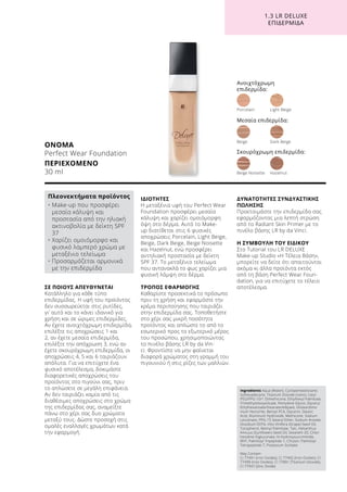 1.3 LR DELUXE
ΕΠΙΔΕΡΜΊΔΑ
ΣΕ ΠΟΙΟΥΣ ΑΠΕΥΘΥΝΕΤΑΙ
Κατάλληλο για κάθε τύπο
επιδερμίδας. Η υφή του προϊόντος
δεν συσσωρεύεται στις ρυτίδες,
γι’ αυτό και το κάνει ιδανικό για
χρήση και σε ώριμες επιδερμίδες.
Αν έχετε ανοιχτόχρωμη επιδερμίδα,
επιλέξτε τις αποχρώσεις 1 και
2, αν έχετε μεσαία επιδερμίδα,
επιλέξτε την απόχρωση 3, ενώ αν
έχετε σκουρόχρωμη επιδερμίδα, οι
αποχρώσεις 4, 5 και 6 ταιριάζουν
απόλυτα. Για να επιτύχετε ένα
φυσικό αποτέλεσμα, δοκιμάστε
διαφορετικές αποχρώσεις του
προϊόντος στο πιγούνι σας, πριν
το απλώσετε σε μεγάλη επιφάνεια.
Αν δεν ταιριάζει καμία από τις
διαθέσιμες αποχρώσεις στο χρώμα
της επιδερμίδας σας, αναμείξτε
πάνω στο χέρι σας δυο χρώματα
μεταξύ τους. Δώστε προσοχή στις
ομαλές εναλλαγές χρωμάτων κατά
την εφαρμογή.
ΙΔΙΟΤΗΤΕΣ
Η μεταξένια υφή του Perfect Wear
Foundation προσφέρει μεσαία
κάλυψη και χαρίζει ομοιόμορφη
όψη στο δέρμα. Αυτό το Make-
up διατίθεται στις 6 φυσικές
αποχρώσεις Porcelain, Light Beige,
Beige, Dark Beige, Beige Noisette
και Hazelnut, ενώ προσφέρει
αντηλιακή προστασία με δείκτη
SPF 37. Το μεταξένιο τελείωμα
που αντανακλά το φως χαρίζει μια
φυσική λάμψη στο δέρμα.
ΤΡΟΠΟΣ ΕΦΑΡΜΟΓΗΣ
Καθαρίστε προσεκτικά το πρόσωπο
πριν τη χρήση και εφαρμόστε την
κρέμα περιποίησης που ταιριάζει
στην επιδερμίδα σας. Τοποθετήστε
στο χέρι σας μικρή ποσότητα
προϊόντος και απλώστε το από το
εσωτερικό προς το εξωτερικό μέρος
του προσώπου, χρησιμοποιώντας
το πινέλο βάσης LR by da Vin-
ci. Φροντίστε να μην φαίνεται
διαφορά χρώματος στη γραμμή του
πιγουνιού ή στις ρίζες των μαλλιών.
ΔΥΝΑΤΟΤΗΤΕΣ ΣΥΝΔΥΑΣΤΙΚΗΣ
ΠΩΛΗΣΗΣ
Προετοιμάστε την επιδερμίδα σας
εφαρμόζοντας μια λεπτή στρώση
από το Radiant Skin Primer με το
πινέλο βάσης LR by da Vinci.
Η ΣΥΜΒΟΥΛΗ ΤΟΥ ΕΙΔΙΚΟΥ
Στο Tutorial του LR DELUXE
Make-up Studio «Η Τέλεια Βάση»,
μπορείτε να δείτε ότι απαιτούνται
ακόμα κι άλλα προϊόντα εκτός
από τη βάση Perfect Wear Foun-
dation, για να επιτύχετε το τέλειο
αποτέλεσμα.
ΟΝΟΜΑ
Perfect Wear Foundation
ΠΕΡΙΕΧΟΜΕΝΟ
30 ml
Ingredients Aqua (Water), Cyclopentasiloxane,
Isohexadecane, Titanium Dioxide (nano), Cetyl
PEG/PPG-10/1 Dimethicone, Ethylhexyl Palmitate,
Trimethylsiloxysilicate, Pentylene Glycol, Glyceryl
Ethylhexanoate/Stearate/Adipate, Disteardimo-
nium Hectorite, Benzyl PCA, Glycerin, Stearic
Acid, Aluminum Hydroxide, Methicone, Sodium
Levulinate, PPG-15 Stearyl Ether, Sodium Anisate,
Disodium EDTA, Vitis Vinifera (Grape) Seed Oil,
Tocopherol, Retinyl Palmitate, Talc, Helianthus
Annuus (Sunflower) Seed Oil, Steareth-20, Chlor-
hexidine Digluconate, N-Hydroxysuccinimide,
BHT, Palmitoyl Tripeptide-1, Chrysin, Palmitoyl
Tetrapeptide-7, Potassium Sorbate
May Contain:
CI 77491 (Iron Oxides), CI 77492 (Iron Oxides), CI
77499 (Iron Oxides), CI 77891 (Titanium Dioxide),
CI 77947 (Zinc Oxide)
Πλεονεκτήματα προϊόντος
• Μake-up που προσφέρει
μεσαία κάλυψη και
προστασία από την ηλιακή
ακτινοβολία με δείκτη SPF
37
• Χαρίζει ομοιόμορφο και
φυσικό λαμπερό χρώμα με
μεταξένιο τελείωμα
• Προσαρμόζεται αρμονικά
με την επιδερμίδα
Ανοιχτόχρωμη
επιδερμίδα:
Porcelain	 Light Beige
Beige Noisette	 Hazelnut
Beige	 Dark Beige
Μεσαία επιδερμίδα:
Σκουρόχρωμη επιδερμίδα:
 