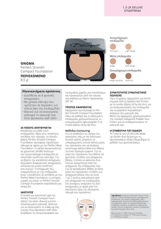 1.3 LR DELUXE
ΕΠΙΔΕΡΜΊΔΑ
ΣΕ ΠΟΙΟΥΣ ΑΠΕΥΘΥΝΕΤΑΙ
Κατάλληλο για κάθε τύπο
επιδερμίδας. Χάρη στην ποσότητα
πούδρας που περιέχει, το προϊόν
βάσης Perfect Smooth Compact
Foundation προσφέρει υψηλότερη
κάλυψη σε σχέση με την Perfect Wear
Foundation. Η υψηλή περιεκτικότητα
σε χρωστικές βοηθά ιδιαίτερα
την ανομοιόμορφη επιδερμίδα να
αποκτήσει ομαλή και λεία όψη. Για
να βρείτε την κατάλληλη απόχρωση,
δοκιμάστε διαφορετικές αποχρώσεις,
απλώνοντας μικρή ποσότητα
στο πιγούνι. Η απόχρωση που
εναρμονίζεται με την επιδερμίδα
είναι η κατάλληλη. Σε αντίθεση με την
Perfect Wear Foundation, η compact
μορφή του κάνει το Perfect Smooth
Compact Foundation ακατάλληλο για
ανάμειξη.
ΙΔΙΟΤΗΤΕΣ
Η απαλή και καλυπτική υφή της
Perfect Smooth Compact Foun-
dation την κάνει ιδανική για ένα
ολοκληρωμένο μακιγιάζ, αλλά και
για να ανανεώσετε το make-up σας
εύκολα όταν βρίσκεστε καθ’ οδόν.
Διορθώνει τις ανομοιομορφίες και
τα σημάδια, χαρίζει ματ αποτέλεσμα
και προστατεύει από την ηλιακή
ακτινοβολία με δείκτη προστασίας
SPF 30.
ΤΡΟΠΟΣ ΕΦΑΡΜΟΓΗΣ
Εφαρμόστε ομοιόμορφα το Per-
fect Smooth Compact Foundation
πάνω σε καθαρή και ενυδατωμένη
επιδερμίδα, χρησιμοποιώντας το
ενσωματωμένο σφουγγαράκι ή το
πινέλο βάσης LR by da Vinci.
Μέθοδος Contouring:
Για να αναδείξετε το σχήμα του
προσώπου σας με τον καλύτερο
δυνατό τρόπο, μπορείτε να
υπογραμμίσετε οπτικά κάποια μέρη
του προσώπου και να σκιάσετε
αντίστοιχα κάποια άλλα που θέλετε
να είναι λιγότερο εμφανή. Για τα
μέρη του προσώπου που θέλετε να
φωτίσετε, επιλέξτε μια απόχρωση
βάσης, η οποία να φαίνεται δυο
τόνους ανοιχτότερη από την
απόχρωση της επιδερμίδας σας.
Για να προσδώσετε βάθος σε άλλα
μέρη του προσώπου, επιλέξτε μια
απόχρωση βάσης που να είναι
1 με 2 τόνους σκουρότερη από
την απόχρωση της επιδερμίδας.
Στη συνέχεια, αναμείξτε τις δύο
αποχρώσεις με φορά από την
εσωτερική προς την εξωτερική
πλευρά του προσώπου.
ΔΥΝΑΤΟΤΗΤΕΣ ΣΥΝΔΥΑΣΤΙΚΗΣ
ΠΩΛΗΣΗΣ
Πριν τη χρήση, εφαρμόστε μια λεπτή
στρώση από το Radiant Skin Primer
με το πινέλο βάσης LR by da Vinci, για
να αναζωογονήσετε την επιδερμίδα
και να χαρίσετε περισσότερη
διάρκεια στο μακιγιάζ σας.
Μετά την εφαρμογή, χρησιμοποιήστε
την πούδρα Hollywood Powder Duo
Colour για να σταθεροποιήσετε το
μακιγιάζ σας.
Η ΣΥΜΒΟΥΛΗ ΤΟΥ ΕΙΔΙΚΟΥ
Το Tutorial του LR DELUXE Make-
up Studio «Σας δείχνουμε τις
φωτοσκιάσεις» εξηγεί βήμα-βήμα τη
μέθοδο των φωτοσκιάσεων.
ΟΝΟΜΑ
Perfect Smooth
Compact Foundation
ΠΕΡΙΕΧΟΜΕΝΟ
8,5 g
Ingredients Dicaprylyl Carbonate, Phenyl Trime-
thicone, Titanium Dioxide (nano), Hydrogenated
Polydecene, Zinc Oxide, Polyethylene, Mica,
Hydrogenated Coconut Oil, Methyl Methacrylate
Crosspolymer, Nylon-12, Glyceryl Dibehenate,
Tribehenin, Alumina, Dimethicone, Glyceryl Be-
henate, Parfum (Fragrance), Lecithin, Tocopherol,
Ascorbyl Palmitate, Citric Acid
May contain:CI 77891 (Titanium Dioxide),
CI 77492 (Iron Oxides), CI 77491 (Iron Oxides),
CI 77499 (Iron Oxides
Πλεονεκτήματα προϊόντος
• Διατίθεται σε 6 φυσικές
αποχρώσεις
• Με μεσαία κάλυψη που
«χτίζεται» σε στρώσεις για
τέλεια όψη της επιδερμίδας
• Ιδανικό για να ανανεώσετε
γρήγορα το μακιγιάζ σας
όταν βρίσκεστε καθ’ οδόν
Ανοιχτόχρωμη
επιδερμίδα:
Porcelain	 Light Beige
Beige Noisette	 Hazelnut
Μέση επιδερμίδα:
Σκουρόχρωμη επιδερμίδα:
Beige	 Dark Beige
 