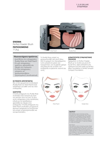 1.3 LR DELUXE
ΕΠΙΔΕΡΜΊΔΑ
ΣΕ ΠΟΙΟΥΣ ΑΠΕΥΘΥΝΕΤΑΙ
Και οι δύο χρωματικοί συνδυασμοί
(Ruddy Rose και Petal Peach) είναι
κατάλληλοι για κάθε τύπο και τόνο
επιδερμίδας.
ΙΔΙΟΤΗΤΕΣ
Η διπλή απόχρωση του Ruddy Rose
συνδυάζει έναν ανοιχτό και έναν
πιο σκούρο τόνο του ροζ. Οι δυο
αυτές αποχρώσεις είναι κατάλληλες
ειδικά για να προσδώσουν
φρεσκάδα και λάμψη στην
επιδερμίδα. Η διπλή απόχρωση του
Petal Peach συνδυάζει μια φωτεινή
βερικοκί απόχρωση με ένα Bronzer
και μπορεί να χρησιμοποιηθεί και
για φωτοσκιάσεις.
Το Ruddy Rose μπορεί να
χρησιμοποιηθεί σαν ρουζ πάνω
από τη γραμμή του περιγράμματος
ή στο μπροστινό μέρος των
ζυγωματικών, για να χαρίσει χρώμα
στα μάγουλα και να κάνει την
επιδερμίδα να φαίνεται νεανική και
υγιής.
ΔΥΝΑΤΟΤΗΤΕΣ ΣΥΝΔΥΑΣΤΙΚΗΣ
ΠΩΛΗΣΗΣ
Εφαρμόστε το Perfect Powder
Blush με το πινέλο για ρουζ LR
by da Vinci, αφού απλώσετε στο
πρόσωπο ένα από make-up Perfect
Wear Foundation ή Perfect Smooth
Compact Foundation.
ΟΝΟΜΑ
Perfect Powder Blush
ΠΕΡΙΕΧΟΜΕΝΟ
11,8 g
Ingredients
Ruddy Rose:
Talc, Aluminum Starch Octenylsuccinate,
Pentaerythrityl Tetraisostearate, Mica, Phenyl
Trimethicone, Octyldodecyl Stearoyl Stearate,
Sorbic Acid, Sodium Dehydroacetate, Parfum
(Fragrance), CI 77491 (Iron Oxides), CI 75470
(Carmine), CI 15850 (Red 7), CI 19140 (Yellow 5),
CI 77007 (Ultramarines), CI 77499 (Iron Oxides),
CI 77492 (Iron Oxides)
Petal Peach:
Talc, Aluminum Starch Octenylsuccinate, Pentae-
rythrityl Tetraisostearate, Mica, Phenyl Trimethi-
cone, Octyldodecyl Stearoyl Stearate, Sorbic Acid,
Sodium Dehydroacetate, Parfum (Fragrance), CI
16035 (Red 40), CI 77499 (Iron Oxides), CI 77492
(Iron Oxides), CI 77491 (Iron Oxides), CI 15850
(Red 7), CI 77007 (Ultramarines), CI 15985 (Yellow
6), CI 19140 (Yellow 5)
Πλεονεκτήματα προϊόντος
• Διατίθεται στις αποχρώσεις
Ruddy Rose και Petal Peach
• Οι ματ αποχρώσεις
χαρίζουν φρεσκάδα και
λάμψη στο πρόσωπο
• Οι δύο αποχρώσεις
μπορούν να
χρησιμοποιηθούν
μεμονωμένα ή συνδυαστικά.
Petal Peach	 Ruddy Rose
Petal Peach	 Ruddy Rose
 