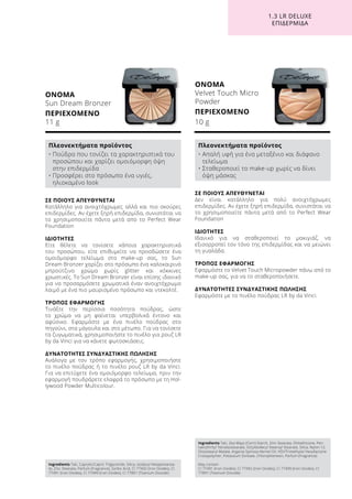 1.3 LR DELUXE
ΕΠΙΔΕΡΜΊΔΑ
ΟΝΟΜΑ
Sun Dream Bronzer
ΠΕΡΙΕΧΟΜΕΝΟ
11 g
ΟΝΟΜΑ
Velvet Touch Micro
Powder
ΠΕΡΙΕΧΟΜΕΝΟ
10 g
ΣΕ ΠΟΙΟΥΣ ΑΠΕΥΘΥΝΕΤΑΙ
Δεν είναι κατάλληλο για πολύ ανοιχτόχρωμες
επιδερμίδες. Αν έχετε ξηρή επιδερμίδα, συνιστάται να
το χρησιμοποιείτε πάντα μετά από το Perfect Wear
Foundation
ΙΔΙΟΤΗΤΕΣ
Ιδανικό για να σταθεροποιεί το μακιγιάζ, να
εξισορροπεί τον τόνο της επιδερμίδας και να μειώνει
τη γυαλάδα.
ΤΡΟΠΟΣ ΕΦΑΡΜΟΓΗΣ
Εφαρμόστε το Velvet Touch Micropowder πάνω από το
make-up σας, για να το σταθεροποιήσετε.
ΔΥΝΑΤΟΤΗΤΕΣ ΣΥΝΔΥΑΣΤΙΚΗΣ ΠΩΛΗΣΗΣ
Εφαρμόστε με το πινέλο πούδρας LR by da Vinci.
ΣΕ ΠΟΙΟΥΣ ΑΠΕΥΘΥΝΕΤΑΙ
Κατάλληλο για ανοιχτόχρωμες αλλά και πιο σκούρες
επιδερμίδες. Αν έχετε ξηρή επιδερμίδα, συνιστάται να
το χρησιμοποιείτε πάντα μετά απο το Perfect Wear
Foundation
ΙΔΙΟΤΗΤΕΣ
Είτε θέλετε να τονίσετε κάποια χαρακτηριστικά
του προσώπου, είτε επιθυμείτε να προσδώσετε ένα
ομοιόμορφο τελείωμα στο make-up σας, το Sun
Dream Bronzer χαρίζει στο πρόσωπο ένα καλοκαιρινό
μπρούτζινο χρώμα χωρίς glitter και κόκκινες
χρωστικές. Το Sun Dream Bronzer είναι επίσης ιδανικό
για να προσαρμόσετε χρωματικά έναν ανοιχτόχρωμο
λαιμό με ένα πιο μαυρισμένο πρόσωπο και ντεκολτέ.
ΤΡΟΠΟΣ ΕΦΑΡΜΟΓΗΣ
Τινάξτε την περίσσια ποσότητα πούδρας, ώστε
το χρώμα να μη φαίνεται υπερβολικά έντονο και
αφύσικο. Εφαρμόστε με ένα πινέλο πούδρας στο
πηγούνι, στα μάγουλα και στο μέτωπο. Για να τονίσετε
τα ζυγωματικά, χρησιμοποιήστε το πινέλο για ρουζ LR
by da Vinci για να κάνετε φωτοσκιάσεις.
ΔΥΝΑΤΟΤΗΤΕΣ ΣΥΝΔΥΑΣΤΙΚΗΣ ΠΩΛΗΣΗΣ
Ανάλογα με τον τρόπο εφαρμογής, χρησιμοποιήστε
το πινέλο πούδρας ή το πινέλο ρουζ LR by da Vinci.
Για να επιτύχετε ένα ομοιόμορφο τελείωμα, πριν την
εφαρμογή πουδράρετε ελαφρά το πρόσωπο με τη Hol-
lywood Powder Multicolour.
Ingredients Talc, Caprylic/Capric Triglyceride, Silica, Isodecyl Neopentanoa-
te, Zinc Stearate, Parfum (Fragrance), Sorbic Acid, CI 77492 (Iron Oxides), CI
77491 (Iron Oxides), CI 77499 (Iron Oxides), CI 77891 (Titanium Dioxide)
Ingredients Talc, Zea Mays (Corn) Starch, Zinc Stearate, Dimethicone, Pen-
taerythrityl Tetraisostearate, Octyldodecyl Stearoyl Stearate, Silica, Nylon-12,
Diisostearyl Malate, Argania Spinosa Kernel Oil, HDI/Trimethylol Hexyllactone
Crosspolymer, Potassium Sorbate, Chlorophenesin, Parfum (Fragrance)
May contain
CI 77491 (Iron Oxides), CI 77492 (Iron Oxides), CI 77499 (Iron Oxides), CI
77891 (Titanium Dioxide)
Πλεονεκτήματα προϊόντος
• Πούδρα που τονίζει τα χαρακτηριστικά του
προσώπου και χαρίζει ομοιόμορφη όψη
στην επιδερμίδα
• Προσφέρει στο πρόσωπο ένα υγιές,
ηλιοκαμένο look
Πλεονεκτήματα προϊόντος
• Απαλή υφή για ένα μεταξένιο και διάφανο
τελείωμα
• Σταθεροποιεί το make-up χωρίς να δίνει
όψη μάσκας
 