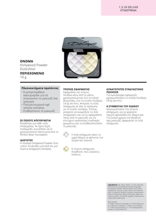 1.3 LR DELUXE
ΕΠΙΔΕΡΜΊΔΑ
ΣΕ ΠΟΙΟΥΣ ΑΠΕΥΘΥΝΕΤΑΙ
Κατάλληλο για κάθε τύπο
επιδερμίδας. Αν έχετε ξηρή
επιδερμίδα, συνιστάται να το
χρησιμοποιείτε πάντα μετά απο το
Perfect Wear Foundation
ΙΔΙΟΤΗΤΕΣ
Η πούδρα Hollywood Powder Duo-
colour συνδυάζει μια λιλά και μια
κίτρινη απόχρωση πούδρας.
ΤΡΟΠΟΣ ΕΦΑΡΜΟΓΗΣ
Εφαρμόστε την κίτρινη
πούδρα κάτω από τα μάτια,
χρησιμοποιώντας είτε το ειδικό
βουρτσάκι, είτε το πινέλο πούδρας
LR by da Vinci. Απλώστε τη λιλά
απόχρωση σε όλο το πρόσωπο
με το πινέλο πούδρας. Επίσης,
μπορείτε να αναμείξετε τις δύο
αποχρώσεις και να τις εφαρμόσετε
πάνω από το μακιγιάζ, για να
επιτύχετε ομαλότερες εναλλαγές
χρωμάτων και να σταθεροποιήσετε
το μακιγιάζ.
Η λιλά απόχρωση κάνει το
ωχρό δέρμα να φαίνεται πιο
ζωηρό και νεανικό
Η κίτρινη απόχρωση
διορθώνει τους μαύρους
κύκλους
ΔΥΝΑΤΟΤΗΤΕΣ ΣΥΝΔΥΑΣΤΙΚΗΣ
ΠΩΛΗΣΗΣ
Για ομοιόμορφη εφαρμογή,
χρησιμοποιήστε το πινέλο πούδρας
LR by da Vinci.
Η ΣΥΜΒΟΥΛΗ ΤΟΥ ΕΙΔΙΚΟΥ
Χρησιμοποιήστε την κίτρινη
απόχρωση, για να χαρίσετε
πρωινή φρεσκάδα στο δέρμα σας.
Για ζωηρό χρώμα στο βραδινό
σας μακιγιάζ, εφαρμόστε τη λιλά
απόχρωση.
ΟΝΟΜΑ
Hollywood Powder
Duocolour
ΠΕΡΙΕΧΟΜΕΝΟ
10 g
Πλεονεκτήματα προϊόντος
• Συμπεριλαμβάνει
σφουγγαράκι για να
ανανεώνετε το μακιγιάζ σας
γρήγορα
• Πολυλειτουργικό εφέ
απαλής εστίασης
• Σταθεροποιεί το μακιγιάζ
Ingredients Talc, Mica, Nylon-12, Zinc Stearate,
Dimethicone, Octyldodecyl Stearoyl Stearate,
Diisostearyl Malate, Dehydroacetic Acid, Phen-
oxyethanol, Lauroyl Lysine, Sorbic Acid, Benzoic
Acid, Tocopheryl Acetate, Sorbitan Sesquioleate,
Parfum (Fragrance), Benzyl Salicylate, Alpha-Iso-
methyl Ionone, Citronellol, Eugenol, Hydroxycitro-
nellal, Benzyl Benzoate
May contain:
CI 77891 (Titanium Dioxide), CI 19140 (Yellow 5),
CI 77492 (Iron Oxides), CI 77491 (Iron Oxides),
CI 77007 (Ultramarines), CI 77742 (Manganese
Violet), CI 45410 (Red 27)
 