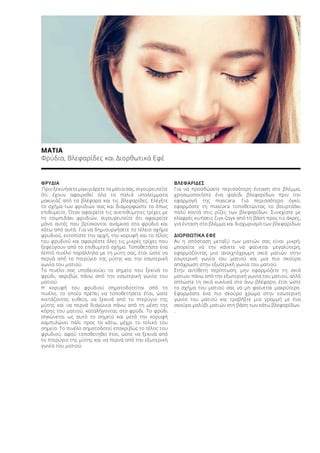 ΜΑΤΙΑ
Φρύδια, Βλεφαρίδες και Διορθωτικά Εφέ
ΦΡΥΔΙΑ
Πριν ξεκινήσετε μακιγιάρετε τα μάτια σας, σιγουρευτείτε
ότι έχουν αφαιρεθεί όλα τα παλιά υπολείμματα
μακιγιάζ από τα βλέφαρα και τις βλεφαρίδες. Ελέγξτε
το σχήμα των φρυδιών σας και διαμορφώστε το όπως
επιθυμείτε. Όταν αφαιρείτε τις ανεπιθύμητες τρίχες με
το τσιμπιδάκι φρυδιών, σιγουρευτείτε ότι αφαιρείτε
μόνο αυτές που βρίσκονται ανάμεσα στα φρύδια και
κάτω από αυτά. Για να δημιουργήσετε το τέλειο σχήμα
φρυδιού, εντοπίστε την αρχή, την κορυφή και το τέλος
του φρυδιού και αφαιρέστε όλες τις μικρές τρίχες που
ξεφεύγουν από το επιθυμητό σχήμα. Τοποθετήστε ένα
λεπτό πινέλο παράλληλα με τη μύτη σας, έτσι ώστε να
περνά από το πτερύγιο της μύτης και την εσωτερική
γωνία του ματιού.
Το πινέλο σας υποδεικνύει το σημείο που ξεκινά το
φρύδι, ακριβώς πάνω από την εσωτερική γωνία του
ματιού.
Η κορυφή του φρυδιού σηματοδοτείται από το
πινέλο, το οποίο πρέπει να τοποθετήσετε έτσι, ώστε
κοιτάζοντας ευθεία, να ξεκινά από το πτερύγιο της
μύτης και να περνά διαγώνια πάνω από τη μέση της
κόρης του ματιού, καταλήγοντας στο φρύδι. Το φρύδι
σηκώνεται ως αυτό το σημείο και μετά την κορυφή
καμπυλώνει πάλι προς τα κάτω, μέχρι το τελικό του
σημείο. Το πινέλο σηματοδοτεί επακριβώς το τέλος του
φρυδιού, αφού τοποθετηθεί έτσι, ώστε να ξεκινά από
το πτερύγιο της μύτης και να περνά από την εξωτερική
γωνία του ματιού.
ΒΛΕΦΑΡΙΔΕΣ
Για να προσδώσετε περισσότερη ένταση στο βλέμμα,
χρησιμοποιήστε ένα ψαλίδι βλεφαρίδων πριν την
εφαρμογή της mascara. Για περισσότερο όγκο,
εφαρμόστε τη mascara τοποθετώντας το βουρτσάκι
πολύ κοντά στις ρίζες των βλεφαρίδων. Συνεχίστε με
ελαφρές κινήσεις ζιγκ-ζαγκ από τη βάση προς τις άκρες,
για ένταση στο βλέμμα και διαχωρισμό των βλεφαρίδων
ΔΙΟΡΘΩΤΙΚΑ ΕΦΕ
Αν η απόσταση μεταξύ των ματιών σας είναι μικρή,
μπορείτε να την κάνετε να φαίνεται μεγαλύτερη,
εφαρμόζοντας μια ανοιχτόχρωμη σκιά ματιών στην
εσωτερική γωνία του ματιού και μια πιο σκούρα
απόχρωση στην εξωτερική γωνία του ματιού.
Στην αντίθετη περίπτωση, μην εφαρμόζετε τη σκιά
ματιών πάνω από την εξωτερική γωνία του ματιού, αλλά
απλώστε τη σκιά κυκλικά στο άνω βλέφαρο, έτσι ώστε
το σχήμα του ματιού σας να μη φαίνεται μακρύτερο.
Εφαρμόστε ένα πιο σκούρο χρώμα στην εσωτερική
γωνία του ματιού και τραβήξτε μια γραμμή με ένα
σκούρο μολύβι ματιών στη βάση των κάτω βλεφαρίδων.
.
 