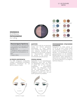 ΣΕ ΠΟΙΟΥΣ ΑΠΕΥΘΥΝΕΤΑΙ
Για κάθε απόχρωση επιδερμίδας
υπάρχει ο κατάλληλος συνδυασμός
χρωμάτων. Κατάλληλο και για
χρήστες φακών επαφής.
ΙΔΙΟΤΗΤΕΣ
Με πούδρινη υφή και με χρωστικές
ουσίες για έντονο χρωματικό
αποτέλεσμα, οι σκιές ματιών
είναι εύκολες στην εφαρμογή και
στην ανάμειξη. Ανάλογα με την
απόχρωση και την ένταση, μπορείτε
να δημιουργήσετε διακριτικό
και φυσικό ή πιο έντονο και
εντυπωσιακό μακιγιάζ ματιών.
ΤΡΟΠΟΣ ΧΡΗΣΗΣ
Εφαρμόστε τις πιο ανοιχτόχρωμες
αποχρώσεις σκιάς από τη βάση
των βλεφαρίδων μέχρι κάτω από
το φρύδι. Με τις πιο σκούρες
αποχρώσεις, δημιουργήστε
σκιάσεις στη βλεφαρική πτυχή
και την εξωτερική γωνία του
ματιού. Τέλος, αναμείξτε καλά τις
αποχρώσεις μεταξύ τους, για μια
ομαλή χρωματική μετάβαση.
ΠΡΟΤΕΙΝΟΜΕΝΟΣ ΣΥΝΔΥΑΣΜΟΣ
ΠΡΟΪΌΝΤΩΝ
Εφαρμόστε τις σκιές ματιών με
το LR by da Vinci Πινέλο Σκιών
και αναμείξτε τα χρώματα με το
πινέλο για blending LR by da Vinci
Blender. Για περισσότερη ένταση,
χρησιμοποιήστε το LR COLOURS
Μολύβι Ματιών ή το LR COLOURS
Υγρό Eyeliner. Τέλος, εφαρμόστε τη
Volume  Curl Mascara, την Extre-
me Volume Mascara ή τη Length 
Definition Mascara.
ΟΝΟΜΑΣΙΑ
Σκιά Ματιών
ΠΕΡΙΕΧΟΜΕΝΟ	
2 x 1,25 g
Mint ’n’ Pine GreenCashmere ’n’ Copper
Rose ’n’ Grey
Mint ’n’ Pine Green Cashmere ’n’ Copper
Mauve ’n’ Plum
Gold ’n’ Bronze
Vintage Rose ’n’ GrapeTaupe ’n’ Bronze
Sky ’n’ Water
2.1 LR COLOURS
ΜΑΤΙΑ
Πλεονεκτήματα Προϊόντος
• Συνδυασμός δύο χρωματικών
αποχρώσεων που ταιριάζουν
μεταξύ τους
• Πούδρινη υφή με ιριδίζοντα
στοιχεία που αντανακλούν το
φως
• Χωρίς τάλκη
 