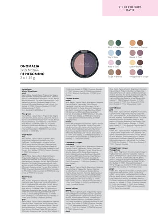 ΟΝΟΜΑΣΙΑ
Σκιά Ματιών
ΠΕΡΙΕΧΟΜΕΝΟ
2 x 1,25 g
Rose ’n’ Grey
Mint ’n’ Pine Green Cashmere ’n’ Copper
Mauve ’n’ Plum
Gold ’n’ Bronze
Vintage Rose ’n’ GrapeTaupe ’n’ Bronze
Sky ’n’ Water
2.1 LR COLOURS
ΜΑΤΙΑ
Ingredients
Mint n’ Pine Green
mint
Kaolin, Mica, Caprylic/Capric Triglyceride, Magne-
sium Stearate, Glyceryl Caprylate, Silica, Tapioca
Starch, Lithothamnium Calcareum Extract, Benzyl
Alcohol, Mannitol, Tin Oxide, Diatomaceous Earth,
Helianthus Annuus (Sunflower) Seed Oil, Ros-
marinus Officinalis (Rosemary) Leaf Extract, Zinc
Sulfate, CI 77891 (Titanium Dioxide), CI 77007
(Ultramarines), CI 77491
(Iron Oxides), CI 42090 (Blue 1)
Pine green
Kaolin, Mica, Caprylic/Capric Triglyceride, Magne-
sium Stearate, Silica, Glyceryl Caprylate, Tapioca
Starch, Lithothamnium Calcareum Extract, Benzyl
Alcohol, Mannitol, Diatomaceous Earth, Helian-
thus Annuus (Sunflower) Seed Oil, Tin Oxide,
Rosmarinus Officinalis (Rosemary) Leaf Extract,
Zinc Sulfate, CI 77499 (Iron Oxides), CI 77891
(Titanium Dioxide), CI 77288 (Chromium Oxide
Greens), CI 42090 (Blue 1)
Sky‘n‘Water:
sky
Mica, Kaolin, Tapioca Starch, Caprylic/Capric
Triglyceride, Magnesium Stearate, Glyceryl
Caprylate, Lithothamnium Calcareum Extract,
Silica, Benzyl Alcohol, Mannitol, Diatomaceous
Earth, Helianthus Annuus (Sunflower) Seed Oil,
Tin Oxide, Rosmarinus Officinalis (Rosemary) Leaf
Extract, Zinc Sulfate, CI 77891 (Titanium Dioxide),
CI 77007 (Ultramarines)
water
Kaolin, Mica, Tapioca Starch, Caprylic/Capric
Triglyceride, Magnesium Stearate, Calcium
Sodium Borosilicate, Silica, Glyceryl Caprylate, Li-
thothamnium Calcareum Extract, Benzyl Alcohol,
Mannitol, Tin Oxide, Diatomaceous Earth, Heli-
anthus Annuus (Sunflower) Seed Oil, Rosmarinus
Officinalis (Rosemary) Leaf Extract, Zinc Sulfate, CI
77891 (Titanium Dioxide), CI 77499 (Iron Oxides),
CI 77510 (Ferric Ferrocyanide), CI 77007 (Ultrama-
rines), CI 77491 (Iron Oxides)
Rose‘n‘Grey:
rose
Mica, Kaolin, Magnesium Stearate, Tapioca Starch,
Caprylic/Capric Triglyceride, Glyceryl Caprylate,
Silica, Lithothamnium Calcareum Extract, Benzyl
Alcohol, Mannitol, Diatomaceous Earth, Helian-
thus Annuus (Sunflower) Seed Oil, Rosmarinus
Officinalis (Rosemary) Leaf Extract, Zinc Sulfate, CI
77891 (Titanium Dioxide), CI 77007 (Ultrama-
rines), CI 77742 (Manganese Violet), CI 77499
(Iron Oxides), CI 77163 (Bismuth Oxychloride) ,CI
77491 (Iron Oxides), CI 75470 (Carmine)
grey
Kaolin, Mica, Tapioca Starch, Magnesium Stearate,
Caprylic/Capric Triglyceride, Silica, Glyceryl Cap-
rylate, Lithothamnium Calcareum Extract, Benzyl
Alcohol, Mannitol, Diatomaceous Earth, Helian-
thus Annuus (Sunflower) Seed Oil, Rosmarinus
Officinalis (Rosemary) Leaf Extract, Zinc Sulfate, CI
77499 (Iron Oxides), CI 77891 (Titanium Dioxide),
CI 77007 (Ultramarines), CI 77492 (Iron Oxides),
CI 77163 (Bismuth Oxychloride), CI 77491 (Iron
Oxides)
Taupe‘n‘Bronze:
taupe
Mica, Kaolin, Tapioca Starch, Magnesium Stearate,
Caprylic/Capric Triglyceride, Silica, Glyceryl
Caprylate, Lithothamnium Calcareum Extract,
Benzyl Alcohol, Tin Oxide, Mannitol, Diatomace-
ous Earth, Helianthus Annuus (Sunflower) Seed
Oil, Rosmarinus Officinalis (Rosemary) Leaf
Extract, Zinc Sulfate, CI 77891 (Titanium Dioxide),
CI 77499 (Iron Oxides), CI 77491 (Iron Oxides),
CI 77288 (Chromium Oxide Greens), CI 77007
(Ultramarines)
bronze
Kaolin, Mica, Magnesium Stearate, Tapioca Starch,
Caprylic/Capric Triglyceride, Glyceryl Caprylate,
Silica, Lithothamnium Calcareum Extract, Benzyl
Alcohol, Mannitol, Diatomaceous Earth, Helian-
thus Annuus (Sunflower) Seed Oil, Rosmarinus
Officinalis (Rosemary) Leaf Extract, Zinc Sulfate,
CI 77491 (Iron Oxides), CI 77499 (Iron Oxides), CI
77163 (Bismuth Oxychloride), CI 77891 (Titanium
Dioxide), CI 77492 (Iron Oxides)
Cashmere‘n‘ Copper:
cashmere
Mica, Kaolin, Tapioca Starch, Magnesium Stearate,
Caprylic/Capric Triglyceride, Glyceryl Caprylate,
Lithothamnium Calcareum Extract, Silica, Benzyl
Alcohol, Mannitol, Tin Oxide, Diatomaceous
Earth, Helianthus Annuus (Sunflower) Seed Oil,
Rosmarinus Officinalis (Rosemary) Leaf Extract,
Zinc Sulfate, CI 77891 (Titanium Dioxide), CI
77491 (Iron Oxides), CI 77007 (Ultramarines), CI
75470 (Carmine), CI 77499 (Iron Oxides), CI 77492
(Iron Oxides)
copper
Mica, Kaolin, Tapioca Starch, Magnesium Stearate,
Caprylic/Capric Triglyceride, Glyceryl Capryla-
te, Lithothamnium Calcareum Extract, Benzyl
Alcohol, Silica, Mannitol, Alumina, Diatomaceous
Earth, Helianthus Annuus (Sunflower) Seed Oil,
Rosmarinus Officinalis (Rosemary) Leaf Extract,
Zinc Sulfate, CI 77491 (Iron Oxides), CI 77499
(Iron Oxides), CI 77163 (Bismuth Oxychloride), CI
77492 (Iron Oxides), CI 77007 (Ultramarines), CI
77891 (Titanium Dioxide)
Mauve‘n‘Plum:
mauve
Mica, Kaolin, Caprylic/Capric Triglyceride, Tapioca
Starch, Magnesium Stearate, Glyceryl Caprylate,
Silica, Lithothamnium Calcareum Extract, Benzyl
Alcohol, Mannitol, Maltodextrin, Diatomaceous
Earth, Helianthus Annuus (Sunflower) Seed Oil,
Tin Oxide, Rosmarinus Officinalis (Rosemary) Leaf
Extract, Zinc Sulfate, CI 77891 (Titanium Dioxide),
CI 77742 (Manganese Violet), CI 77491 (Iron Oxi-
des), CI 77499 (Iron Oxides), CI 75470 (Carmine),
CI 77007 (Ultramarines)
plum
Mica, Kaolin, Tapioca Starch, Magnesium Stearate,
Caprylic/Capric Triglyceride, Glyceryl Caprylate,
Silica, Lithothamnium Calcareum Extract, Benzyl
Alcohol, Mannitol, Tin Oxide, Diatomaceous Earth,
Helianthus Annuus (Sunflower) Seed Oil, Ros-
marinus Officinalis (Rosemary) Leaf Extract, Zinc
Sulfate, CI 77891 (Titanium Dioxide), CI 77491
(Iron Oxides), CI 77499 (Iron Oxides), CI 77492
(Iron Oxides), CI 77742 (Manganese Violet)
Gold‘n‘Bronze:
gold
Mica, Kaolin, Tapioca Starch, Magnesium Stearate,
Caprylic/Capric Triglyceride, Glyceryl Caprylate,
Silica, Lithothamnium Calcareum Extract, Benzyl
Alcohol, Mannitol, Diatomaceous Earth, Tin Oxide,
Helianthus Annuus (Sunflower) Seed Oil, Ros-
marinus Officinalis (Rosemary) Leaf Extract, Zinc
Sulfate, CI 77891 (Titanium Dioxide), CI 77492
(Iron Oxides), CI 77163 (Bismuth Oxychloride), CI
77491 (Iron Oxides), CI 77499 (Iron Oxides)
bronze
Kaolin, Mica, Tapioca Starch, Magnesium Stearate,
Caprylic/Capric Triglyceride, Silica, Glyceryl Cap-
rylate, Lithothamnium Calcareum Extract, Benzyl
Alcohol, Mannitol, Diatomaceous Earth, Helian-
thus Annuus (Sunflower) Seed Oil, Rosmarinus
Officinalis (Rosemary) Leaf Extract, Zinc Sulfate,
CI 77499 (Iron Oxides), CI 77491 (Iron Oxides), CI
77891 (Titanium Dioxide)
Vintage Rose n`Grape:
Vintage Rose
Mica, Kaolin, Magnesium Stearate, Caprylic/Capric
Triglyceride, Silica, Glyceryl Caprylate, Tapioca
Starch, Lithothamnium Calcareum Extract, Benzyl
Alcohol, Mannitol, Diatomaceous Earth, Malto-
dextrin, Helianthus Annuus (Sunflower) Seed Oil,
Rosmarinus Officinalis (Rosemary) Leaf Extract,
Zinc Sulfate, CI 77891 (Titanium Dioxide), CI
77742 (Manganese Violet), CI 77491 (Iron Oxides),
CI 77499 (Iron Oxides), CI 75470 (Carmine)
grape
Kaolin, Mica, Magnesium Stearate, Caprylic/Capric
Triglyceride, Maltodextrin, Silica, Glyceryl Cap-
rylate, Tapioca Starch, Lithothamnium Calcareum
Extract, Benzyl Alcohol, Mannitol, Diatomaceous
Earth, Helianthus Annuus (Sunflower) Seed Oil,
Tin Oxide, Rosmarinus Officinalis (Rosemary) Leaf
Extract, Zinc Sulfate, CI 77891 (Titanium Dioxide),
CI 77499 (Iron Oxides), CI 77491 (Iron Oxides),
CI 75470 (Carmine), CI 77007 (Ultramarines), CI
77510 (Ferric Ferrocyanide)
 