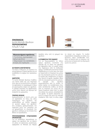 ΟΝΟΜΑΣΙΑ
Διπλό Μολύβι Φρυδιών
ΠΕΡΙΕΧΟΜΕΝΟ
4,9 g  1,3 gt Cashmere Brown
Cashmere Creme
1
2
3
4
2.1 LR COLOURS
ΜΑΤΙΑ
ΣΕ ΠΟΙΟΥΣ ΑΠΕΥΘΥΝΕΤΑΙ
Για όσους επιθυμούν να τονίσουν τα
ανοιχτόχρωμα ή αραιά φρύδια για να
αναδείξουν το σχήμα του προσώπου
τους.
ΙΔΙΟΤΗΤΕΣ
Το Διπλό Μολύβι Φρυδιών διαθέτει
μια λεπτή αλλά και μια παχύτερη
μύτη. Με την πιο λεπτή μύτη, μπορείτε
να σχεδιάσετε το περίγραμμα ή πάνω
σε μεμονωμένες τρίχες των φρυδιών.
Η μαλακή σύσταση της φαρδύτερης
μύτης είναι ιδανική για γέμισμα και
ανάμειξη του χρώματος.
ΤΡΟΠΟΣ ΧΡΗΣΗΣ
Χρησιμοποιήστε τη λεπτή μύτη για
να σχεδιάσετε το πάνω και κάτω
περίγραμμα του φρυδιού, και
ακολουθήστε με λεπτές γραμμές
το φυσικό σχήμα του φρυδιού.
Στη συνέχεια, χρησιμοποιήστε την
παχύτερη μύτη του μολυβιού για
να χρωματίσετε το εσωτερικό του
φρυδιού, ανάλογα με την ένταση που
θέλετε να προσδώσετε.
ΠΡΟΤΕΙΝΟΜΕΝΟΣ ΣΥΝΔΥΑΣΜΟΣ
ΠΡΟΪΌΝΤΩΝ
Για να αναδείξετε περισσότερο το
σχήμα του φρυδιού και να κάνετε
τα μάτια να φαίνονται μεγαλύτερα,
εφαρμόστε το Μολύβι για Λάμψη
ακριβώς κάτω από τη γραμμή του
φρυδιού.
Η ΣΥΜΒΟΥΛΗ ΤΟΥ ΕΙΔΙΚΟΥ
Για να δημιουργήσετε το τέλειο
σχήμα φρυδιού, εντοπίστε την
κορυφή και το τέλος του φρυδιού
και αφαιρέστε όλες τις μικρές τρίχες
που ξεφεύγουν από το επιθυμητό
σχήμα. Τοποθετήστε ένα λεπτό πινέλο
παράλληλα με τη μύτη σας, έτσι ώστε
να περνά από το πτερύγιο της μύτης
και την εσωτερική γωνία του ματιού.
Το πινέλο σας υποδεικνύει το σημείο
που ξεκινά το φρύδι, ακριβώς πάνω
από την εσωτερική γωνία του ματιού.
Η κορυφή του φρυδιού
σηματοδοτείται από το πινέλο, το
οποίο πρέπει να τοποθετήσετε έτσι,
ώστε κοιτάζοντας ευθεία, να ξεκινά
από το πτερύγιο της μύτης και να
περνά διαγώνια πάνω από τη μέση
της κόρης του ματιού, καταλήγοντας
στο φρύδι. Το φρύδι σηκώνεται ως
αυτό το σημείο και μετά την κορυφή
στρέφεται πάλι προς τα κάτω, μέχρι
το τελικό του σημείο. Το πινέλο
σηματοδοτεί επακριβώς το τέλος του
φρυδιού, αφού τοποθετηθεί έτσι,
ώστε να ξεκινά από το πτερύγιο της
μύτης και να περνά από την εξωτερική
γωνία του ματιού.
Πλεονεκτήματα προϊόντος
• Για έντονο, ομοιόμορφο
σχήμα φρυδιών
• Δημιουργεί την κατάλληλη
ένταση στο πρόσωπο
Ingredients	
Cashmere Creme Eye Shadow:
Dicaprylyl Carbonate, CI 77891 (Titanium Dioxide),
Hydrogenated Coco-Glycerides, Mica, Ricinus
Communis (Castor) Seed Oil, Myristyl Myristate,
Methyl Methacrylate Crosspolymer, C30-45 Alkyl
Methicone, Cera Alba (Beeswax), C30-45 Olefin,
Cetyl Palmitate, Copernicia Cerifera (Carnauba)
Wax / Cera Carnauba, CI 77492 (Iron Oxides),
CI 77499 (Iron Oxides), CI 77491 (Iron Oxides),
Sucrose Acetate Isobutyrate, VP/Hexadecene
Copolymer, Dimethicone, Trimethylsiloxysilicate,
Tocopherol, Ascorbyl Palmitate
Cashmere Creme Eyebrow:
Cera Microcristallina (Microcrystalline Wax), C10-
18 Triglycerides, CI 77891 (Titanium Dioxide),
Copernicia Cerifera (Carnauba) Wax / Cera
Carnauba, Mica, Myristyl Myristate, Hydrogenated
Coco-Glycerides, Hydrogenated Castor Oil, Rhus
Succedanea Fruit Wax, CI 77492 (Iron Oxides),
Sorbitan Palmitate, CI 77499 (Iron Oxides), CI
77491 (Iron Oxides), Stearalkonium Hectorite,
Propylene Carbonate, Pentaerythrityl Tetra-di-t-
butyl Hydroxyhydrocinnamate
Cashmere Brown Eye Shadow:
Dicaprylyl Carbonate, Hydrogenated Coco-
Glycerides, Mica, Ricinus Communis (Castor)
Seed Oil, Myristyl Myristate, Methyl Methacrylate
Crosspolymer, C30-45 Alkyl Methicone, Cera Alba
(Beeswax), C30-45 Olefin, CI 77499 (Iron Oxides),
Cetyl Palmitate, Copernicia Cerifera (Carnauba)
Wax / Cera Carnauba, CI 77891 (Titanium Dioxi-
de), Sucrose Acetate Isobutyrate, CI 77491 (Iron
Oxides), CI 77492 (Iron Oxides), VP/Hexadecene
Copolymer, Dimethicone, Trimethylsiloxysilicate,
Tocopherol, Ascorbyl Palmitate
Cashmere Brown Eyebrow: Cera Microcristallina
(Microcrystalline Wax), C10- 18 Triglycerides,
Copernicia Cerifera (Carnauba) Wax / Cera
Carnauba, CI 77499 (Iron Oxides), Mica, CI 77891
(Titanium Dioxide), Myristyl Myristate, Hydroge-
nated Coco-Glycerides, Hydrogenated Castor Oil,
Rhus Succedanea Fruit Wax, Sorbitan Palmitate,
CI 77491 (Iron Oxides), CI 77492 (Iron Oxides),
Stearalkonium Hectorite, Propylene Carbonate,
Pentaerythrityl Tetra-di-tbutyl Hydroxyhydrocin-
namate
 