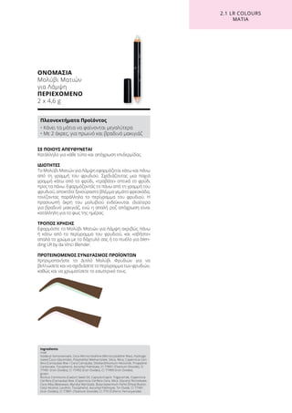 ΟΝΟΜΑΣΙΑ
Μολύβι Ματιών
για Λάμψη
ΠΕΡΙΕΧΟΜΕΝΟ
2 x 4,6 g
ΣΕ ΠΟΙΟΥΣ ΑΠΕΥΘΥΝΕΤΑΙ
Κατάλληλο για κάθε τύπο και απόχρωση επιδερμίδας.
ΙΔΙΟΤΗΤΕΣ
Το Μολύβι Ματιών για Λάμψη εφαρμόζεται κάτω και πάνω
από τη γραμμή του φρυδιού. Σχεδιάζοντας μια παχιά
γραμμή κάτω από το φρύδι, «τραβάτε» οπτικά το φρύδι
προς τα πάνω. Εφαρμόζοντάς το πάνω από τη γραμμή του
φρυδιού, αποκτάτε ξεκούραστο βλέμμα γεμάτο φρεσκάδα,
τονίζοντας παράλληλα το περίγραμμα του φρυδιού. Η
πρασινωπή άκρη του μολυβιού ενδείκνυται ιδιαίτερα
για βραδινό μακιγιάζ, ενώ η απαλή ροζ απόχρωση είναι
κατάλληλη για το φως της ημέρας.
ΤΡΟΠΟΣ ΧΡΗΣΗΣ
Εφαρμόστε το Μολύβι Ματιών για Λάμψη ακριβώς πάνω
ή κάτω από το περίγραμμα του φρυδιού, και «σβήστε»
απαλά το χρώμα με το δάχτυλό σας ή το πινέλο για blen-
ding LR by da Vinci Blender.
ΠΡΟΤΕΙΝΟΜΕΝΟΣ ΣΥΝΔΥΑΣΜΟΣ ΠΡΟΪΟΝΤΩΝ
Χρησιμοποιήστε το Διπλό Μολύβι Φρυδιών για να
βελτιώσετε και να σχεδιάσετε το περίγραμμα των φρυδιών,
καθώς και να χρωματίσετε το εσωτερικό τους.
2.1 LR COLOURS
ΜΑΤΙΑ
Ingredients	
rosé
Isodecyl Isononanoate, Cera Microcristallina (Microcrystalline Wax), Hydroge-
nated Coco-Glycerides, Polymethyl Methacrylate, Silica, Mica, Copernicia Ceri-
fera (Carnauba) Wax / Cera Carnauba, Disteardimonium Hectorite, Propylene
Carbonate, Tocopherol, Ascorbyl Palmitate, CI 77891 (Titanium Dioxide), CI
77491 (Iron Oxides), CI 77492 (Iron Oxides), CI 77499 (Iron Oxides)
green
Ricinus Communis (Castor) Seed Oil, Caprylic/Capric Triglyceride, Copernicia
Cerifera (Carnauba) Wax /Copernicia Cerifera Cera, Mica, Glyceryl Ricinoleate,
Cera Alba (Beeswax), Myristyl Myristate, Butyrospermum Parkii (Shea) Butter,
Cetyl Alcohol, Lecithin, Tocopherol, Ascorbyl Palmityte, Tin Oxide, CI 77491
(Iron Oxides), CI 77891 (Titanium Dioxide), CI 77510 (Ferric Ferrocyanide)
Πλεονεκτήματα Προϊόντος
• Κάνει τα μάτια να φαίνονται μεγαλύτερα
• Με 2 άκρες, για πρωινό και βραδινό μακιγιάζ
 