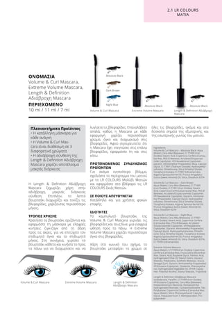 Η Length  Definition Αδιάβροχη
Mascara ξεχωρίζει χάρη στην
αδιάβροχη, μακριάς διάρκειας
σύνθεση. Επιπλέον, το λεπτό
βουρτσάκι διαχωρίζει και τονίζει τις
βλεφαρίδες, χαρίζοντας περισσότερο
μήκος.
ΤΡΟΠΟΣ ΧΡΗΣΗΣ
Κρατήστε το βουρτσάκι οριζόντια και
εφαρμόστε τη μάσκαρα με ελαφρές
κινήσεις ζιγκ-ζαγκ από τη βάση
προς τις άκρες, για να επιτύχετε τον
επιθυμητό όγκο και το επιθυμητό
μήκος. Στη συνέχεια, γυρίστε το
βουρτσάκι κάθετα και κινήστε το προς
τα πάνω για να διαχωρίσετε και να
λυγίσετε τις βλεφαρίδες. Επαναλάβετε
απαλά, καθώς η Mascara με κάθε
εφαρμογή χαρίζει περισσότερο
χρώμα, όγκο και διαχωρισμό στις
βλεφαρίδες. Αφού σιγουρευτείτε ότι
η Mascara έχει στεγνώσει στις επάνω
βλεφαρίδες, εφαρμόστε τη και στις
κάτω.
ΠΡΟΤΕΙΝΟΜΕΝΟΣ ΣΥΝΔΥΑΣΜΟΣ
ΠΡΟΪΟΝΤΩΝ
Για ακόμα εντονότερο βλέμμα,
σχεδιάστε το περίγραμμα του ματιού
με το LR COLOURS Μολύβι Ματιών
και εφαρμόστε στο βλέφαρο τις LR
COLOURS Σκιές Ματιών.
ΣΕ ΠΟΙΟΥΣ ΑΠΕΥΘΥΝΕΤΑΙ
Κατάλληλο και για χρήστες φακών
επαφής.
ΙΔΙΟΤΗΤΕΣ
Το καμπυλωτό βουρτσάκι της
Volume  Curl Mascara γυρνάει τις
βλεφαρίδες και τους δίνει μια ελαφριά
ώθηση προς τα πάνω. Η Extreme
Volume Mascara χαρίζει περισσότερο
όγκο στις βλεφαρίδες.
Χάρη στο κωνικό του σχήμα, το
βουρτσάκι μεταφέρει το χρώμα σε
όλες τις βλεφαρίδες, ακόμα και στα
δύσκολα σημεία της εξωτερικής και
της εσωτερικής γωνίας του ματιού.	
ΟΝΟΜΑΣΙΑ
Volume  Curl Mascara,
Extreme Volume Mascara,
Length  Definition
Αδιάβροχη Mascara
ΠΕΡΙΕΧΟΜΕΝΟ	
10 ml / 11 ml / 7 ml Length  Definition Αδιάβροχη
Mascara
Length  Definition
Αδιάβροχη Mascara
Night Blue
Volume  Curl Mascara
Volume  Curl Mascara
Extreme Volume Mascara
Extreme Volume Mascara
Absolute BlackAbsolute Black
Absolute Black
Dark Brown
2.1 LR COLOURS
ΜΑΤΙΑ
Πλεονεκτήματα Προϊόντος 	
• Η κατάλληλη μάσκαρα για
κάθε ανάγκη
• Η Volume  Curl Mas-
cara είναι διαθέσιμη σε 3
διαφορετικά χρώματα
• Η αδιάβροχη σύνθεση της
Length  Definition Αδιάβροχη
Mascara χαρίζει αποτέλεσμα
μακράς διάρκειας
Ingredients
Volume  Curl Mascara – Absolute Black: Aqua
(Water), Cera Alba (Beeswax), CI 77499 (Iron
Oxides), Stearic Acid, Copernicia Cerifera (Carnau-
ba) Wax, PEG-8 Beeswax, Acrylates/Octylacryla-
mide Copolymer, VP/Hexadecene Copolymer,
Glycerin, Aminomethyl Propanediol, Mica, Caprylyl
Glycol, CI 77891 (Titanium Dioxide), Hydroxyethyl-
cellulose, Dimethicone, Silica Dimethyl Silylate,
Tocopheryl Acetate, CI 77007 (Ultramarines),
Argania Spinosa Kernel Oil, Prunus Amygdalus
Dulcis (Sweet Almond) Oil, Silica, Disodium EDTA
Volume  Curl Mascara – Dark Brown:
Aqua (Water), Cera Alba (Beeswax), CI 77499
(Iron Oxides), CI 77491 (Iron Oxides), Stearic
Acid, Copernicia Cerifera (Carnauba) Wax, PEG-8
Beeswax, Acrylates/Octylacrylamide Copolymer,
VP/Hexadecene Copolymer, Glycerin, Aminome-
thyl Propanediol, Caprylyl Glycol, Hydroxyethyl-
cellulose, Dimethicone, Silica Dimethyl Silylate,
Tocopheryl Acetate, Argania Spinosa Kernel Oil,
Prunus Amygdalus Dulcis (Sweet Almond) Oil,
Silica, Disodium EDTA
Volume  Curl Mascara – Night Blue:
Aqua (Water), Cera Alba (Beeswax), CI 77007
(Iron Oxides), Stearic Acid, Copernicia Cerifera
(Carnauba) Wax, PEG-8 Beeswax, Acrylates/
Octylacrylamide Copolymer, VP/Hexadecene
Copolymer, Glycerin, Aminomethyl Propanediol,
Caprylyl Glycol, Hydroxyethylcellulose, Dimethi-
cone, Silica Dimethyl Silylate, Tocopheryl Acetate,
Argania Spinosa Kernel Oil, Prunus Amygdalus
Dulcis (Sweet Almond) Oil, Silica, Disodium EDTA,
CI 77499 (Ultramarines)
Extreme Volume Mascara:
Aqua (Water), CI 77499 (Iron Oxides), Copernicia
Cerifera (Carnauba) Wax, Oryza Sativa (Rice) Bran
Wax, Stearic Acid, Butylene Glycol, Palmitic Acid,
Hydrogenated Olive Oil Stearyl Esters, Glyceryl
Stearate, Polybutene, Synthetic Beeswax, Acacia
Senegal Gum, Glycerin, Aminomethyl Propanediol,
VP/Eicosene Copolymer, Ozokerite, Phenoxyetha-
nol, Hydrogenated Vegetable Oil, VP/VA Copoly-
mer, Polyvinyl Alcohol, Stearyl Stearate, Tropolone
Length  Definition Αδιάβροχη Mascara:
Isododecane, Paraffin, CI 77499 (Iron Oxides),
VP/Eicosene Copolymer, Cera Alba (Beeswax),
Disteardimonium Hectorite, Pentaerythrityl
Hydrogenated Rosinate, Cyclopentasiloxane, Talc,
Polybutene, Copernicia Cerifera (Carnauba) Wax,
Aqua (Water), Silica, Phenoxyethanol, Caprylyl
Glycol, Polyquaternium-7, Methylparaben, Pro-
pylparaben
 
