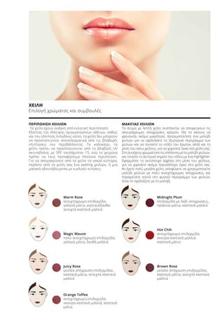 ΧΕΙΛΗ
Επιλογή χρώματος και συμβουλές
ΠΕΡΙΠΟΙΗΣΗ ΧΕΙΛΙΩΝ
Τα χείλη έχουν ανάγκη από εντατική περιποίηση!
Εξαιτίας της έλλειψης σμηγματογόνων αδένων, καθώς
και του ελλιπούς λιπώδους ιστού, τα χείλη δεν μπορούν
να προστατευτούν αποτελεσματικά από τις βλαβερές
επιπτώσεις του περιβάλλοντος. Το καλοκαίρι, τα
χείλη πρέπει να προστατεύονται από τη βλαβερή UV
ακτινοβολία, με SPF τουλάχιστον 15, ενώ το χειμώνα
πρέπει να τους προσφέρουμε πλούσια περιποίηση.
Για να απομακρύνετε από τα χείλη τα νεκρά κύτταρα,
περάστε από τα χείλη σας ένα peeling χειλιών, ή μια
μαλακή οδοντόβουρτσα με κυκλικές κινήσεις.
ΜΑΚΙΓΙΑΖ ΧΕΙΛΙΩΝ
Τα άτομα με λεπτά χείλη συστήνεται να αποφεύγουν τις
σκουρόχρωμες αποχρώσεις κραγιόν. Θα τα κάνουν να
φαίνονται ακόμα μικρότερα. Χρησιμοποιήστε ένα μολύβι
χειλιών για να σχεδιάσετε το εξωτερικό περίγραμμα των
χειλιών και να τονίσετε το «τόξο του έρωτα», αλλά και τη
μέση του κάτω χείλους, για να χαρίσετε όγκο στα χείλη σας.
Στη συνέχεια, χρωματίστε το υπόλοιπο με το μολύβι χειλιών,
και τονίστε το κεντρικό σημείο του τόξου με ένα highlighter.
Εφαρμόστε το αντίστοιχο lipgloss στη μέση του χείλους,
για να χαρίσετε ακόμα περισσότερο όγκο στα χείλη σας.
Αν έχετε πολύ μεγάλα χείλη, αποφύγετε να χρησιμοποιείτε
μολύβι χειλιών με πολύ ανοιχτόχρωμες αποχρώσεις, και
παραμείνετε κοντά στο φυσικό περίγραμμα των χειλιών,
όταν το σχεδιάζετε με το μολύβι.
Warm Rose
ανοιχτόχρωμη επιδερμίδα,
γαλανά μάτια, καστανόξανθα-
ανοιχτά καστανά μαλλιά
Magic Mauve
πολύ ανοιχτόχρωμη επιδερμίδα,
γαλανά μάτια, ξανθά μαλλιά
Juicy Rose
μεσαία απόχρωση επιδερμίδας,
καστανά μάτια, ανοιχτά καστανά
μαλλιά
Orange Toffee
ανοιχτόχρωμη επιδερμίδα,
σκούρα καστανά μαλλιά, καστανά
μάτια
Midnight Plum
επιδερμίδα με λαδί αποχρώσεις,
πράσινα μάτια, καστανά μαλλιά
Hot Chili
ανοιχτόχρωμη επιδερμίδα,
σκούρα καστανά μαλλιά,
καστανά μάτια
Brown Rose
μεσαία απόχρωση επιδερμίδας,
καστανά μάτια, ανοιχτά καστανά
μαλλιά
 