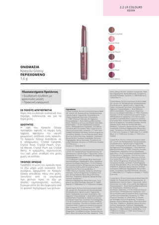 ΟΝΟΜΑΣΙΑ
Κραγιόν Glossy
ΠΕΡΙΕΧΟΜΕΝΟ
1,6 g
ΣΕ ΠΟΙΟΥΣ ΑΠΕΥΘΥΝΕΤΑΙ
Χάρη στα ενυδατικά συστατικά που
περιέχει, ενδείκνυται και για τα
ξηρά χείλη.
ΙΔΙΟΤΗΤΕΣ
Η υφή του Κραγιόν Glossy
προσφέρει αφενός τη λάμψη ενός
lipgloss, αφετέρου την υψηλή
χρωματική απόδοση ενός κραγιόν.
Το Κραγιόν Glossy διατίθεται σε
6 αποχρώσεις: Crystal Caramel,
Crystal Rose, Crystal Peach, Crys-
tal Mauve, Crystal Plum και Crystal
Berry. Η κρεμώδης, περιποιητική
του υφή μένει σταθερή στα χείλη
χωρίς να κολλάει.
ΤΡΟΠΟΣ ΧΡΗΣΗΣ
Τραβήξτε τη μύτη του κραγιόν προς
τα έξω μέχρι μισό εκατοστό. Στη
συνέχεια, εφαρμόστε το Κραγιόν
Glossy απευθείας πάνω στα χείλη.
Ξεκινήστε από το εσωτερικό
των χειλιών προς τα έξω με
απαλές ταμποναριστές κινήσεις.
Σιγουρευτείτε ότι δεν ξεφεύγετε από
το φυσικό περίγραμμα των χειλιών.
Crystal Plum
Crystal Peach
Crystal Caramel
Crystal Berry
Crystal Mauve
Crystal Rose
2.2 LR COLOURS
XEIΛΗ
Πλεονεκτήματα Προϊόντος
• Ενυδατική σύνθεση με
φρουτώδη γεύση
• Πρακτική εφαρμογή
Ingredients	
Crystal Caramel: Ricinus Communis (Castor) Seed
Oil, Lanolin Oil, Pentaerythrityl Tetraisostearate,
Caprylic/Capric Triglyceride, Octyldodecanol,
Castor Isostearate Succinate, Octocrylene,
CI 77891 (Titanium Dioxide), Bis-Diglyceryl
Polyacyladipate-1, Butyl Methoxydibenzoylme-
thane, Helianthus Annuus (Sunflower) Seed Wax,
Polyethylene, C10-30 Cholesterol/Lanosterol
Esters, VP/Hexadecene Copolymer, Cera Micro-
cristallina (Microcrystalline Wax), Copernicia Ce-
rifera (Carnauba) Wax, Ozokerite, CI 77491 (Iron
Oxides), Ethylhexyl Palmitate, Parfum (Fragrance),
Tocopheryl Acetate, Shorea Robusta Resin, Mica,
Rhus Verniciflua Peel Wax, Bisabolol, Tribehenin,
Benzyl Alcohol, Sorbitan Isostearate, Palmitoyl
Oligopeptide, Benzyl Benzoate, Tocopherol, As-
corbyl Palmitate, Geraniol, CI 77499 (Iron Oxides),
CI 77492 (Iron
Oxides), CI 15850 (Red 7)
Crystal Rose: Ricinus Communis (Castor) Seed Oil,
Lanolin Oil, Pentaerythrityl Tetraisostearate, Oc-
tyldodecanol, Caprylic/Capric Triglyceride, Castor
Isostearate Succinate, Octocrylene, Bis-Diglyceryl
Polyacyladipate-1, CI
77163 (Bismuth Oxychloride), Butyl Methoxydi-
benzoylmethane, Polyethylene, Mica, Helianthus
Annuus (Sunflower) Seed Wax, C10-30 Choleste-
rol/Lanosterol Esters, VP/Hexadecene Copolymer,
Cera Microcristallina (Microcrystalline Wax),
Copernicia Cerifera (Carnauba) Wax, CI
77891 (Titanium Dioxide), Ozokerite, Ethylhexyl
Palmitate, Parfum (Fragrance), Tocopheryl Ace-
tate, Shorea Robusta Resin, Rhus Verniciflua
Peel Wax, Tribehenin, Bisabolol, Benzyl Alcohol,
Sorbitan Isostearate,
Palmitoyl Oligopeptide, Benzyl Benzoate, Toco-
pherol, Ascorbyl Palmitate, Geraniol, CI 15850
(Red 6), CI 15850 (Red 7), CI 77499 (Iron Oxides)
Crystal Peach: Ricinus Communis (Castor) Seed
Oil, Lanolin Oil, Pentaerythrityl Tetraisostearate,
Octyldodecanol, Caprylic/Capric Triglyceride,
Castor Isostearate Succinate, Octocrylene, Bis-
Diglyceryl Polyacyladipate-1, Butyl Methoxydiben-
zoylmethane, Polyethylene, Helianthus Annuus
(Sunflower) Seed Wax, Synthetic Fluorphlogopite,
C10-30 Cholesterol/Lanosterol Esters, VP/Hexa-
decene Copolymer, Cera Microcristallina (Micro-
crystalline Wax), Copernicia Cerifera (Carnauba)
Wax, Ozokerite, CI 19140 (Yellow 5), CI 77891
(Titanium Dioxide), Ethylhexyl Palmitate, Parfum
(Fragrance), Tocopheryl Acetate, Shorea Robusta
Resin, Rhus Verniciflua Peel Wax, Bisabolol, Tribe-
henin, Benzyl Alcohol, Sorbitan Isostearate, Palmi-
toyl Oligopeptide, Benzyl Benzoate, Tocopherol,
Ascorbyl Palmitate, Geraniol, CI 15850 (Red 6) CI
15850 (Red 7)
Crystal Mauve: Ricinus Communis (Castor) Seed
Oil, Lanolin Oil, Pentaerythrityl Tetraisostearate,
Octyldodecanol, Caprylic/Capric Triglyceride,
Castor Isostearate Succinate, Octocrylene, Bis-
Diglyceryl Polyacyladipate-1, Butyl Methoxy-
dibenzoylmethane, Polyethylene, Helianthus
Annuus (Sunflower) Seed Wax, CI 77891 (Titanium
Dioxide), C10-30 Cholesterol/Lanosterol Esters,
VP/Hexadecene Copolymer, Cera Microcristal-
lina (Microcrystalline Wax), Copernicia Cerifera
(Carnauba) Wax, Ozokerite, Ethylhexyl Palmitate,
Parfum (Fragrance), Tocopheryl Acetate, Shorea
Robusta Resin, Rhus Verniciflua Peel Wax,
Bisabolol, Tribehenin, Benzyl Alcohol, Sorbitan
Isostearate, Palmitoyl Oligopeptide, Benzyl Ben-
zoate, Tocopherol, Ascorbyl Palmitate, Geraniol,
CI 77492 (Iron Oxides), CI 15850 (Red 7), CI 42090
(Blue 1), CI 77499 (Iron Oxides), CI 77491 (Iron
Oxides)
Crystal Plum: Ricinus Communis (Castor) Seed
Oil, Lanolin Oil, Pentaerythrityl Tetraisostearate,
Octyldodecanol, Caprylic/Capric Triglyceride,
Castor Isostearate Succinate, Mica, Octocrylene,
Bis-Diglyceryl Polyacyladipate-1, Butyl Methoxy-
dibenzoylmethane, CI 77891 (Titanium Dioxide),
Polyethylene, Helianthus Annuus (Sunflower)
Seed Wax, C10-30 Cholesterol/Lanosterol Esters,
VP/Hexadecene Copolymer, Cera Microcristal-
lina (Microcrystalline Wax), Copernicia Cerifera
(Carnauba) Wax, CI 77491 (Iron Oxides), Ozoke-
rite, Parfum (Fragrance), Ethylhexyl Palmitate,
Tocopheryl Acetate, Synthetic Fluorphlogopite,
Shorea Robusta Resin, Rhus Verniciflua Peel Wax,
Tribehenin, Bisabolol, Benzyl Alcohol, Sorbitan
Isostearate, Palmitoyl Oligopeptide, Benzyl Ben-
zoate, Tocopherol, Ascorbyl Palmitate, Geraniol,
CI 15850 (Red 7), CI 77499 (Iron Oxides), CI 75470
(Carmine)
Crystal Berry: Ricinus Communis (Castor) Seed Oil,
Lanolin Oil, Pentaerythrityl Tetraisostearate, Oc-
tyldodecanol, Caprylic/Capric Triglyceride, Castor
Isostearate Succinate, Octocrylene, Bis-Diglyceryl
Polyacyladipate-1, Butyl Methoxydibenzoylmetha-
ne, Polyethylene, Helianthus Annuus
(Sunflower) Seed Wax, C10-30 Cholesterol/Lano-
sterol Esters, VP/Hexadecene Copolymer, Cera
Microcristallina (Microcrystalline Wax), Copernicia
Cerifera (Carnauba) Wax, Ozokerite, CI 77891
(Titanium Dioxide), CI 15850 (Red 7), Ethylhe-
xyl Palmitate, Parfum (Fragrance), Tocopheryl
Acetate, Shorea Robusta Resin, Rhus Verniciflua
Peel Wax, Tribehenin, Bisabolol, Benzyl Alcohol,
Sorbitan Isostearate, Palmitoyl Oligopeptide,
Benzyl Benzoate, Tocopherol, Ascorbyl Palmitate,
Geraniol, CI 15850 (Red 6), CI 42090 (Blue 1), CI
77499 (Iron Oxides), CI 77491 (Iron Oxides), CI
77492 (Iron Oxides)
 