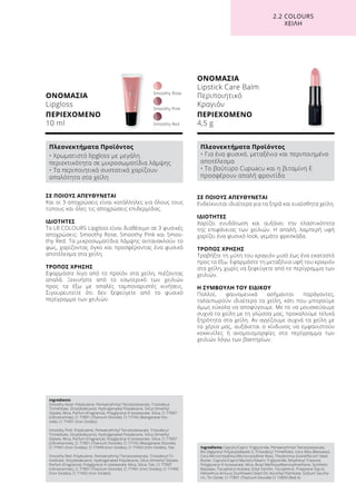 ΟΝΟΜΑΣΙΑ
Lipgloss
ΠΕΡΙΕΧΟΜΕΝΟ
10 ml
ΣΕ ΠΟΙΟΥΣ ΑΠΕΥΘΥΝΕΤΑΙ
Και οι 3 αποχρώσεις είναι κατάλληλες για όλους τους
τύπους και όλες τις αποχρώσεις επιδερμίδας.
ΙΔΙΟΤΗΤΕΣ
Το LR COLOURS Lipgloss είναι διαθέσιμο σε 3 φυσικές
αποχρώσεις: Smoothy Rose, Smoothy Pink και Smoo-
thy Red. Τα μικροσωματίδια λάμψης αντανακλούν το
φως, χαρίζοντας όγκο και προσφέροντας ένα φυσικό
αποτέλεσμα στα χείλη.
ΤΡΟΠΟΣ ΧΡΗΣΗΣ
Εφαρμόστε λίγο από το προϊόν στα χείλη, πιέζοντας
απαλά. Ξεκινήστε από το εσωτερικό των χειλιών
προς τα έξω με απαλές ταμποναριστές κινήσεις.
Σιγουρευτείτε ότι δεν ξεφεύγετε από το φυσικό
περίγραμμα των χειλιών.
Smoothy Pink
Smoothy Red
Smoothy Rose
ΟΝΟΜΑΣΙΑ
Lipstick Care Balm
Περιποιητικό
Κραγιόν
ΠΕΡΙΕΧΟΜΕΝΟ
4,5 g
ΣΕ ΠΟΙΟΥΣ ΑΠΕΥΘΥΝΕΤΑΙ
Ενδείκνυται ιδιαίτερα για τα ξηρά και ευαίσθητα χείλη.
ΙΔΙΟΤΗΤΕΣ
Χαρίζει ενυδάτωση και αυξάνει την ελαστικότητα
της επιφάνειας των χειλιών. Η απαλή, λαμπερή υφή
χαρίζει ένα φυσικό look, γεμάτο φρεσκάδα.
ΤΡΟΠΟΣ ΧΡΗΣΗΣ
Τραβήξτε τη μύτη του κραγιόν μισό έως ένα εκατοστό
προς τα έξω. Εφαρμόστε τη μεταξένια υφή του κραγιόν
στα χείλη, χωρίς να ξεφεύγετε από το περίγραμμα των
χειλιών.
Η ΣΥΜΒΟΥΛΗ ΤΟΥ ΕΙΔΙΚΟΥ
Πολλοί, φαινομενικά ασήμαντοι παράγοντες,
ταλαιπωρούν ιδιαίτερα τα χείλη, κάτι που μπορούμε
όμως εύκολα να αποφύγουμε. Με το να μουσκεύουμε
συχνά τα χείλη με τη γλώσσα μας, προκαλούμε τελικά
ξηρότητα στα χείλη. Αν αγγίζουμε συχνά τα χείλη με
τα χέρια μας, αυξάνεται ο κίνδυνος να εμφανιστούν
κοκκινίλες ή ανομοιομορφίες στο περίγραμμα των
χειλιών λόγω των βακτηρίων.
2.2 COLOURS
XEIΛΗ
Ingredients	
Smoothy Rose: Polybutene, Pentaerythrityl Tetraisostearate, Triisodecyl
Trimellitate, Octyldodecanol, Hydrogenated Polydecene, Silica Dimethyl
Silylate, Mica, Parfum (Fragrance), Polyglyceryl-4 Isostearate, Silica, CI 77007
(Ultramarines), CI 77891 (Titanium Dioxide), CI 77742 (Manganese Dio-
xide), CI 77491 (Iron Oxides)
Smoothy Pink: Polybutene, Pentaerythrityl Tetraisostearate, Triisodecyl
Trimellitate, Octyldodecanol, Hydrogenated Polydecene, Silica Dimethyl
Silylate, Mica, Parfum (Fragrance), Polyglyceryl-4 Isostearate, Silica, CI 77007
(Ultramarines), CI 77891 (Titanium Dioxide), CI 77742 (Manganese Dioxide),
CI 77491 (Iron Oxides), CI 77499 (Iron Oxides), CI 77492 (Iron Oxides), Talc
Smoothy Red: Polybutene, Pentaerythrityl Tetraisostearate, Triisodecyl Tri-
mellitate, Octyldodecanol, Hydrogenated Polydecene, Silica Dimethyl Silylate,
Parfum (Fragrance), Polyglyceryl-4 Isostearate, Mica, Silica, Talc, CI 77007
(Ultramarines), CI 77891 (Titanium Dioxide), CI 77491 (Iron Oxides), CI 77499
(Iron Oxides), CI 77492 (Iron Oxides)
Πλεονεκτήματα Προϊόντος
• Χρωματιστό lipgloss με μεγάλη
περιεκτικότητα σε μικροσωματίδια λάμψης
• Τα περιποιητικά συστατικά χαρίζουν
απαλότητα στα χείλη
Ingredients Caprylic/Capric Triglyceride, Pentaerythrityl Tetraisostearate,
Bis-Diglyceryl Polyacyladipate-2, Triisodecyl Trimellitate, Cera Alba (Beeswax),
Cera Microcristallina (Microcrystalline Wax), Theobroma Grandiflorum Seed
Butter, Caprylic/Capric/Myristic/Stearic Triglyceride, Ethylhexyl Triazone,
Polyglyceryl-4 Isostearate, Mica, Butyl Methoxydibenzoylmethane, Synthetic
Beeswax, Tocopheryl Acetate, Ethyl Vanillin, Tocopherol, Propylene Glycol,
Helianthus Annuus (Sunflower) Seed Oil, Ascorbyl Palmitate, Sodium Saccha-
rin, Tin Oxide, CI 77891 (Titanium Dioxide) CI 15850 (Red 6)
Πλεονεκτήματα Προϊόντος
• Για ένα φυσικό, μεταξένιο και περιποιημένο
αποτέλεσμα
• Το βούτυρο Cupuacu και η βιταμίνη Ε
προσφέρουν απαλή φροντίδα
 
