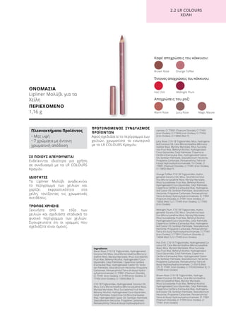 ΟΝΟΜΑΣΙΑ
Lipliner Μολύβι για τα
Χείλη
ΠΕΡΙΕΧΟΜΕΝΟ
1,16 g
ΣΕ ΠΟΙΟΥΣ ΑΠΕΥΘΥΝΕΤΑΙ
Ενδείκνυται ιδιαίτερα για χρήση
σε συνδυασμό με τα LR COLOURS
Κραγιόν.
ΙΔΙΟΤΗΤΕΣ
Το Lipliner Μολύβι αναδεικνύει
το περίγραμμα των χειλιών και
χαρίζει εκφραστικότητα στα
χείλη, τονίζοντας τις χρωματικές
αντιθέσεις.
ΤΡΟΠΟΣ ΧΡΗΣΗΣ
Ξεκινήστε από το τόξο των
χειλιών και σχεδιάστε σταδιακά το
φυσικό περίγραμμα των χειλιών.
Σιγουρευτείτε ότι οι γραμμές που
σχεδιάζετε είναι όμοιες.
ΠΡΟΤΕΙΝΟΜΕΝΟΣ ΣΥΝΔΥΑΣΜΟΣ
ΠΡΟΪΌΝΤΩΝ
Αφού σχεδιάσετε το περίγραμμα των
χειλιών, χρωματίστε το εσωτερικό
με το LR COLOURS Κραγιόν.
Καφέ αποχρώσεις του κόκκινου:
Warm Rose	 Juicy Rose 	 Magic Mauve
Έντονες αποχρώσεις του κόκκινου:
Αποχρώσεις του ροζ:
Brown Rose	 Orange Toffee
Hot Chili	 Midnight Plum
2.2 LR COLOURS
XEIΛΗ
Πλεονεκτήματα Προϊόντος
• Ματ υφή
• 7 χρώματα με έντονη
χρωματική απόδοση
Ingredients	
Warm Rose: C10-18 Triglycerides, Hydrogenated
Coconut Oil, Mica, Cera Microcristallina (Microcry-
stalline Wax), Myristyl Myristate, Rhus Succedanea
Fruit Wax, Behenyl Alcohol, Hydrogenated Coco-
Glycerides, Cetyl Palmitate, Copernicia Cerifera
(Carnauba) Wax, Hydrogenated Castor Oil, Sorbi-
tan Palmitate, Stearalkonium Hectorite, Propylene
Carbonate, Pentaerythrityl Tetra-di-tbutyl Hydro-
xyhydrocinnamate, CI 77891 (Titanium Dioxide),
CI 77491 (Iron Oxides), CI 77499 (Iron Oxides), CI
77492 (Iron Oxides), CI 15850 (Red 7)
C10-18 Triglycerides, Hydrogenated Coconut Oil,
Mica, Cera Microcristallina (Microcrystalline Wax),
Myristyl Myristate, Rhus Succedanea Fruit Wax,
Behenyl Alcohol, Hydrogenated Coco-Glycerides,
Cetyl Palmitate, Copernicia Cerifera (Carnauba)
Wax, Hydrogenated Castor Oil, Sorbitan Palmitate,
Stearalkonium Hectorite, Propylene Carbonate,
Pentaerythrityl Tetra-di-tbutyl Hydroxyhydrocin-
namate, CI 77891 (Titanium Dioxide), CI 77491
(Iron Oxides), CI 77499 (Iron Oxides), CI 77492
(Iron Oxides), CI 15850 (Red 7)
Juicy Rose: C10-18 Triglycerides, Mica, Hydrogena-
ted Coconut Oil, Cera Microcristallina (Microcry-
stalline Wax), Myristyl Myristate, Rhus Succeda-
nea Fruit Wax, Behenyl Alcohol, Hydrogenated
Coco-Glycerides, Cetyl Palmitate, Copernicia
Cerifera (Carnauba) Wax, Hydrogenated Castor
Oil, Sorbitan Palmitate, Stearalkonium Hectorite,
Propylene Carbonate, Pentaerythrityl Tetra-di-
t-butyl Hydroxyhydrocinnamate, Tin Oxide, CI
77891 (Titanium Dioxide), CI 77491 (Iron Oxides),
CI 15850 (Red 7)
Orange Toffee: C10-18 Triglycerides, Hydro-
genated Coconut Oil, Mica, Cera Microcristal-
lina (Microcrystalline Wax), Myristyl Myristate,
Rhus Succedanea Fruit Wax, Behenyl Alcohol,
Hydrogenated Coco-Glycerides, Cetyl Palmitate,
Copernicia Cerifera (Carnauba) Wax, Hydrogena-
ted Castor Oil, Sorbitan Palmitate, Stearalkonium
Hectorite, Propylene Carbonate, Pentaerythrityl
Tetra-di-tbutyl Hydroxyhydrocinnamate, CI 77891
(Titanium Dioxide), CI 77491 (Iron Oxides), CI
15850 (Red 7), CI 77499 (Iron Oxides), CI 77492
(Iron Oxides)
Midnight Plum: C10-18 Triglycerides, Hydro-
genated Coconut Oil, Mica, Cera Microcristal-
lina (Microcrystalline Wax), Myristyl Myristate,
Rhus Succedanea Fruit Wax, Behenyl Alcohol,
Hydrogenated Coco-Glycerides, Cetyl Palmitate,
Copernicia Cerifera (Carnauba) Wax, Hydrogena-
ted Castor Oil, Sorbitan Palmitate, Stearalkonium
Hectorite, Propylene Carbonate, Pentaerythrityl
Tetra-di-t-butyl Hydroxyhydrocinnamate, CI 77491
(Iron Oxides), CI 77891 (Titanium Dioxide), CI
15850 (Red 7), CI 77499 (Iron Oxides)
Hot Chili: C10-18 Triglycerides, Hydrogenated Co-
conut Oil, Cera Microcristallina (Microcrystalline
Wax), Mica, Myristyl Myristate, Rhus Succeda-
nea Fruit Wax, Behenyl Alcohol, Hydrogenated
Coco-Glycerides, Cetyl Palmitate, Copernicia
Cerifera (Carnauba) Wax, Hydrogenated Castor
Oil, Sorbitan Palmitate, Stearalkonium Hectorite,
Propylene Carbonate, Pentaerythrityl Tetra-di-
tbutyl Hydroxyhydrocinnamate, CI 45410 (Red
27), CI 77491 (Iron Oxides), CI 19140 (Yellow 5), CI
77499 (Iron Oxides)
Brown Rose: C10-18 Triglycerides, Hydroge-
nated Coconut Oil, Mica, Cera Microcristallina
(Microcrystalline Wax), Myristyl Myristate,
Rhus Succedanea Fruit Wax, Behenyl Alcohol,
Hydrogenated Coco-Glycerides, Cetyl Palmitate,
Copernicia Cerifera (Carnauba) Wax, Hydrogena-
ted Castor Oil, Sorbitan Palmitate, Stearalkonium
Hectorite, Propylene Carbonate, Pentaerythrityl
Tetra-di-tbutyl Hydroxyhydrocinnamate, CI 77891
(Titanium Dioxide), CI 77499 (Iron Oxides), CI
77491 (Iron Oxides)
 