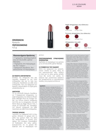 ΟΝΟΜΑΣΙΑ
Κραγιόν
ΠΕΡΙΕΧΟΜΕΝΟ
4,5 g
ΣΕ ΠΟΙΟΥΣ ΑΠΕΥΘΥΝΕΤΑΙ
Επιλέξτε την απόχρωση που σας
ταιριάζει, σύμφωνα με τον τύπο
επιδερμίδας σας και το look που
επιθυμείτε. Κατάλληλο για κάθε τύπο
επιδερμίδας. Πριν την εφαρμογή του
Κραγιόν, περιποιηθείτε τα ξηρά χείλη
απολεπίζοντάς τα.
ΙΔΙΟΤΗΤΕΣ
Το LR COLOURS Κραγιόν διατίθεται
σε 7 διαφορετικές αποχρώσεις: τις
καφέ αποχρώσεις του κόκκινου Brown
Rose, Midnight Plum και Orange Tof-
fee, την έντονα κόκκινη απόχρωση
Hot Chili, και τις αποχρώσεις του ροζ
Warm Rose και Magic Mauve. Έτσι, η
σειρά LR COLOURS σας προσφέρει
την ιδανική απόχρωση για κάθε
περίσταση και κάθε τύπο επιδερμίδας.
ΤΡΟΠΟΣ ΧΡΗΣΗΣ
Ξεκινήστε την εφαρμογή από το άνω
χείλος. Απλώστε το χρώμα από τη
μέση των χειλιών προς την άκρη
και ακολουθήστε το φυσικό τους
σχήμα. Στη συνέχεια, επαναλάβετε
τη διαδικασία στο κάτω χείλος.
Σιγουρευτείτε ότι το χρώμα δεν
ξεφεύγει από το περίγραμμα των
χειλιών.
ΠΡΟΤΕΙΝΟΜΕΝΟΣ ΣΥΝΔΥΑΣΜΟΣ
ΠΡΟΪΌΝΤΩΝ
Σχεδιάστε το περίγραμμα των χειλιών
με το LR COLOURS Lipliner Μολύβι.
Η ΣΥΜΒΟΥΛΗ ΤΟΥ ΕΙΔΙΚΟΥ
Μετά την εφαρμογή του κραγιόν,
πιέστε απαλά τα χείλη πάνω σε
ένα χαρτομάντηλο. Μην τρίβετε
το άνω και το κάτω χείλος μεταξύ
τους! Με αυτόν τον τρόπο, το
κραγιόν έχει μεγαλύτερη διάρκεια
και αποφεύγονται οι ανεπιθύμητοι
λεκέδες στα μπροστινά δόντια.
Καφέ αποχρώσεις του κόκκινου:
Έντονες αποχρώσεις του κόκκινου:
Αποχρώσεις του ροζ:
Warm Rose	 Juicy Rose 	 Magic Mauve
Brown Rose	 Orange Toffee
Hot Chili	 Midnight Plum
2.2 LR COLOURS
XEIΛΗ
Πλεονεκτήματα Προϊόντος
• 7 χρώματα, προσαρμοσμένα
στα LR COLOURS Lipliner
Μολύβια
• Παραμένει στο περίγραμμα
και δεν «τρέχει»
• Εφαρμογή ακριβείας, δεν
αλλοιώνεται το περίγραμμα
Ingredients	
Warm Rose: Polybutene, Hydrogenated Microcry-
stalline Cera, Triisodecyl Trimellitate, Octyldodecanol,
Pentaerythrityl Tetraisostearate, Isostearyl Isostea-
rate, Tridecyl Trimellitate, Mica, Cera Alba (Beeswax),
Diisostearyl Malate, Candelilla Cera, Phenylpropyl-
dimethylsiloxysilicate, Ethylhexyl Palmitate, Talc,
Polyglyceryl-4 Isostearate, Tocopherol, Helianthus
Annuus (Sunflower) Seed Oil, Ascorbyl Palmitate, Silica
Dimethyl Silylate, Butylene Glycol, Caprylyl Glycol, Phe-
noxyethanol, Sodium Hyaluronate, Hexylene Glycol,
CI 77891 (Titanium Dioxide), CI 77491 (Iron Oxides),
CI 77499 (Iron Oxides), CI 77007 (Ultramarines), CI
77492 (Iron Oxides), CI 77742 (Manganese Violet)
Magic Mauve: Polybutene, Hydrogenated Microcry-
stalline Cera, Triisodecyl Trimellitate, Octyldodecanol,
Pentaerythrityl Tetraisostearate, Isostearyl Isostea-
rate, Tridecyl Trimellitate, Mica, Cera Alba (Beeswax),
Diisostearyl Malate, Candelilla Cera, Phenylpropyldim-
ethylsiloxysilicate, Ethylhexyl Palmitate, Polyglyceryl-4
Isostearate, Talc, Tocopherol, Helianthus Annuus
(Sunflower) Seed Oil, Ascorbyl Palmitate, Silica Dime-
thyl Silylate, Butylene Glycol, Tin Oxide, Caprylyl Glycol,
Phenoxyethanol, Sodium Hyaluronate, Hexylene
Glycol, CI 77891 (Titanium Dioxide), CI 77491 (Iron
Oxides), CI 15850 (Red 7), CI 77492 (Iron Oxides), CI
77499 (Iron Oxides), CI 77007 (Ultramarines)
Juicy Rose: Polybutene, Hydrogenated Microcrystal-
line Cera, Triisodecyl Trimellitate, Octyldodecanol,
Pentaerythrityl Tetraisostearate, Isostearyl Isostea-
rate, Tridecyl Trimellitate, Mica, Cera Alba (Beeswax),
Diisostearyl Malate, Candelilla Cera, Phenylpropyldim-
ethylsiloxysilicate, Ethylhexyl Palmitate, Polyglyceryl-4
Isostearate, Talc, Tocopherol, Helianthus Annuus
(Sunflower) Seed Oil, Ascorbyl Palmitate, Silica
Dimethyl Silylate, Hydrogenated Polyisobutene,
Butylene Glycol, Tin Oxide, Phenoxyethanol, Caprylyl
Glycol, Sodium Hyaluronate, Palmitic Acid, Hexylene
Glycol, Benzoic Acid, CI 77891 (Titanium Dioxide), CI
15850 (Red 7), CI 77491 (Iron Oxides), CI 77492 (Iron
Oxides), CI 77742 (Manganese Violet), CI 77499 (Iron
Oxides), CI 16035 (Red 40)
Orange Toffee: Polybutene, Hydrogenated Micro-
crystalline Cera, Triisodecyl Trimellitate, Octyldode-
canol, Pentaerythrityl Tetraisostearate, Isostearyl
Isostearate, Tridecyl Trimellitate, Cera Alba (Beeswax),
Diisostearyl Malate, Candelilla Cera, Phenylpropyldim-
ethylsiloxysilicate, Ethylhexyl Palmitate, Mica, Calcium
Sodium Borosilicate, Polyglyceryl-4 Isostearate, Talc,
Silica, Tocopherol, Helianthus Annuus (Sunflower)
Seed Oil, Ascorbyl Palmitate, Silica Dimethyl Silylate,
Tin Oxide, Butylene Glycol, Caprylyl Glycol, Pheno-
xyethanol, Sodium Hyaluronate, Hexylene Glycol, CI
77891 (Titanium Dioxide), CI 77491 (Iron Oxides), CI
77492 (Iron Oxides), CI 15850 (Red 7), CI 77499 (Iron
Oxides)
Midnight Plum: Polybutene, Hydrogenated Micro-
crystalline Cera, Triisodecyl Trimellitate, Octyldode-
canol, Pentaerythrityl Tetraisostearate, Isostearyl
Isostearate, Tridecyl Trimellitate, Cera Alba (Beeswax),
Diisostearyl Malate, Candelilla Cera, Mica, Phenylpro-
pyldimethylsiloxysilicate, Ethylhexyl Palmitate, Polygly-
ceryl-4 Isostearate, Talc, Tocopherol, Silica, Helianthus
Annuus (Sunflower) Seed Oil, Ascorbyl Palmitate, Silica
Dimethyl Silylate, Butylene Glycol, Caprylyl Glycol, Phe-
noxyethanol, Sodium Hyaluronate, Hexylene Glycol,
CI 77891 (Titanium Dioxide), CI 77491 (Iron Oxides),
CI 15850 (Red 7), CI 77499 (Iron Oxides), CI 77742
(Manganese Violet), CI 77007 (Ultramarines), CI 77492
(Iron Oxides), CI 15850 (Red 6)
Hot Chili: Polybutene, Hydrogenated Microcrystalline
Cera, Triisodecyl Trimellitate, Octyldodecanol, Pen-
taerythrityl Tetraisostearate, Isostearyl Isostearate,
Tridecyl Trimellitate, Cera Alba (Beeswax), Diisostearyl
Malate, Candelilla Cera, Phenylpropyldimethylsiloxysi-
licate, Ethylhexyl Palmitate, Polyglyceryl-4 Isostearate,
Tocopherol, Helianthus Annuus (Sunflower) Seed Oil,
Talc, Ascorbyl Palmitate, Silica Dimethyl Silylate, Buty-
lene Glycol, Caprylyl Glycol, Phenoxyethanol, Sodium
Hyaluronate, Hexylene Glycol, CI 16035 (Red 40), CI
77492 (Iron Oxides), CI 45410 (Red 27), CI 15850 (Red
7), CI 15850 (Red 6), CI 77891 (Titanium Dioxide), CI
77491 (Iron Oxides), CI 77499 (Iron Oxides)
Brown Rose: Polybutene, Hydrogenated Microcry-
stalline Cera, Triisodecyl Trimellitate, Octyldode-
canol, Pentaerythrityl Tetraisostearate, Isostearyl
Isostearate, Tridecyl Trimellitate, Cera Alba (Beeswax),
Diisostearyl Malate, Candelilla Cera, Phenylpropyldim-
ethylsiloxysilicate, Ethylhexyl Palmitate, Polyglyceryl-4
Isostearate, Mica, Tocopherol, Talc, Silica, Helianthus
Annuus (Sunflower) Seed Oil, Ascorbyl Palmitate, Silica
Dimethyl Silylate, Butylene Glycol, Caprylyl Glycol, Phe-
noxyethanol, Sodium Hyaluronate, Hexylene Glycol,
CI 77742 (Manganese Violet), CI 77491 (Iron Oxides),
CI 77891 (Titanium Dioxide), CI 77492 (Iron Oxides), CI
77007 (Ultramarines), CI 77499 (Iron Oxides)
 