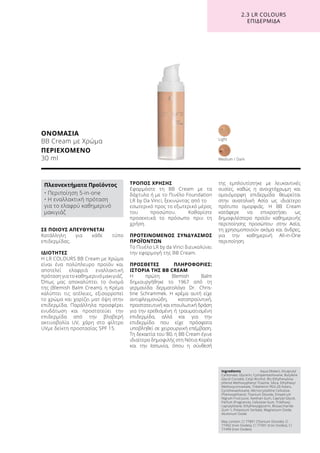 ΣΕ ΠΟΙΟΥΣ ΑΠΕΥΘΥΝΕΤΑΙ
Κατάλληλη για κάθε τύπο
επιδερμίδας.
ΙΔΙΟΤΗΤΕΣ
Η LR COLOURS BB Cream με Χρώμα
είναι ένα πολύπλευρο προϊόν και
αποτελεί ελαφριά εναλλακτική
πρόταση για το καθημερινό μακιγιάζ.
Όπως μας αποκαλύπτει το όνομά
της (Blemish Balm Cream), η Κρέμα
καλύπτει τις ατέλειες, εξισορροπεί
το χρώμα και χαρίζει ματ όψη στην
επιδερμίδα. Παράλληλα προσφέρει
ενυδάτωση και προστατεύει την
επιδερμίδα από την βλαβερή
ακτινοβολία UV, χάρη στο φίλτρο
UVμε δείκτη προστασίας SPF 15.
ΤΡΟΠΟΣ ΧΡΗΣΗΣ
Εφαρμόστε τη BB Cream με τα
δάχτυλα ή με το Πινέλο Foundation
LR by Da Vinci, ξεκινώντας από το
εσωτερικό προς το εξωτερικό μέρος
του προσώπου. Καθαρίστε
προσεκτικά το πρόσωπο πριν τη
χρήση.
ΠΡΟΤΕΙΝΟΜΕΝΟΣ ΣΥΝΔΥΑΣΜΟΣ
ΠΡΟΪΌΝΤΩΝ
Το Πινέλο LR by da Vinci διευκολύνει
την εφαρμογή της BB Cream.
ΠΡΟΣΘΕΤΕΣ ΠΛΗΡΟΦΟΡΙΕΣ:
ΙΣΤΟΡΙΑ ΤΗΣ BB CREAM
Η πρώτη Blemish Balm
δημιουργήθηκε το 1967 από τη
γερμανίδα δερματολόγο Dr. Chris-
tine Schrammek. Η κρέμα αυτή είχε
αντιφλεγμονώδη, καταπραϋντική,
προστατευτική και επουλωτική δράση
για την ερεθισμένη ή τραυματισμένη
επιδερμίδα, αλλά και για την
επιδερμίδα που είχε πρόσφατα
υποβληθεί σε χειρουργική επέμβαση.
Τη δεκαετία του ‘80, η BB Cream έγινε
ιδιαίτερα δημοφιλής στη Νότια Κορέα
και την Ιαπωνία, όπου η σύνθεσή
της εμπλουτίστηκε με λευκαντικές
ουσίες, καθώς η ανοιχτόχρωμη και
ομοιόμορφη επιδερμίδα θεωρείται
στην ανατολική Ασία ως ιδιαίτερο
πρότυπο ομορφιάς. Η BB Cream
κατάφερε να επικρατήσει ως
δημοφιλέστερο προϊόν καθημερινής
περιποίησης προσώπου· στην Ασία,
τη χρησιμοποιούν ακόμα και άνδρες,
για την καθημερινή All-in-One
περιποίηση.
ΟΝΟΜΑΣΙΑ
BB Cream με Χρώμα
ΠΕΡΙΕΧΟΜΕΝΟ	
30 ml Medium / Dark
Light
2.3 LR COLOURS
ΕΠΙΔΕΡΜΙΔΑ
Ingredients	 Aqua (Water), Dicaprylyl
Carbonate, Glycerin, Cyclopentasiloxane, Butylene
Glycol Cocoate, Cetyl Alcohol, Bis-Ethylhexyloxy-
phenol Methoxyphenyl Triazine, Silica, Ethylhexyl
Methoxycinnamate, Tribehenin PEG-20 Esters,
Cyclohexasiloxane, Microcrystalline Cellulose,
Phenoxyethanol, Titanium Dioxide, Empetrum
Nigrum Fruit Juice, Xanthan Gum, Caprylyl Glycol,
Parfum (Fragrance), Cellulose Gum, Triethoxy-
caprylylsilane, Ethylhexylglycerin, Biosaccharide
Gum-1, Potassium Sorbate, Magnesium Oxide,
Aluminum Oxide
May contain: CI 77891 (Titanium Dioxide), CI
77492 (Iron Oxides), CI 77491 (Iron Oxides), CI
77499 (Iron Oxides)
Πλεονεκτήματα Προϊόντος
• Περιποίηση 5-in-one
• Η εναλλακτική πρόταση
για το ελαφρύ καθημερινό
μακιγιάζ
 