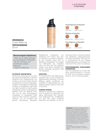 ΣΕ ΠΟΙΟΥΣ ΑΠΕΥΘΥΝΕΤΑΙ
Ενδείκνυται ιδιαίτερα για την ξηρή
έως κανονική επιδερμίδα. Η υφή του
προϊόντος δεν συσσωρεύεται στις
ρυτίδες, γι’ αυτό και το κάνει ιδανικό
για χρήση και σε ώριμες επιδερμίδες.
Αν έχετε ανοιχτόχρωμη επιδερμίδα,
επιλέξτε τις αποχρώσεις Light Sand
και Light Caramel, αν έχετε μεσαία
επιδερμίδα, επιλέξτε τις αποχρώσεις
Medium Sand και Medium Cara-
mel, ενώ αν έχετε σκουρόχρωμη
επιδερμίδα, οι αποχρώσεις Dark
Sand και Dark Caramel ταιριάζουν
απόλυτα. Για να επιτύχετε ένα
φυσικό αποτέλεσμα, δοκιμάστε
διαφορετικές αποχρώσεις του
προϊόντος στο πιγούνι σας, πριν
το απλώσετε σε μεγάλη επιφάνεια.
Αν δεν ταιριάζει καμία από τις
διαθέσιμες αποχρώσεις στο χρώμα
της επιδερμίδας σας, αναμείξτε
πάνω στο χέρι σας δυο χρώματα
μεταξύ τους. Δώστε προσοχή στις
ομαλές εναλλαγές χρωμάτων κατά
την εφαρμογή.
ΙΔΙΟΤΗΤΕΣ
To LR COLOURS Cream Makeup έχει
κρεμώδη υφή με ματ τελείωμα και
υψηλή κάλυψη. Επιπλέον, το Cream
Makeup χαρίζει ενυδάτωση και
εμποδίζει το ξεφλούδισμα και την
εμφάνιση ξηρών σημείων κάτω από
το μακιγιάζ.
ΤΡΟΠΟΣ ΧΡΗΣΗΣ
Καθαρίστε προσεκτικά το πρόσωπο
πριν τη χρήση και εφαρμόστε την
κρέμα περιποίησης που ταιριάζει
στην επιδερμίδα σας. Τοποθετήστε
στο χέρι σας μικρή ποσότητα
προϊόντος και απλώστε το από το
εσωτερικό προς το εξωτερικό μέρος
του προσώπου, χρησιμοποιώντας
το Πινέλο Foundation LR by Da Vin-
ci. Σιγουρευτείτε ότι δεν υπάρχει
διαφορά χρώματος στη γραμμή του
πιγουνιού ή στις ρίζες των μαλλιών.
ΠΡΟΤΕΙΝΟΜΕΝΟΣ ΣΥΝΔΥΑΣΜΟΣ
ΠΡΟΪΌΝΤΩΝ
Πριν την εφαρμογή του Cream Ma-
keup, χρησιμοποιήστε το Concea-
ler Stick για να καλύψετε μαύρους
κύκλους, σκιές ή ανομοιομορφίες.
ΟΝΟΜΑΣΙΑ
Cream Make-up
ΠΕΡΙΕΧΟΜΕΝΟ
30 ml
Ανοιχτόχρωμη επιδερμίδα:
Light Sand	 Light Caramel	
Dark Sand	 Dark Caramel
Medium Sand	 Medium Caramel
Μεσαία επιδερμίδα:
Σκουρόχρωμη επιδερμίδα:
2.3 LR COLOURS
ΕΠΙΔΕΡΜΙΔΑ
Ingredients Aqua (Water), Cyclopentasiloxane,
Glycerin, Nylon-12, Diethylhexyl Adipate, C11-12
Isoparaffin, Cetyl PEG/PPG-10/1 Dimethicone,
Aluminum Starch Octenylsuccinate, Sorbitan
Sesquioleate, Polyglyceryl-4 Isostearate, Zinc
Oxide (Nano), Lauroyl Lysine, Dipalmitoyl Hydro-
xyproline, Magnesium Sulfate, Phenoxyethanol,
Synthetic Beeswax, Benzyl Alcohol, Tocopheryl
Acetate, Disteardimonium Hectorite, Stearyl Bees-
wax, Behenyl Beeswax, Sodium Lactate, Lactic
Acid, Benzoic Acid, Talc, Ubiquinone, TEA-Lactate,
Serine, Dehydroacetic Acid, Urea, Sorbitol, Alcohol
denat., Dimethicone, Sodium Chloride, Sodium
Benzoate, Ethylhexylglycerin, Allantoin
May contain:
CI 77891 (Titanium Dioxide), CI 77492 (Iron
Oxides), CI 77491 (Iron Oxides), CI 77499 (Iron
Oxides)
Πλεονεκτήματα Προϊόντος
• Make up με υψηλή κάλυψη,
για ομοιόμορφη επιδερμίδα
• Με ματ τελείωμα, για
αποτέλεσμα μακράς
διάρκειας
• Χαρίζει ενυδάτωση
 