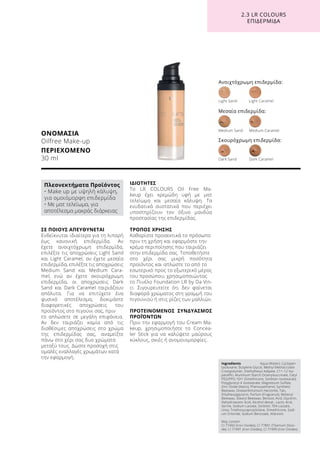 ΣΕ ΠΟΙΟΥΣ ΑΠΕΥΘΥΝΕΤΑΙ
Ενδείκνυται ιδιαίτερα για τη λιπαρή
έως κανονική επιδερμίδα. Αν
έχετε ανοιχτόχρωμη επιδερμίδα,
επιλέξτε τις αποχρώσεις Light Sand
και Light Caramel, αν έχετε μεσαία
επιδερμίδα, επιλέξτε τις αποχρώσεις
Medium Sand και Medium Cara-
mel, ενώ αν έχετε σκουρόχρωμη
επιδερμίδα, οι αποχρώσεις Dark
Sand και Dark Caramel ταιριάζουν
απόλυτα. Για να επιτύχετε ένα
φυσικό αποτέλεσμα, δοκιμάστε
διαφορετικές αποχρώσεις του
προϊόντος στο πιγούνι σας, πριν
το απλώσετε σε μεγάλη επιφάνεια.
Αν δεν ταιριάζει καμία από τις
διαθέσιμες αποχρώσεις στο χρώμα
της επιδερμίδας σας, αναμείξτε
πάνω στο χέρι σας δυο χρώματα
μεταξύ τους. Δώστε προσοχή στις
ομαλές εναλλαγές χρωμάτων κατά
την εφαρμογή.
ΙΔΙΟΤΗΤΕΣ
To LR COLOURS Oil Free Ma-
keup έχει κρεμώδη υφή με ματ
τελείωμα και μεσαία κάλυψη. Τα
ενυδατικά συστατικά που περιέχει
υποστηρίζουν τον όξινο μανδύα
προστασίας της επιδερμίδας.
ΤΡΟΠΟΣ ΧΡΗΣΗΣ
Καθαρίστε προσεκτικά το πρόσωπο
πριν τη χρήση και εφαρμόστε την
κρέμα περιποίησης που ταιριάζει
στην επιδερμίδα σας. Τοποθετήστε
στο χέρι σας μικρή ποσότητα
προϊόντος και απλώστε το από το
εσωτερικό προς το εξωτερικό μέρος
του προσώπου, χρησιμοποιώντας
το Πινέλο Foundation LR by Da Vin-
ci. Σιγουρευτείτε ότι δεν φαίνεται
διαφορά χρώματος στη γραμμή του
πιγουνιού ή στις ρίζες των μαλλιών.
ΠΡΟΤΕΙΝΟΜΕΝΟΣ ΣΥΝΔΥΑΣΜΟΣ
ΠΡΟΪΌΝΤΩΝ
Πριν την εφαρμογή του Cream Ma-
keup, χρησιμοποιήστε το Concea-
ler Stick για να καλύψετε μαύρους
κύκλους, σκιές ή ανομοιομορφίες.
ΟΝΟΜΑΣΙΑ
Oilfree Make-up
ΠΕΡΙΕΧΟΜΕΝΟ
30 ml
Ανοιχτόχρωμη επιδερμίδα:
Light Sand	 Light Caramel	
Dark Sand	 Dark Caramel
Medium Sand	 Medium Caramel
Μεσαία επιδερμίδα:
Σκουρόχρωμη επιδερμίδα:
2.3 LR COLOURS
ΕΠΙΔΕΡΜΙΔΑ
Ingredients	 Aqua (Water), Cyclopen-
tasiloxane, Butylene Glycol, Methyl Methacrylate
Crosspolymer, Diethylhexyl Adipate, C11-12 Iso-
paraffin, Aluminum Starch Octenylsuccinate, Cetyl
PEG/PPG-10/1 Dimethicone, Sorbitan Isostearate,
Polyglyceryl-4 Isostearate, Magnesium Sulfate,
Zinc Oxide (Nano), Phenoxyethanol, Synthetic
Beeswax, Disteardimonium Hectorite, Talc,
Ethylhexylglycerin, Parfum (Fragrance), Behenyl
Beeswax, Stearyl Beeswax, Benzoic Acid, Glycerin,
Dehydroacetic Acid, Alcohol denat., Lactic Acid,
Serine, Sodium Lactate, Sorbitol, TEA-Lactate,
Urea, Triethoxycaprylylsilane, Dimethicone, Sodi-
um Chloride, Sodium Benzoate, Allantoin
May contain :
CI 77492 (Iron Oxides), CI 77891 (Titanium Dioxi-
de), CI 77491 (Iron Oxides), CI 77499 (Iron Oxides)
Πλεονεκτήματα Προϊόντος
• Make up με υψηλή κάλυψη,
για ομοιόμορφη επιδερμίδα
• Με ματ τελείωμα, για
αποτέλεσμα μακράς διάρκειας
 