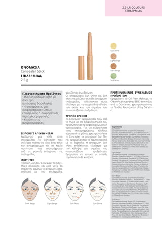 ΣΕ ΠΟΙΟΥΣ ΑΠΕΥΘΥΝΕΤΑΙ
Κατάλληλο για κάθε τύπο
επιδερμίδας. Το Concealer που
επιλέγετε πρέπει να είναι έναν τόνο
πιο ανοιχτόχρωμο και σε καμία
περίπτωση πιο σκουρόχρωμο
από τη φυσική απόχρωση της
επιδερμίδας.
ΙΔΙΟΤΗΤΕΣ
Η απαλή υφή του Concealer περιέχει
έλαιο αβοκάντο και Aloe Vera, τα
οποία την κάνουν να εναρμονίζεται
απόλυτα με την επιδερμίδα,
χαρίζοντας ενυδάτωση.
Οι αποχρώσεις Sun Shine και Soft
Moss ταιριάζουν σε κάθε απόχρωση
επιδερμίδας, ενδείκνυνται όμως
ιδιαίτερα για τη στοχευμένη κάλυψη
των σκιών και των σημείων που
παρουσιάζουν ερυθρότητα.
ΤΡΟΠΟΣ ΧΡΗΣΗΣ
Το Concealer εφαρμόζεται πριν από
το make up σε διάφορα σημεία του
προσώπουκαιπροσφέρειχρωματική
ομοιομορφία. Για να εξαφανίσετε
τους σκουρόχρωμους κύκλους
γύρω από τα μάτια, χρησιμοποιήστε
το Concealer σε απόχρωση Sun Shi-
ne, εφαρμόζοντάς το ταμποναριστά
με τα δάχτυλα. Η απόχρωση Soft
Moss ενδείκνυται ιδιαίτερα για
την κάλυψη των σημείων που
παρουσιάζουν ερυθρότητα.
Εφαρμόστε το τοπικά, με απαλές
ταμποναριστές κινήσεις.	
ΠΡΟΤΕΙΝΟΜΕΝΟΣ ΣΥΝΔΥΑΣΜΟΣ
ΠΡΟΪΌΝΤΩΝ
Εφαρμόστε το Oil Free Makeup, το
Cream Makeup ή την BB Cream πάνω
από το Concealer, χρησιμοποιώντας
το Πινέλο Foundation LR by Da Vin-
ci.
ΟΝΟΜΑΣΙΑ
Concealer Stick
ΕΠΙΔΕΡΜΙΔΑ
2,5 g
Light Beige
Soft Moss
Dark Beige
Sun Shine
	 Dark Beige	 Light Beige	 Soft Moss	 Sun Shine
2.3 LR COLOURS
ΕΠΙΔΕΡΜΙΔΑ
Ingredients	
Sun Shine:
Cyclopentasiloxane, Octyldodecyl Stearoyl
Stearate, Paraffin, Nylon-12, CI 77891 (Titanium
Dioxide), Polybutene, Ozokerite, Tocopherol, Aloe
Barbadensis Leaf Extract, Carthamus Tinctorius
(Safflower) Seed Oil, Disteardimonium Hectorite,
Persea Gratissima (Avocado) Oil, Ascorbyl Palmita-
te, Phytosterols, Olea Europaea (Olive) Fruit Oil,
Sorbitan Oleate, Tocopheryl Acetate, Mica, CI
77491 (Iron Oxides), CI 77492 (Iron Oxides), CI
77499 (Iron Oxides)
Light Beige:
Cyclopentasiloxane, Octyldodecyl Stearoyl
Stearate, Paraffin, Nylon-12, CI 77891 (Titanium
Dioxide), Polybutene, Ozokerite, CI 77492 (Iron
Oxides), Tocopherol, Carthamus Tinctorius (Saff-
lower) Seed Oil, Aloe Barbadensis Leaf Extract,
Disteardimonium Hectorite, Persea Gratissima
(Avocado) Oil, Ascorbyl Palmitate, Phytosterols,
Olea Europaea (Olive) Fruit Oil, Sorbitan Oleate,
Tocopheryl Acetate, Mica, CI 77491 (Iron Oxides),
CI 77499 (Iron Oxides)
Dark Beige:
Cyclopentasiloxane, Octyldodecyl Stearoyl
Stearate, Paraffin, Nylon-12, Polybutene, CI 77891
(Titanium Dioxide), CI 77492 (Iron Oxides), Ozo-
kerite, Tocopherol, Carthamus Tinctorius (Saff-
lower) Seed Oil, Aloe Barbadensis Leaf Extract,
Disteardimonium Hectorite, Persea Gratissima
(Avocado) Oil, Ascorbyl Palmitate, Phytosterols,
Olea Europaea (Olive) Fruit Oil, Sorbitan Oleate,
Tocopheryl Acetate, Mica, CI 77491 (Iron Oxides),
CI 77499 (Iron Oxides)
Soft Moss:
Cyclopentasiloxane, Nylon-12, Octyldodecyl
Stearoyl Stearate, Paraffin, Polybutene, CI 77891
(Titanium Dioxide), Mica, Ozokerite, Tocopherol,
Carthamus Tinctorius (Safflower) Seed Oil, Aloe
Barbadensis Leaf Extract, Disteardimonium Hec-
torite, Persea Gratissima (Avocado) Oil, Ascorbyl
Palmitate, Phytosterols, Olea Europaea (Olive)
Fruit Oil, Sorbitan Oleate, Tocopheryl Acetate, CI
77492 (Iron Oxides), CI 42090 (Blue 1)
Πλεονεκτήματα Προϊόντος
• Ιδανική δοσομέτρηση με
σύστημα
αυτόματης δοσολογίας
• 4 αποχρώσεις, για
διαφορετικούς τύπους
επιδερμίδας ή διαφορετικές
περιοχές εφαρμογής
• Καλύπτει τις
ανομοιομορφίες
 