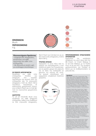 ΣΕ ΠΟΙΟΥΣ ΑΠΕΥΘΥΝΕΤΑΙ
Κατάλληλο για κάθε τύπο
επιδερμίδας. Επιλέξτε την
απόχρωση που ταιριάζει
περισσότερο στο φυσικό τόνο της
επιδερμίδας σας. Οι κοκκινωπές
αποχρώσεις Cold και Warm Berry
ταιριάζουν περισσότερο σε
κοκκινωπούς χρωματικούς τόνους,
ενώ το Warm Peach και το Cold Ap-
ricot σε κιτρινωπούς χρωματικούς
τόνους.
ΙΔΙΟΤΗΤΕΣ
Το LR LR COLOURS Blush είναι
κατάλληλο για κάθε απόχρωση
επιδερμίδας, καθώς είναι διαθέσιμο
σε δύο κιτρινωπές αποχρώσεις,
Warm Peach και Cold Apricot, και σε
δύο κοκκινωπές αποχρώσεις, Cold 
Warm Berry.
ΤΡΟΠΟΣ ΧΡΗΣΗΣ
Εφαρμόστε το ρουζ πάνω από τη
γραμμή του περιγράμματος, ή στο
μπροστινό μέρος των ζυγωματικών,
για να χαρίσει χρώμα στα μάγουλα
και να κάνει την επιδερμίδα να
φαίνεται πιο νεανική και υγιής.
Για φυσικό αποτέλεσμα, μην
εφαρμόσετε υπερβολική ποσότητα
χρώματος.
ΠΡΟΤΕΙΝΟΜΕΝΟΣ ΣΥΝΔΥΑΣΜΟΣ
ΠΡΟΪΌΝΤΩΝ
Εφαρμόστε την κατάλληλη
απόχρωση του ρουζ πάνω από την
BB Cream, το Cream Makeup ή
το Oil Free Makeup, με το Πινέλο
Ρουζ LR by da Vinci. Στη συνέχεια,
χρησιμοποιήστε την Πούδρα σε
Σκόνη για να σταθεροποιήσετε το
μακιγιάζ σας.
ΟΝΟΜΑΣΙΑ
Blush
ΠΕΡΙΕΧΟΜΕΝΟ
4 g
Cold Berry
Cold Apricot
Warm Berry
Warm Peach
2.3 LR COLOURS
ΕΠΙΔΕΡΜΙΔΑ
Ingredients	
Warm Peach: Kaolin, Mica, Caprylic/Capric Trigly-
ceride, Tapioca Starch, Magnesium Stearate, Silica,
Glyceryl Caprylate, Lithothamnium Calcareum Ex-
tract, Benzyl Alcohol, Mannitol, Diatomaceous Earth,
Helianthus Annuus (Sunflower) Seed Oil, Tin Oxide,
Rosmarinus Officinalis (Rosemary) Leaf Extract, Zinc
Sulfate, Maltodextrin, CI 77891 (Titanium Dioxide),
CI 77491 (Iron Oxides), CI 77742 (Manganese Violet),
CI 77163 (Bismuth Oxychloride), CI 77499 (Iron
Oxides), CI 77492 (Iron Oxides), CI 75470 (Carmine)
Cold Berry: Kaolin, Mica, Caprylic/Capric Triglyce-
ride, Tapioca Starch, Magnesium Stearate, Silica,
Lithothamnium Calcareum Extract, Benzyl Alcohol,
Levulinic Acid, Mannitol, p-Anisic Acid, Sodium Levuli-
nate, Glycerin, Aqua (Water), Diatomaceous Earth,
Helianthus Annuus (Sunflower) Seed Oil, Tin Oxide,
Rosmarinus Officinalis (Rosemary) Leaf Extract,
Zinc Sulfate, CI 77891 (Titanium Dioxide), CI 77742
(Manganese Violet), CI 77163 (Bismuth Oxychloride),
CI 77007 (Ultramarines), CI 77492 (Iron Oxides),
CI 77491 (Iron Oxides), CI 77499 (Iron Oxides), CI
45410 (Red 27), CI 15850 (Red 7 Lake), CI 75470
(Carmine)
Warm Berry: Kaolin, Mica, Caprylic/Capric Triglyce-
ride, Tapioca Starch, Magnesium Stearate, Silica,
Glyceryl Caprylate, Lithothamnium Calcareum Ex-
tract, Benzyl Alcohol, Mannitol, Diatomaceous Earth,
Maltodextrin, Helianthus Annuus (Sunflower) Seed
Oil, Rosmarinus Officinalis (Rosemary) Leaf Extract,
Tin Oxide, Zinc Sulfate, CI 77891 (Titanium Dioxide),
CI 77007 (Ultramarines), CI 75470 (Carmine), CI
77492 (Iron Oxides), CI 77491 (Iron Oxides), CI
77163 (Bismuth Oxychloride), CI 77742 (Manganese
Violet), CI 77499 (Iron Oxides)
Cold Apricot: Kaolin, Mica, Caprylic/Capric Triglyce-
ride, Magnesium Stearate, Tapioca Starch, Silica,
Glyceryl Caprylate, Lithothamnium Calcareum
Extract, Benzyl Alcohol, Mannitol, Diatomaceous
Earth, Helianthus Annuus (Sunflower) Seed Oil,
Rosmarinus Officinalis (Rosemary) Leaf Extract,
Maltodextrin, Zinc Sulfate, CI 77491 (Iron Oxides), CI
77492 (Iron Oxides), CI 75470 (Carmine), CI 77499
(Iron Oxides)
Πλεονεκτήματα Προϊόντος
• Διαφορετικές αποχρώσεις,
κατάλληλες για κάθε
περίσταση και κάθε τύπο
επιδερμίδας
• Με βελούδινα απαλή υφή,
για ανάλαφρο αποτέλεσμα
 