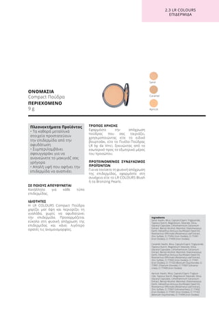 ΣΕ ΠΟΙΟΥΣ ΑΠΕΥΘΥΝΕΤΑΙ
Κατάλληλο για κάθε τύπο
επιδερμίδας.
ΙΔΙΟΤΗΤΕΣ
Η LR COLOURS Compact Πούδρα
χαρίζει ματ όψη και περιορίζει τη
γυαλάδα, χωρίς να αφυδατώνει
την επιδερμίδα. Προσαρμόζεται
εύκολα στη φυσική απόχρωση της
επιδερμίδας και κάνει λιγότερο
ορατές τις ανομοιομορφίες.
ΤΡΟΠΟΣ ΧΡΗΣΗΣ
Εφαρμόστε την απόχρωση
πούδρας που σας ταιριάζει,
χρησιμοποιώντας είτε το ειδικό
βουρτσάκι, είτε το Πινέλο Πούδρας
LR by da Vinci, ξεκινώντας από το
εσωτερικό προς το εξωτερικό μέρος
του προσώπου.	
ΠΡΟΤΕΙΝΟΜΕΝΟΣ ΣΥΝΔΥΑΣΜΟΣ
ΠΡΟΪΌΝΤΩΝ
Για να τονίσετε τη φυσική απόχρωση
της επιδερμίδας, εφαρμόστε στη
συνέχεια είτε το LR COLOURS Blush
ή τα Bronzing Pearls.
ΟΝΟΜΑΣΙΑ
Compact Πούδρα
ΠΕΡΙΕΧΟΜΕΝΟ
9 g
Sand
Apricot
Caramel
2.3 LR COLOURS
ΕΠΙΔΕΡΜΙΔΑ
Ingredients	
Sand: Kaolin, Mica, Caprylic/Capric Triglyceride,
Tapioca Starch, Magnesium, Stearate, Silica,
Glyceryl Caprylate, Lithothamnium Calcareum
Extract, Benzyl Alcohol, Mannitol, Diatomaceous
Earth, Helianthus Annuus (Sunflower) Seed Oil,
Rosmarinus Officinalis (Rosemary) Leaf Extract,
Zinc Sulfate, CI 77492 (Iron Oxides), CI 77491
(Iron Oxides), CI 77499 (Iron Oxides)
Caramel: Kaolin, Mica, Caprylic/Capric Triglyceride,
Tapioca Starch, Magnesium Stearate, Silica,
Glyceryl Caprylate, Lithothamnium Calcareum
Extract, Benzyl Alcohol, Mannitol, Diatomaceous
Earth, Helianthus Annuus (Sunflower) Seed Oil,
Rosmarinus Officinalis (Rosemary) Leaf Extract,
Zinc Sulfate, CI 77492 (Iron Oxides), CI 77491
(Iron Oxides), CI 77163 (Bismuth Oxychloride), CI
77891 (Titanium Dioxide), CI 77007 (Ultrama-
rines), CI 77499 (Iron Oxides)
Apricot: Kaolin, Mica, Caprylic/Capric Triglyce-
ride, Tapioca Starch, Magnesium Stearate, Silica,
Glyceryl Caprylate, Lithothamnium Calcareum
Extract, Benzyl Alcohol, Mannitol, Diatomaceous
Earth, Helianthus Annuus (Sunflower) Seed Oil,
Rosmarinus Officinalis (Rosemary) Leaf Extract,
Zinc Sulfate, CI 77007 (Ultramarines), CI 77492
(Iron Oxides), CI 77491 (Iron Oxides), CI 77163
(Bismuth Oxychloride), CI 77499 (Iron Oxides)
Πλεονεκτήματα Προϊόντος
• Τα καθαρά μεταλλικά
στοιχεία προστατεύουν
την επιδερμίδα από την
αφυδάτωση
• Συμπεριλαμβάνει
σφουγγαράκι για να
ανανεώνετε το μακιγιάζ σας
γρήγορα
• Απαλή υφή που αφήνει την
επιδερμίδα να αναπνέει
 