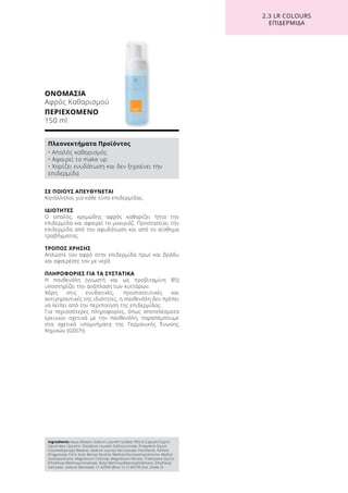 ΣΕ ΠΟΙΟΥΣ ΑΠΕΥΘΥΝΕΤΑΙ
Κατάλληλος για κάθε τύπο επιδερμίδας.
ΙΔΙΟΤΗΤΕΣ
Ο απαλός, κρεμώδης αφρός καθαρίζει ήπια την
επιδερμίδα και αφαιρεί το μακιγιάζ. Προστατεύει την
επιδερμίδα από την αφυδάτωση και από το αίσθημα
τραβήγματος.
ΤΡΟΠΟΣ ΧΡΗΣΗΣ
Απλώστε τον αφρό στην επιδερμίδα πρωί και βράδυ
και αφαιρέστε τον με νερό.
ΠΛΗΡΟΦΟΡΙΕΣ ΓΙΑ ΤΑ ΣΥΣΤΑΤΙΚΑ
Η πανθενόλη (γνωστή και ως προβιταμίνη B5)
υποστηρίζει την ανάπλαση των κυττάρων.
Χάρη στις ενυδατικές, προστατευτικές και
αντιγηραντικές της ιδιότητες, η πανθενόλη δεν πρέπει
να λείπει από την περιποίηση της επιδερμίδας.
Για περισσότερες πληροφορίες, όπως αποτελέσματα
ερευνών σχετικά με την πανθενόλη, παραπέμπουμε
στα σχετικά υπομνήματα της Γερμανικής Ένωσης
Χημικών (GDCh).
ΟΝΟΜΑΣΙΑ	
Αφρός Καθαρισμού
ΠΕΡΙΕΧΟΜΕΝΟ	
150 ml
2.3 LR COLOURS
ΕΠΙΔΕΡΜΙΔΑ
Ingredients Aqua (Water), Sodium Laureth Sulfate, PEG-6 Caprylic/Capric
Glycerides, Glycerin, Disodium Laureth Sulfosuccinate, Propylene Glycol,
Cocamidopropyl Betaine, Sodium Lauroyl Sarcosinate, Panthenol, Parfum
(Fragrance), Citric Acid, Benzyl Alcohol, Methylchloroisothiazolinone, Methyl-
isothiazolinone, Magnesium Chloride, Magnesium Nitrate, Triethylene Glycol,
Ethylhexyl Methoxycinnamate, Butyl Methoxydibenzoylmethane, Ethylhexyl
Salicylate, Sodium Benzoate, CI 42090 (Blue 1), CI 60730 (Ext. Violet 2)
Πλεονεκτήματα Προϊόντος
• Απαλός καθαρισμός
• Αφαιρεί το make up
• Χαρίζει ενυδάτωση και δεν ξηραίνει την
επιδερμίδα
 