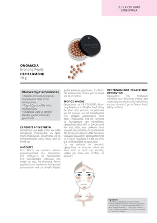 ΣΕ ΠΟΙΟΥΣ ΑΠΕΥΘΥΝΕΤΑΙ
Κατάλληλο για κάθε τύπο και κάθε
απόχρωση επιδερμίδας. Αν έχετε
ξηρή επιδερμίδα, συνιστάται να το
χρησιμοποιείτε μόνο πάνω από το
make up.
ΙΔΙΟΤΗΤΕΣ
Είτε θέλετε να τονίσετε κάποια
χαρακτηριστικά του προσώπου,
είτε επιθυμείτε να προσδώσετε
ένα ομοιόμορφο τελείωμα στο
make up σας, τα Bronzing Pearls
χαρίζουν στο πρόσωπο ένα φυσικό
μαυρισμένο look με απαλή λάμψη,
χωρίς κόκκινες χρωστικές. Το Bron-
zer ενδείκνυται επίσης για το λαιμό
και το ντεκολτέ.
ΤΡΟΠΟΣ ΧΡΗΣΗΣ
Εφαρμόστε τα LR COLOURS Bron-
zing Pearls με το Πινέλο Ρουζ LR by
da Vinci στο μέτωπο, τα μάγουλα
και το πιγούνι, για να προσδώσετε
ένα ελαφρά μαυρισμένο look
στην επιδερμίδα. Για να τονίσετε
το περίγραμμα του προσώπου,
εφαρμόστε κάτω από τα ζυγωματικά
και στις ρίζες των μαλλιών στην
κορυφή του μετώπου. Σιγουρευτείτε
ότι δεν έχουν σχηματιστεί αφύσικες
γραμμές χρώματος· χρησιμοποιήστε
το Πινέλο Πούδρας LR by da Vinci
για να αναμείξετε τα χρώματα.
Για να τονίσετε το ντεκολτέ,
εφαρμόστε το bronzer πάνω και
κάτω από τα οστά της κλείδας,
καθώς και πάνω στο στήθος, σε
σχήμα Τ.
ΠΡΟΤΕΙΝΟΜΕΝΟΣ ΣΥΝΔΥΑΣΜΟΣ
ΠΡΟΪΟΝΤΩΝ
Εφαρμόστε την πούδρινη
σύνθεση των Bronzing Pearls στα
συγκεκριμένα σημεία του προσώπου
και του ντεκολτέ, με το Πινέλο Ρουζ
LR by da Vinci.
ΟΝΟΜΑΣΙΑ
Bronzing Pearls
ΠΕΡΙΕΧΟΜΕΝΟ
18 g
2.3 LR COLOURS
ΕΠΙΔΕΡΜΙΔΑ
Ingredients	
Talc, Mica, Octyldodecyl Stearoyl Stearate,
Isostearyl Neopentynoate, Sorbitol, Aqua (Water),
Caprylyl Glycol, Tin Oxide, Phenoxyethanol, So-
dium Dehydroacetate, CI 77491 (Iron Oxides), CI
77891 (Titanium Dioxide), CI 77492 (Iron Oxides),
CI 77499 (Iron Oxides)
Πλεονεκτήματα Προϊόντος
• Χαρίζει ένα καλοκαιρινό,
ηλιοκαμένο look στην
επιδερμίδα
• Ταιριάζει σε κάθε τύπο
επιδερμίδας
• Ελαφριά υφή με απαλή
λάμψη, χωρίς κόκκινες
χρωστικές
 