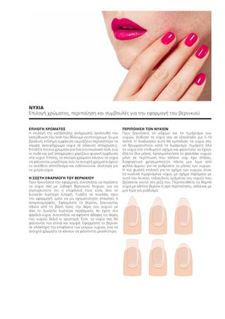 ΝΥΧΙΑ
Επιλογή χρώματος, περιποίηση και συμβουλές για την εφαρμογή του βερνικιού
ΕΠΙΛΟΓΗ ΧΡΩΜΑΤΟΣ
Η επιλογή της κατάλληλης απόχρωσης ακολουθεί την
κατεύθυνση του look που θέλουμε να επιτύχουμε. Σε μια
βραδινή, επίσημη εμφάνιση ταιριάζουν περισσότερο τα
κομψά, σκουρόχρωμα νύχια σε κόκκινες αποχρώσεις.
Επιλέξτε έντονα χρώματα για ένα εντυπωσιακό look, ενώ
οι nude και ροζ αποχρώσεις χαρίζουν φυσική εμφάνιση
στα νύχια. Επίσης, τα σκούρα χρώματα κάνουν τα νύχια
να φαίνονται μικρότερα, ενώ τα ανοιχτά χρώματα έχουν
το αντίθετο αποτέλεσμα και ενδείκνυνται ιδιαίτερα για
τα μικρά νύχια.
Η ΣΩΣΤΗ ΕΦΑΡΜΟΓΗ ΤΟΥ ΒΕΡΝΙΚΙΟΥ
Πριν ξεκινήσετε την εφαρμογή, συνιστάται να περάσετε
τα νύχια σας με Ξεβαφή Βερνικιού Νυχιών, για να
σιγουρευτείτε ότι η επιφάνειά τους είναι όσο το
δυνατόν λιγότερο λιπαρή. Τινάξτε το πινελάκι πριν
την εφαρμογή, ώστε να μη σχηματιστούν σταγόνες ή
ανομοιομορφίες. Εφαρμόστε το βερνίκι, ξεκινώντας
πάντα από τη βάση προς την άκρη του νυχιού με
όσο το δυνατόν λιγότερα περάσματα. Αν έχετε πιο
φαρδιά νύχια, συνιστάται να αφήνετε άβαφες τις άκρες
του νυχιού δεξιά κι αριστερά. Έτσι, τα νύχια σας θα
φαίνονται πιο στενά και κομψά. Εφαρμόστε το βερνίκι
σε ολόκληρη την επιφάνεια των μικρών νυχιών, ενώ τα
ανοιχτά χρώματα τα κάνουν να φαίνονται μεγαλύτερα.
ΠΕΡΙΠΟΙΗΣΗ ΤΩΝ ΝΥΧΙΩΝ
Πριν ξεκινήσετε το κόψιμο και το λιμάρισμα των
νυχιών, βυθίστε τα νύχια σας σε ελαιόλαδο για 5-10
λεπτά. Η διαδικασία αυτή θα εμποδίσει τα νύχια σας
να θρυμματιστούν κατά το λιμάρισμα. Λιμάρετε όλα
τα νύχια στο επιθυμητό σχήμα και φροντίστε να έχουν
όλα το ίδιο μήκος. Χρησιμοποιήστε το ψαλιδάκι νυχιών
μόνο σε περίπτωση που κάποιο νύχι έχει σπάσει,
διαφορετικά χρησιμοποιείτε πάντα μια λίμα από
φύλλα άμμου, για να ρυθμίσετε το μήκος των νυχιών.
Η πιο φυσική επιλογή για το σχήμα των νυχιών, είναι
τα κυκλικά λιμαρισμένα νύχια, με σχήμα παρόμοιο με
αυτό του λευκού, τοξοειδούς τμήματος του νυχιού που
βρίσκεται κοντά στη ρίζα του. Περιποιηθείτε τα θαμπά
νύχια με κάποιο βερνίκι ή ορό περιποίησης, αλλά και με
μια λίμα για γυάλισμα.
 