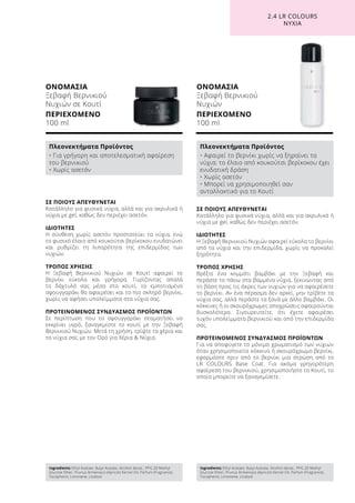 ΟΝΟΜΑΣΙΑ
Ξεβαφή Βερνικιού
Νυχιών σε Κουτί
ΠΕΡΙΕΧΟΜΕΝΟ
100 ml
ΟΝΟΜΑΣΙΑ
Ξεβαφή Βερνικιού
Νυχιών
ΠΕΡΙΕΧΟΜΕΝΟ
100 ml
ΣΕ ΠΟΙΟΥΣ ΑΠΕΥΘΥΝΕΤΑΙ
Κατάλληλο για φυσικά νύχια, αλλά και για ακρυλικά ή
νύχια με gel, καθώς δεν περιέχει ασετόν.
ΙΔΙΟΤΗΤΕΣ
Η Ξεβαφή Βερνικιού Νυχιών αφαιρεί εύκολα το βερνίκι
από τα νύχια και την επιδερμίδα, χωρίς να προκαλεί
ξηρότητα.
ΤΡΟΠΟΣ ΧΡΗΣΗΣ
Βρέξτε ένα κομμάτι βαμβάκι με την Ξεβαφή και
περάστε το πάνω στα βαμμένα νύχια, ξεκινώντας από
τη βάση προς τις άκρες των νυχιών για να αφαιρέσετε
το βερνίκι. Αν ένα πέρασμα δεν αρκεί, μην τρίβετε τα
νύχια σας, αλλά περάστε τα ξανά με άλλο βαμβάκι. Οι
κόκκινες ή οι σκουρόχρωμες αποχρώσεις αφαιρούνται
δυσκολότερα. Σιγουρευτείτε, ότι έχετε αφαιρέσει
τυχόν υπολείμματα βερνικιού και από την επιδερμίδα
σας.
ΠΡΟΤΕΙΝΟΜΕΝΟΣ ΣΥΝΔΥΑΣΜΟΣ ΠΡΟΪΟΝΤΩΝ
Για να αποφύγετε το μόνιμο χρωματισμό των νυχιών
όταν χρησιμοποιείτε κόκκινο ή σκουρόχρωμο βερνίκι,
εφαρμόστε πριν από το βερνίκι μια στρώση από το
LR COLOURS Base Coat. Για ακόμα γρηγορότερη
αφαίρεση του βερνικιού, χρησιμοποιήστε το Κουτί, το
οποίο μπορείτε να ξαναγεμίσετε.
ΣΕ ΠΟΙΟΥΣ ΑΠΕΥΘΥΝΕΤΑΙ
Κατάλληλο για φυσικά νύχια, αλλά και για ακρυλικά ή
νύχια με gel, καθώς δεν περιέχει ασετόν.
ΙΔΙΟΤΗΤΕΣ
Η σύνθεση χωρίς ασετόν προστατεύει τα νύχια, ενώ
το φυσικό έλαιο από κουκούτσι βερίκοκου ενυδατώνει
και ρυθμίζει τη λιπαρότητα της επιδερμίδας των
νυχιών.
ΤΡΟΠΟΣ ΧΡΗΣΗΣ
Η Ξεβαφή Βερνικιού Νυχιών σε Κουτί αφαιρεί το
βερνίκι εύκολα και γρήγορα. Γυρίζοντας απαλά
το δάχτυλό σας μέσα στο κουτί, το εμποτισμένο
σφουγγαράκι θα αφαιρέσει και το πιο σκληρό βερνίκι,
χωρίς να αφήσει υπολείμματα στα νύχια σας.
ΠΡΟΤΕΙΝΟΜΕΝΟΣ ΣΥΝΔΥΑΣΜΟΣ ΠΡΟΪΟΝΤΩΝ
Σε περίπτωση που το σφουγγαράκι σταματήσει να
εκκρίνει υγρό, ξαναγεμίστε το κουτί με την Ξεβαφή
Βερνικιού Νυχιών. Μετά τη χρήση, τρίψτε τα χέρια και
τα νύχια σας με τον Ορό για Χέρια  Νύχια.
2.4 LR COLOURS
ΝΥΧΙΑ
Ingredients Ethyl Acetate, Butyl Acetate, Alcohol denat., PPG-20 Methyl
Glucose Ether, Prunus Armeniaca (Apricot) Kernel Oil, Parfum (Fragrance),
Tocopherol, Limonene, Linalool
Πλεονεκτήματα Προϊόντος
• Για γρήγορη και αποτελεσματική αφαίρεση
του βερνικιού
• Χωρίς ασετόν
Ingredients Ethyl Acetate, Butyl Acetate, Alcohol denat., PPG-20 Methyl
Glucose Ether, Prunus Armeniaca (Apricot) Kernel Oil, Parfum (Fragrance),
Tocopherol, Limonene, Linalool
Πλεονεκτήματα Προϊόντος
• Αφαιρεί το βερνίκι χωρίς να ξηραίνει τα
νύχια: το έλαιο από κουκούτσι βερίκοκου έχει
ενυδατική δράση
• Χωρίς ασετόν
• Μπορεί να χρησιμοποιηθεί σαν
ανταλλακτικό για το Κουτί
 