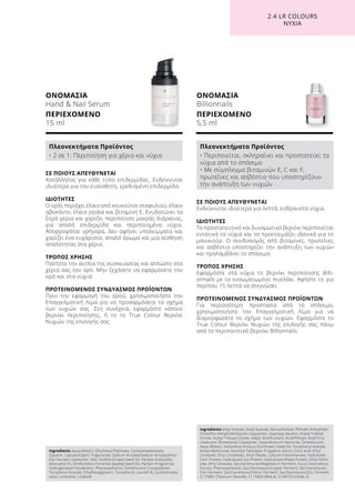 ΟΝΟΜΑΣΙΑ
Hand  Nail Serum
ΠΕΡΙΕΧΟΜΕΝΟ
15 ml
ΟΝΟΜΑΣΙΑ
Billionnails
ΠΕΡΙΕΧΟΜΕΝΟ
5,5 ml
ΣΕ ΠΟΙΟΥΣ ΑΠΕΥΘΥΝΕΤΑΙ
Ενδείκνυται ιδιαίτερα για λεπτά, εύθραυστα νύχια.
ΙΔΙΟΤΗΤΕΣ
Το προστατευτικό και δυναμωτικό βερνίκι περιποιείται
εντατικά τα νύχια και τα προετοιμάζει ιδανικά για το
μανικιούρ. Ο συνδυασμός από βιταμίνες, πρωτεΐνες
και ασβέστιο υποστηρίζει την ανάπτυξη των νυχιών
και προλαμβάνει το σπάσιμο.
ΤΡΟΠΟΣ ΧΡΗΣΗΣ
Εφαρμόστε στα νύχια το βερνίκι περιποίησης Billi-
onnails με το ενσωματωμένο πινελάκι. Αφήστε το για
περίπου 15 λεπτά να στεγνώσει.
ΠΡΟΤΕΙΝΟΜΕΝΟΣ ΣΥΝΔΥΑΣΜΟΣ ΠΡΟΪΟΝΤΩΝ
Για περισσότερη προστασία από το σπάσιμο,
χρησιμοποιήστε την Επαγγελματική Λίμα για να
διαμορφώσετε το σχήμα των νυχιών. Εφαρμόστε το
True Colour Βερνίκι Νυχιών της επιλογής σας πάνω
από το περιποιητικό βερνίκι Billionnails.
ΣΕ ΠΟΙΟΥΣ ΑΠΕΥΘΥΝΕΤΑΙ
Κατάλληλος για κάθε τύπο επιδερμίδας. Ενδείκνυται
ιδιαίτερα για την ευαίσθητη, ερεθισμένη επιδερμίδα.
ΙΔΙΟΤΗΤΕΣ
Ο ορός περιέχει έλαιο από κουκούτσι σταφυλιού, έλαιο
αβοκάντο, έλαιο jojoba και βιταμίνη Ε. Ενυδατώνει τα
ξηρά χέρια και χαρίζει περιποίηση μακράς διάρκειας,
για απαλή επιδερμίδα και περιποιημένα νύχια.
Απορροφάται γρήγορα, δεν αφήνει υπολείμματα και
χαρίζει ένα ευχάριστο, απαλό άρωμα και μια αίσθηση
απαλότητας στα χέρια.
ΤΡΟΠΟΣ ΧΡΗΣΗΣ
Πατήστε την αντλία της συσκευασίας και απλώστε στα
χέρια σας τον ορό. Μην ξεχάσετε να εφαρμόσετε τον
ορό και στα νύχια!
ΠΡΟΤΕΙΝΟΜΕΝΟΣ ΣΥΝΔΥΑΣΜΟΣ ΠΡΟΪΟΝΤΩΝ
Πριν την εφαρμογή του ορού, χρησιμοποιήστε την
Επαγγελματική Λίμα για να προσαρμόσετε το σχήμα
των νυχιών σας. Στη συνέχεια, εφαρμόστε κάποιο
βερνίκι περιποίησης, ή το το True Colour Βερνίκι
Νυχιών της επιλογής σας.
2.4 LR COLOURS
ΝΥΧΙΑ
Ingredients Aqua (Water), Ethylhexyl Palmitate, Cyclopentasiloxane,
Glycerin, Caprylic/Capric Triglyceride, Sodium Acrylate/Sodium Acryloyldime-
thyl Taurate Copolymer, Vitis Vinifera (Grape) Seed Oil, Persea Gratissima
(Avocado) Oil, Simmondsia Chinensis (Jojoba) Seed Oil, Parfum (Fragrance),
Hydrogenated Polydecene, Phenoxyethanol, Dimethicone Crosspolymer,
Tocopheryl Acetate, Ethylhexylglycerin, Tocopherol, Laureth-8, Cyclotetrasilo-
xane, Limonene, Linalooll
Πλεονεκτήματα Προϊόντος
• 2 σε 1: Περιποίηση για χέρια και νύχια
Ingredients Ethyl Acetate, Butyl Acetate, Nitrocellulose, Phthalic Anhydride/
Trimellitic Anhydride/Glycols Copolymer, Isopropyl Alcohol, Acetyl Triethyl
Citrate, Acetyl Tributyl Citrate, Adipic Acid/Fumaric Acid/Phthylic Acid/Tricy-
clodecane Dimethanol Copolymer, Stearalkonium Hectorite, Dimethicone,
Aqua (Water), Helianthus Annuus (Sunflower) Seed Oil, Tocopheryl Acetate,
Acetyl Methicone, Ascorbyl Palmitate, Propylene Glycol, Citric Acid, Ethyl
Linoleate, Ethyl Linolenate, Ethyl Oleate, Calcium Pantothenate, Hydrolized
Corn Protein, Hydrolyzed Soy Protein, Hydrolized Wheat Protein, Ethyl Palmi-
tate, Ethyl Stearate, Saccharomyces/Magnesium Ferment, Fucus Vesiculosus
Extract, Phenoxyethanol, Saccharomyces/Copper Ferment, Saccharomyces/
Iron Ferment, Saccharomyces/Silicon Ferment, Saccharomyces/Zinc Ferment,
CI 77891 (Titanium Dioxide), CI 15850 (Red 6), CI 60725 (Violet 2)
Πλεονεκτήματα Προϊόντος
• Περιποιείται, σκληραίνει και προστατεύει τα
νύχια από το σπάσιμο
• Με σύμπλεγμα βιταμινών E, C και F,
πρωτεΐνες και ασβέστιο που υποστηρίζουν
την ανάπτυξη των νυχιών
 