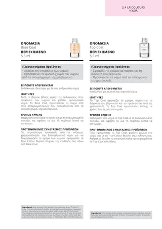 ΟΝΟΜΑΣΙΑ
Base Coat
ΠΕΡΙΕΧΟΜΕΝΟ
5,5 ml
ΟΝΟΜΑΣΙΑ
Top Coat
ΠΕΡΙΕΧΟΜΕΝΟ
5,5 ml
ΣΕ ΠΟΙΟΥΣ ΑΠΕΥΘΥΝΕΤΑΙ
Κατάλληλο για φυσικά και τεχνητά νύχια.
ΙΔΙΟΤΗΤΕΣ
Το Top Coat σφραγίζει το χρώμα, παρατείνει τη
διάρκεια του βερνικιού και το προστατεύει από τις
γρατσουνιές. Το Top Coat προστατεύει επίσης το
χρώμα των τεχνητών νυχιών.
ΤΡΟΠΟΣ ΧΡΗΣΗΣ
Εφαρμόστε στα νύχια το Top Coat με το ενσωματωμένο
πινελάκι και αφήστε το για 15 περίπου λεπτά να
στεγνώσει.
ΠΡΟΤΕΙΝΟΜΕΝΟΣ ΣΥΝΔΥΑΣΜΟΣ ΠΡΟΪΟΝΤΩΝ
Πριν εφαρμόσετε το Top Coat, χαρίστε χρώμα στα
νύχια σας με το True Colour Βερνίκι της επιλογής σας.
Αφήστε το βερνίκι να στεγνώσει καλά, πριν εφαρμόσετε
το Top Coat από πάνω.
ΣΕ ΠΟΙΟΥΣ ΑΠΕΥΘΥΝΕΤΑΙ
Ενδείκνυται ιδιαίτερα για λεπτά, εύθραυστα νύχια.
ΙΔΙΟΤΗΤΕΣ
Αυτό το βερνίκι βάσης γεμίζει τις αυλακώσεις στην
επιφάνεια των νυχιών και χαρίζει ομοιόμορφα
νύχια. Το Base Coat προστατεύει τα νύχια από
τους αποχρωματισμούς που προκαλούνται από τα
σκουρόχρωμα, ισχυρά βερνίκια.
ΤΡΟΠΟΣ ΧΡΗΣΗΣ
Εφαρμόστε στα νύχια το Base Coat με το ενσωματωμένο
πινελάκι και αφήστε το για 15 περίπου λεπτά να
στεγνώσει.
ΠΡΟΤΕΙΝΟΜΕΝΟΣ ΣΥΝΔΥΑΣΜΟΣ ΠΡΟΪΟΝΤΩΝ
Για περισσότερη προστασία από το σπάσιμο,
χρησιμοποιήστε την Επαγγελματική Λίμα για να
διαμορφώσετε το σχήμα των νυχιών. Εφαρμόστε το
True Colour Βερνίκι Νυχιών της επιλογής σας πάνω
από Base Coat.
2.4 LR COLOURS
ΝΥΧΙΑ
Ingredients Butyl Acetate, Ethyl Acetate, Nitrocellulose, Acetyl Tributyl Ci-
trate, Phthalic Anhydride/Trimellitic Anhydride/Glycols Copolymer, Isopropyl
Alcohol, Stearalkonium Hectorite, Adipic Acid/Fumaric Acid/Phthylic Acid/
Tricyclodecane Dimethanol Copolymer, Benzophenone-3, Prunus Armeniaca
(Apricot) Kernel Oil, Helianthus Annuus (Sunflower) Seed Oil, Citric Acid, Dau-
cus Carota Sativa (Carrot) Root Extract, CI 73360 (Red 30), CI 19140 (Yellow 5)
Πλεονεκτήματα Προϊόντος
• Λειαίνει την επιφάνεια των νυχιών
• Προστατεύει το φυσικό χρώμα του νυχιού
από τα σκουρόχρωμα, ισχυρά βερνίκια
Ingredients Ethyl Acetate, Butyl Acetate, Isopropyl Alcohol, Cellulose Acetate
Butyrate, Sucrose Acetate Butyrate, Phthalic Anhydride/Trimellitic Anhydride/
Glycols Copolymer, Camphor
Πλεονεκτήματα Προϊόντος
• Σφραγίζει το χρώμα και παρατείνει τη
διάρκεια του βερνικιού
• Προστατεύει τα νύχια από το σπάσιμο και
τις γρατσουνιές
 