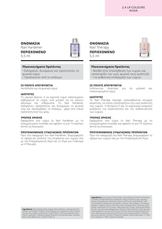 ΟΝΟΜΑΣΙΑ
Nail Hardener
ΠΕΡΙΕΧΟΜΕΝΟ
5,5 ml
ΟΝΟΜΑΣΙΑ
Nail Therapy
ΠΕΡΙΕΧΟΜΕΝΟ
5,5 ml
ΣΕ ΠΟΙΟΥΣ ΑΠΕΥΘΥΝΕΤΑΙ
Ενδείκνυται ιδιαίτερα για τα μαλακά και
ταλαιπωρημένα νύχια.
ΙΔΙΟΤΗΤΕΣ
Το Nail Therapy περιέχει επανορθωτικά στοιχεία
κερατίνης, τα οποία υποστηρίζουν την υγιή ανάπτυξη
των νυχιών. Η βιταμίνη Ε και το εκχύλισμα μπαμπού
αυξάνουν την ελαστικότητα και την ανθεκτικότητα
των νυχιών.
ΤΡΟΠΟΣ ΧΡΗΣΗΣ
Εφαρμόστε στα νύχια το Nail Therapy με το
ενσωματωμένο πινελάκι και αφήστε το για 15 περίπου
λεπτά να στεγνώσει.
ΠΡΟΤΕΙΝΟΜΕΝΟΣ ΣΥΝΔΥΑΣΜΟΣ ΠΡΟΪΟΝΤΩΝ
Πριν την εφαρμογή του Nail Therapy, διαμορφώστε το
σχήμα των νυχιών σας με την Επαγγελματική Λίμα.
ΣΕ ΠΟΙΟΥΣ ΑΠΕΥΘΥΝΕΤΑΙ
Κατάλληλο για τα φυσικά νύχια.
ΙΔΙΟΤΗΤΕΣ
Το ισχυρό βερνίκι ή τα τεχνητά νύχια ταλαιπωρούν
καθημερινά τα νύχια, ενώ μπορεί να τα κάνουν
αδύναμα και εύθραυστα. Το Nail Hardener
σκληραίνει, προστατεύει και δυναμώνει το φυσικό
νύχι και προλαμβάνει το σπάσιμο , χάρη στο ειδικό
προστατευτικό του φιλμ.
ΤΡΟΠΟΣ ΧΡΗΣΗΣ
Εφαρμόστε στα νύχια το Nail Hardener με το
ενσωματωμένο πινελάκι και αφήστε το για 15 περίπου
λεπτά να στεγνώσει.
ΠΡΟΤΕΙΝΟΜΕΝΟΣ ΣΥΝΔΥΑΣΜΟΣ ΠΡΟΪΟΝΤΩΝ
Πριν την εφαρμογή του Nail Hardener, διαμορφώστε
το σχήμα και λειάνετε την επιφάνεια των νυχιών σας
με την Επαγγελματική Λίμα και τη Λίμα για Γυάλισμα
με 4 Πλευρές.
2.4 LR COLOURS
ΝΥΧΙΑ
Ingredients Ethyl Acetate, Butyl Acetate, Nitrocellulose, Isopropyl Alcohol,
Phthalic Anhydride/Trimellitic Anhydride/Glycols Copolymer, Acetyl Triethyl
Citrate, Silica, Adipic Acid/Fumaric Acid/Phthylic Acid/Tricyclodecane Dime-
thanol Copolymer, Cellulose Acetate Butyrate, Sucrose Benzoate, Camphor,
MEK, Acetyl Methicone, CI 60725 (Violet 2)
Πλεονεκτήματα Προϊόντος
• Σκληραίνει, δυναμώνει και προστατεύει τα
φυσικά νύχια
• Προστατεύει από το σπάσιμο
Ingredients Butyl Acetate, Ethyl Acetate, Nitrocellulose, Phthalic Anhydride/
Trimellitic Anhydride/Glycols Copolymer, Acetyl Tributyl Citrate, Isopropyl
Alcohol, Stearalkonium Hectorite, Adipic Acid/Fumaric Acid/Phthalic Acid/
Tricyclodecane Dimethanol Copolymer, Camphor, Aqua (Water), Tocopheryl
Acetate, Propylene Glycol, Citric Acid, Ethyl Linoleate, Ethyl Linolenate, Ethyl
Oleate, Hydrolyzed Corn Protein, Hydrolyzed Soy Protein, Hydrolyzed Wheat
Protein, Saccharomyces/Magnesium Ferment, Ethyl Palmitate, Ethyl Stearate,
Phenoxyethanol, Saccharomyces/Iron Ferment, Saccharomyces/Copper Fer-
ment, Bambusa Arundinacea Leaf Extract, Saccharomyces/Silicon Ferment,
Saccaromyces/Zinc Ferment, Potassium Sorbate, Sodium Benzoate, CI 77491
(Iron Oxides), CI 77891 (Titanium Dioxide)
Πλεονεκτήματα Προϊόντος
• Βοηθά στην επανόρθωση των νυχιών και
υποστηρίζει την υγιή, φυσική τους ανάπτυξη
• Για ανθεκτική επιδερμίδα των νυχιών
 