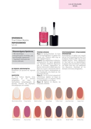 ΣΕ ΠΟΙΟΥΣ ΑΠΕΥΘΥΝΕΤΑΙ
Κατάλληλο για φυσικά και τεχνητά
νύχια.
ΙΔΙΟΤΗΤΕΣ
Το True Colour Βερνίκι είναι
διαθέσιμο σε 14 έντονες
αποχρώσεις για όλες τις
προτιμήσεις: ανοιχτόχρωμες και
φυσικές, δυνατές και λαμπερές,
σκουρόχρωμες και κομψές.
ΤΡΟΠΟΣ ΧΡΗΣΗΣ
Βήμα 1: Χρησιμοποιήστε τη λίμα
για να διαμορφώσετε το σχήμα των
νυχιών σας. Περάστε κάθε νύχι με
λίγη Ξεβαφή Νυχιών.
Βήμα 2: Πριν εφαρμόσετε το βερνίκι,
σιγουρευτείτε ότι έχετε αφαιρέσει
την περίσσια ποσότητα βερνικιού
από το πινελάκι. Εφαρμόζετε το
βερνίκι πάντα από τη βάση προς την
άκρη του νυχιού. Ξεκινώντας από το
κέντρο του νυχιού, ολοκληρώστε με
δύο περάσματα, στη δεξιά και την
αριστερή πλευρά.
Βήμα 3: Για πιο έντονο χρωματικό
αποτέλεσμα, αφήστε τα νύχια να
στεγνώσουν για 15 περίπου λεπτά
και επαναλάβετε το 2ο βήμα.
Βήμα 4: Αφήστε το βερνίκι να
στεγνώσει ολότελα.
ΠΡΟΤΕΙΝΟΜΕΝΟΣ ΣΥΝΔΥΑΣΜΟΣ
ΠΡΟΪΟΝΤΩΝ
Διαμορφώστε το σχήμα των νυχιών
σας με την Επαγγελματική Λίμα. Στη
συνέχεια, περάστε κάθε νύχι με λίγη
Ξεβαφή Νυχιών. Τέλος, εφαρμόστε
το Top Coat για να προστατέψετε
το χρώμα. Σας συνιστούμε τη χρήση
του Base Coat πριν την εφαρμογή
του βερνικιού, ιδιαίτερα με τις
σκούρες ή έντονες αποχρώσεις.
ΟΝΟΜΑΣΙΑ
True Colour Βερνίκι
ΠΕΡΙΕΧΟΜΕΝΟ
5,5 ml
	 Pink Flamenco	 Foxy Fuchsia	 Red Kiss	 Black Cherry	 Lady Lilac	 Brown Truffle	 Smoky Grey
	Marshmallow White	 Frosty Vanilla	 Ballerina Rose	 Sandy Beige	 Toffee Cream	 Latte Macchiato	 Happy Coral
2.4 LR COLOURS
ΝΥΧΙΑ
Πλεονεκτήματα Προϊόντος
• Με καινοτόμο
ενσωματωμένο πινελάκι, για
ομοιόμορφη εφαρμογή
• Λαμπερό τελείωμα και
έντονη κάλυψη
 